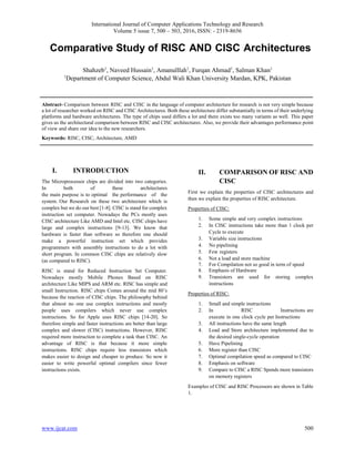 International Journal of Computer Applications Technology and Research
Volume 5 issue 7, 500 – 503, 2016, ISSN: - 2319-8656
www.ijcat.com 500
Comparative Study of RISC AND CISC Architectures
Shahzeb1
, Naveed Hussain1
, Amanulllah1
, Furqan Ahmad1
, Salman Khan1
1
Department of Computer Science, Abdul Wali Khan University Mardan, KPK, Pakistan
Abstract- Comparison between RISC and CISC in the language of computer architecture for research is not very simple because
a lot of researcher worked on RISC and CISC Architectures. Both these architecture differ substantially in terms of their underlying
platforms and hardware architectures. The type of chips used differs a lot and there exists too many variants as well. This paper
gives us the architectural comparison between RISC and CISC architectures. Also, we provide their advantages performance point
of view and share our idea to the new researchers.
Keywords: RISC, CISC, Architecture, AMD
I. INTRODUCTION
The Microprocessor chips are divided into two categories.
In both of these architectures
the main purpose is to optimal the performance of the
system. Our Research on these two architecture which is
complex but we do our best [1-8]. CISC is stand for complex
instruction set computer. Nowadays the PCs mostly uses
CISC architecture Like AMD and Intel etc. CISC chips have
large and complex instructions [9-13]. We know that
hardware is faster than software so therefore one should
make a powerful instruction set which provides
programmers with assembly instructions to do a lot with
short program. In common CISC chips are relatively slow
(as compared to RISC).
RISC is stand for Reduced Instruction Set Computer.
Nowadays mostly Mobile Phones Based on RISC
architecture Like MIPS and ARM etc. RISC has simple and
small Instruction. RISC chips Comes around the mid 80’s
because the reaction of CISC chips. The philosophy behind
that almost no one use complex instructions and mostly
people uses compilers which never use complex
instructions. So for Apple uses RISC chips [14-20]. So
therefore simple and faster instructions are better than large
complex and slower (CISC) instructions. However, RISC
required more instruction to complete a task than CISC. An
advantage of RISC is that because it more simple
instructions. RISC chips require less transistors which
makes easier to design and cheaper to produce. So now it
easier to write powerful optimal compilers since fewer
instructions exists.
II. COMPARISON OF RISC AND
CISC
First we explain the properties of CISC architectures and
then we explain the properties of RISC architecture.
Properties of CISC:
1. Some simple and very complex instructions
2. In CISC instructions take more than 1 clock per
Cycle to execute
3. Variable size instructions
4. No pipelining
5. Few registers 
6. Not a load and store machine
7. For Compilation not so good in term of speed
8. Emphasis of Hardware
9. Transistors are used for storing complex
instructions
Properties of RISC:
1. Small and simple instructions
2. In RISC Instructions are
execute in one clock cycle per Instructions
3. All instructions have the same length
4. Load and Store architecture implemented due to
the desired single-cycle operation
5. Have Pipelining 
6. More register than CISC
7. Optimal compilation speed as compared to CISC
8. Emphasis on software
9. Compare to CISC a RISC Spends more transistors
on memory registers
Examples of CISC and RISC Processors are shown in Table
1.
 