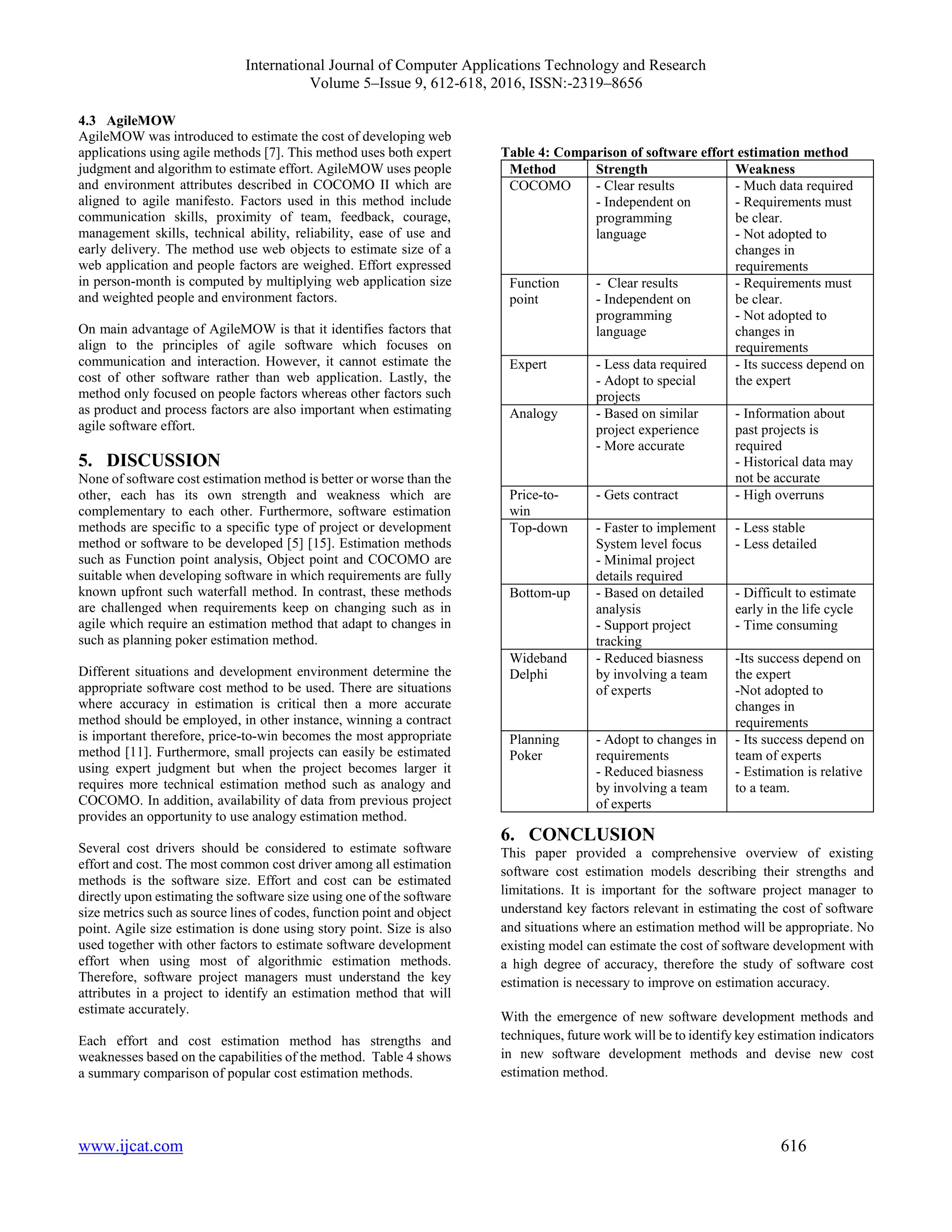 International Journal of Computer Applications Technology and Research
Volume 5–Issue 9, 612-618, 2016, ISSN:-2319–8656
www.ijcat.com 616
4.3 AgileMOW
AgileMOW was introduced to estimate the cost of developing web
applications using agile methods [7]. This method uses both expert
judgment and algorithm to estimate effort. AgileMOW uses people
and environment attributes described in COCOMO II which are
aligned to agile manifesto. Factors used in this method include
communication skills, proximity of team, feedback, courage,
management skills, technical ability, reliability, ease of use and
early delivery. The method use web objects to estimate size of a
web application and people factors are weighed. Effort expressed
in person-month is computed by multiplying web application size
and weighted people and environment factors.
On main advantage of AgileMOW is that it identifies factors that
align to the principles of agile software which focuses on
communication and interaction. However, it cannot estimate the
cost of other software rather than web application. Lastly, the
method only focused on people factors whereas other factors such
as product and process factors are also important when estimating
agile software effort.
5. DISCUSSION
None of software cost estimation method is better or worse than the
other, each has its own strength and weakness which are
complementary to each other. Furthermore, software estimation
methods are specific to a specific type of project or development
method or software to be developed [5] [15]. Estimation methods
such as Function point analysis, Object point and COCOMO are
suitable when developing software in which requirements are fully
known upfront such waterfall method. In contrast, these methods
are challenged when requirements keep on changing such as in
agile which require an estimation method that adapt to changes in
such as planning poker estimation method.
Different situations and development environment determine the
appropriate software cost method to be used. There are situations
where accuracy in estimation is critical then a more accurate
method should be employed, in other instance, winning a contract
is important therefore, price-to-win becomes the most appropriate
method [11]. Furthermore, small projects can easily be estimated
using expert judgment but when the project becomes larger it
requires more technical estimation method such as analogy and
COCOMO. In addition, availability of data from previous project
provides an opportunity to use analogy estimation method.
Several cost drivers should be considered to estimate software
effort and cost. The most common cost driver among all estimation
methods is the software size. Effort and cost can be estimated
directly upon estimating the software size using one of the software
size metrics such as source lines of codes, function point and object
point. Agile size estimation is done using story point. Size is also
used together with other factors to estimate software development
effort when using most of algorithmic estimation methods.
Therefore, software project managers must understand the key
attributes in a project to identify an estimation method that will
estimate accurately.
Each effort and cost estimation method has strengths and
weaknesses based on the capabilities of the method. Table 4 shows
a summary comparison of popular cost estimation methods.
Table 4: Comparison of software effort estimation method
Method Strength Weakness
COCOMO - Clear results
- Independent on
programming
language
- Much data required
- Requirements must
be clear.
- Not adopted to
changes in
requirements
Function
point
- Clear results
- Independent on
programming
language
- Requirements must
be clear.
- Not adopted to
changes in
requirements
Expert - Less data required
- Adopt to special
projects
- Its success depend on
the expert
Analogy - Based on similar
project experience
- More accurate
- Information about
past projects is
required
- Historical data may
not be accurate
Price-to-
win
- Gets contract - High overruns
Top-down - Faster to implement
System level focus
- Minimal project
details required
- Less stable
- Less detailed
Bottom-up - Based on detailed
analysis
- Support project
tracking
- Difficult to estimate
early in the life cycle
- Time consuming
Wideband
Delphi
- Reduced biasness
by involving a team
of experts
-Its success depend on
the expert
-Not adopted to
changes in
requirements
Planning
Poker
- Adopt to changes in
requirements
- Reduced biasness
by involving a team
of experts
- Its success depend on
team of experts
- Estimation is relative
to a team.
6. CONCLUSION
This paper provided a comprehensive overview of existing
software cost estimation models describing their strengths and
limitations. It is important for the software project manager to
understand key factors relevant in estimating the cost of software
and situations where an estimation method will be appropriate. No
existing model can estimate the cost of software development with
a high degree of accuracy, therefore the study of software cost
estimation is necessary to improve on estimation accuracy.
With the emergence of new software development methods and
techniques, future work will be to identify key estimation indicators
in new software development methods and devise new cost
estimation method.
 