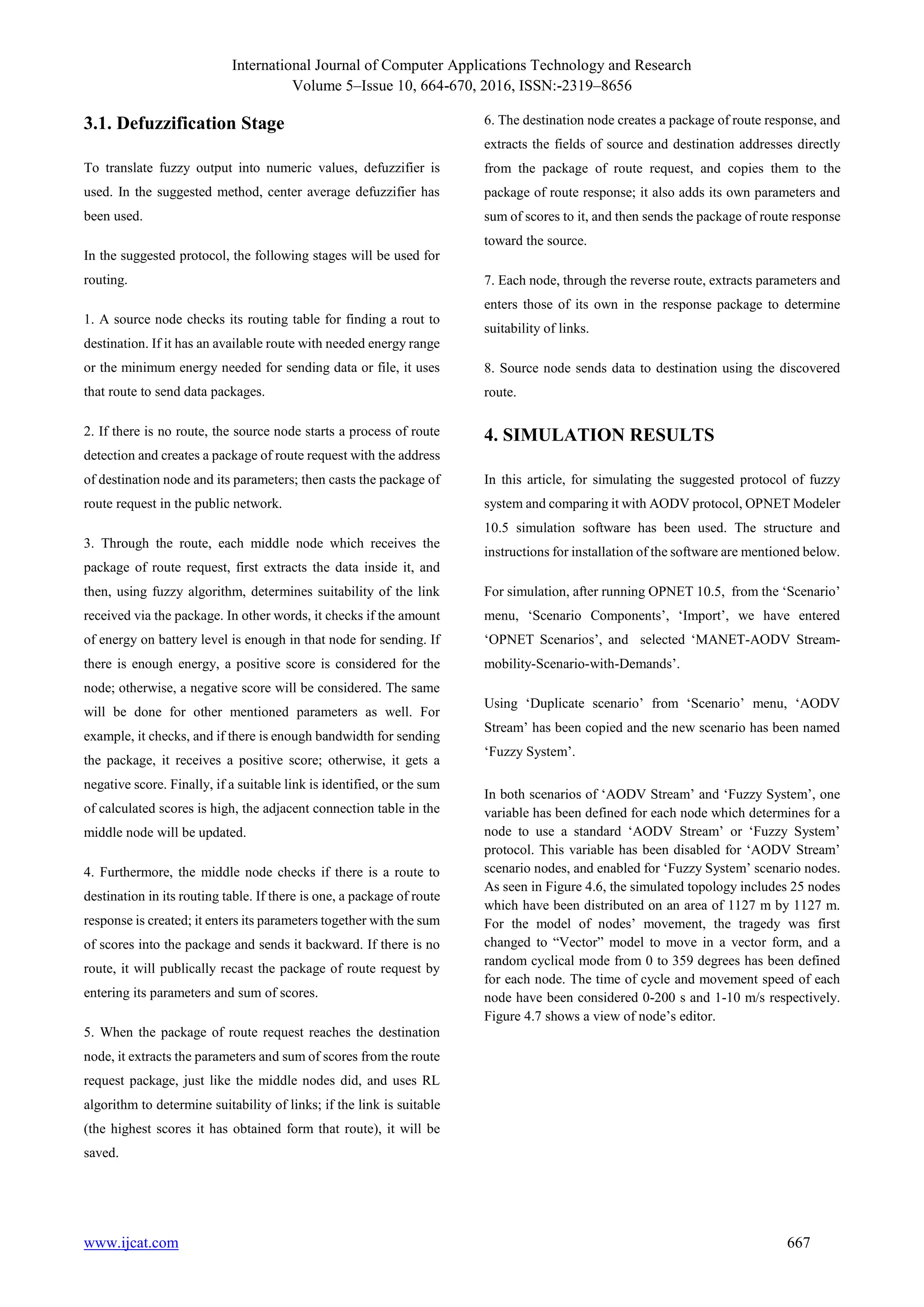 International Journal of Computer Applications Technology and Research
Volume 5–Issue 10, 664-670, 2016, ISSN:-2319–8656
www.ijcat.com 667
3.1. Defuzzification Stage
To translate fuzzy output into numeric values, defuzzifier is
used. In the suggested method, center average defuzzifier has
been used.
In the suggested protocol, the following stages will be used for
routing.
1. A source node checks its routing table for finding a rout to
destination. If it has an available route with needed energy range
or the minimum energy needed for sending data or file, it uses
that route to send data packages.
2. If there is no route, the source node starts a process of route
detection and creates a package of route request with the address
of destination node and its parameters; then casts the package of
route request in the public network.
3. Through the route, each middle node which receives the
package of route request, first extracts the data inside it, and
then, using fuzzy algorithm, determines suitability of the link
received via the package. In other words, it checks if the amount
of energy on battery level is enough in that node for sending. If
there is enough energy, a positive score is considered for the
node; otherwise, a negative score will be considered. The same
will be done for other mentioned parameters as well. For
example, it checks, and if there is enough bandwidth for sending
the package, it receives a positive score; otherwise, it gets a
negative score. Finally, if a suitable link is identified, or the sum
of calculated scores is high, the adjacent connection table in the
middle node will be updated.
4. Furthermore, the middle node checks if there is a route to
destination in its routing table. If there is one, a package of route
response is created; it enters its parameters together with the sum
of scores into the package and sends it backward. If there is no
route, it will publically recast the package of route request by
entering its parameters and sum of scores.
5. When the package of route request reaches the destination
node, it extracts the parameters and sum of scores from the route
request package, just like the middle nodes did, and uses RL
algorithm to determine suitability of links; if the link is suitable
(the highest scores it has obtained form that route), it will be
saved.
6. The destination node creates a package of route response, and
extracts the fields of source and destination addresses directly
from the package of route request, and copies them to the
package of route response; it also adds its own parameters and
sum of scores to it, and then sends the package of route response
toward the source.
7. Each node, through the reverse route, extracts parameters and
enters those of its own in the response package to determine
suitability of links.
8. Source node sends data to destination using the discovered
route.
4. SIMULATION RESULTS
In this article, for simulating the suggested protocol of fuzzy
system and comparing it with AODV protocol, OPNET Modeler
10.5 simulation software has been used. The structure and
instructions for installation of the software are mentioned below.
For simulation, after running OPNET 10.5, from the ‘Scenario’
menu, ‘Scenario Components’, ‘Import’, we have entered
‘OPNET Scenarios’, and selected ‘MANET-AODV Stream-
mobility-Scenario-with-Demands’.
Using ‘Duplicate scenario’ from ‘Scenario’ menu, ‘AODV
Stream’ has been copied and the new scenario has been named
‘Fuzzy System’.
In both scenarios of ‘AODV Stream’ and ‘Fuzzy System’, one
variable has been defined for each node which determines for a
node to use a standard ‘AODV Stream’ or ‘Fuzzy System’
protocol. This variable has been disabled for ‘AODV Stream’
scenario nodes, and enabled for ‘Fuzzy System’ scenario nodes.
As seen in Figure 4.6, the simulated topology includes 25 nodes
which have been distributed on an area of 1127 m by 1127 m.
For the model of nodes’ movement, the tragedy was first
changed to “Vector” model to move in a vector form, and a
random cyclical mode from 0 to 359 degrees has been defined
for each node. The time of cycle and movement speed of each
node have been considered 0-200 s and 1-10 m/s respectively.
Figure 4.7 shows a view of node’s editor.
 