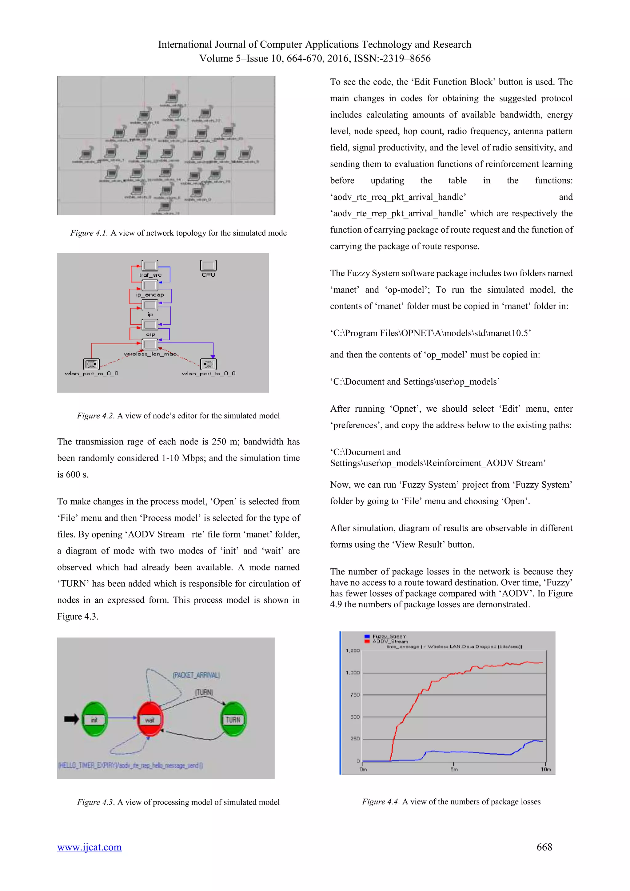 International Journal of Computer Applications Technology and Research
Volume 5–Issue 10, 664-670, 2016, ISSN:-2319–8656
www.ijcat.com 668
Figure 4.1. A view of network topology for the simulated mode
Figure 4.2. A view of node’s editor for the simulated model
The transmission rage of each node is 250 m; bandwidth has
been randomly considered 1-10 Mbps; and the simulation time
is 600 s.
To make changes in the process model, ‘Open’ is selected from
‘File’ menu and then ‘Process model’ is selected for the type of
files. By opening ‘AODV Stream –rte’ file form ‘manet’ folder,
a diagram of mode with two modes of ‘init’ and ‘wait’ are
observed which had already been available. A mode named
‘TURN’ has been added which is responsible for circulation of
nodes in an expressed form. This process model is shown in
Figure 4.3.
Figure 4.3. A view of processing model of simulated model
To see the code, the ‘Edit Function Block’ button is used. The
main changes in codes for obtaining the suggested protocol
includes calculating amounts of available bandwidth, energy
level, node speed, hop count, radio frequency, antenna pattern
field, signal productivity, and the level of radio sensitivity, and
sending them to evaluation functions of reinforcement learning
before updating the table in the functions:
‘aodv_rte_rreq_pkt_arrival_handle’ and
‘aodv_rte_rrep_pkt_arrival_handle’ which are respectively the
function of carrying package of route request and the function of
carrying the package of route response.
The Fuzzy System software package includes two folders named
‘manet’ and ‘op-model’; To run the simulated model, the
contents of ‘manet’ folder must be copied in ‘manet’ folder in:
‘C:Program FilesOPNETAmodelsstdmanet10.5’
and then the contents of ‘op_model’ must be copied in:
‘C:Document and Settingsuserop_models’
After running ‘Opnet’, we should select ‘Edit’ menu, enter
‘preferences’, and copy the address below to the existing paths:
‘C:Document and
Settingsuserop_modelsReinforciment_AODV Stream’
Now, we can run ‘Fuzzy System’ project from ‘Fuzzy System’
folder by going to ‘File’ menu and choosing ‘Open’.
After simulation, diagram of results are observable in different
forms using the ‘View Result’ button.
The number of package losses in the network is because they
have no access to a route toward destination. Over time, ‘Fuzzy’
has fewer losses of package compared with ‘AODV’. In Figure
4.9 the numbers of package losses are demonstrated.
Figure 4.4. A view of the numbers of package losses
 