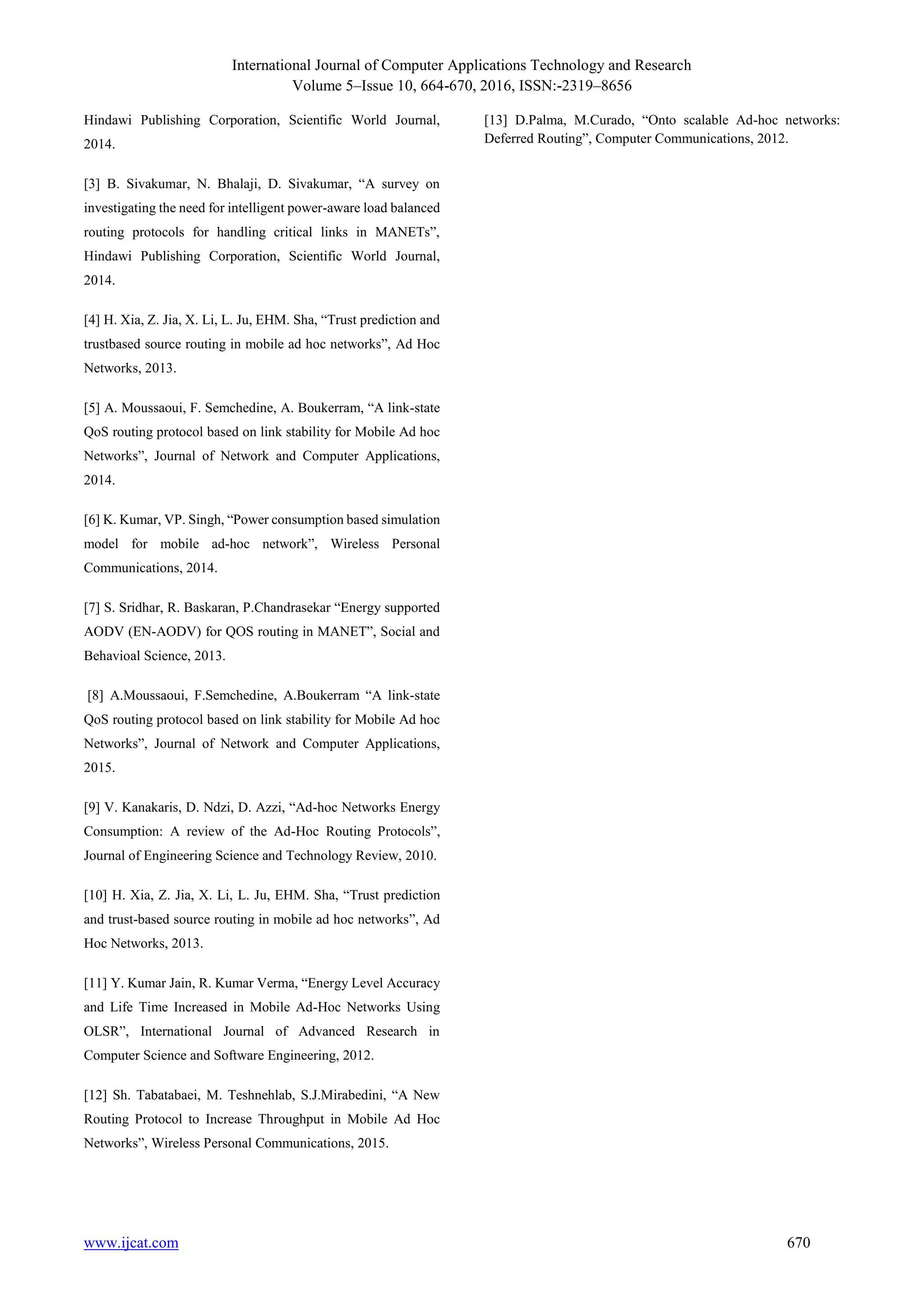 International Journal of Computer Applications Technology and Research
Volume 5–Issue 10, 664-670, 2016, ISSN:-2319–8656
www.ijcat.com 670
Hindawi Publishing Corporation, Scientific World Journal,
2014.
[3] B. Sivakumar, N. Bhalaji, D. Sivakumar, “A survey on
investigating the need for intelligent power-aware load balanced
routing protocols for handling critical links in MANETs”,
Hindawi Publishing Corporation, Scientific World Journal,
2014.
[4] H. Xia, Z. Jia, X. Li, L. Ju, EHM. Sha, “Trust prediction and
trustbased source routing in mobile ad hoc networks”, Ad Hoc
Networks, 2013.
[5] A. Moussaoui, F. Semchedine, A. Boukerram, “A link-state
QoS routing protocol based on link stability for Mobile Ad hoc
Networks”, Journal of Network and Computer Applications,
2014.
[6] K. Kumar, VP. Singh, “Power consumption based simulation
model for mobile ad-hoc network”, Wireless Personal
Communications, 2014.
[7] S. Sridhar, R. Baskaran, P.Chandrasekar “Energy supported
AODV (EN-AODV) for QOS routing in MANET”, Social and
Behavioal Science, 2013.
[8] A.Moussaoui, F.Semchedine, A.Boukerram “A link-state
QoS routing protocol based on link stability for Mobile Ad hoc
Networks”, Journal of Network and Computer Applications,
2015.
[9] V. Kanakaris, D. Ndzi, D. Azzi, “Ad-hoc Networks Energy
Consumption: A review of the Ad-Hoc Routing Protocols”,
Journal of Engineering Science and Technology Review, 2010.
[10] H. Xia, Z. Jia, X. Li, L. Ju, EHM. Sha, “Trust prediction
and trust-based source routing in mobile ad hoc networks”, Ad
Hoc Networks, 2013.
[11] Y. Kumar Jain, R. Kumar Verma, “Energy Level Accuracy
and Life Time Increased in Mobile Ad-Hoc Networks Using
OLSR”, International Journal of Advanced Research in
Computer Science and Software Engineering, 2012.
[12] Sh. Tabatabaei, M. Teshnehlab, S.J.Mirabedini, “A New
Routing Protocol to Increase Throughput in Mobile Ad Hoc
Networks”, Wireless Personal Communications, 2015.
[13] D.Palma, M.Curado, “Onto scalable Ad-hoc networks:
Deferred Routing”, Computer Communications, 2012.
 