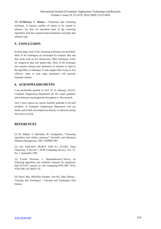 International Journal of Computer Applications Technology and Research
Volume 5–Issue 10, 671-674, 2016, ISSN:-2319–8656
www.ijcat.com 674
17) FCM(Fuzzy C Means) : Numerical data clustering
technique. It requires number of cluster to be created in
advance. So, here we described most of the clustering
algorithms with their required input parameters and input data
attribute type.
5. CONCLUSION
In these paper most of the clustering techniques are described.
Most of the techniques are developed for numeric data and
that works well on low dimensions. Other techniques works
on categorical data and spatial data. Most of the technique
also requires setting some parameters in advance as input to
the algorithm or technique. It may happen that wrong or less
effective value to such input parameters will generate
improper clusters.
6. ACKNOWLEDGMENTS
I am profoundly grateful to Prof. H. K. Khanuja, H.O.D.,
Computer Engineering Department for her expert guidance
and continuous encouragement throughout to this research.
Also I must express my sincere heartfelt gratitude to all staff
members of Computer Engineering Department and my
family and friends who helped me directly or indirectly during
this course of work.
REFERENCES
[1] M. Halkidi, Y. Batistakis, M. Vazirgiannis, “Clustering
algorithms and validity measures”, Scientific and Statistical
Database Management, 2001. SSDBM 2001.
[2] A.K. JAIN,M.N. MURTY AND P.J. FLYNN, ”Data
Clustering: A Review”, ACM Computing Surveys, Vol. 31,
No. 3, September 1999
[3] S.Anita Elavarasi, J. Akilanandeswari,“Survey on
clustering algorithms and similarity measure for categorical
data”,ICTACT journal on soft computing,JANUARY 2014,
VOLUME: 04, ISSUE: 02
[4] Jiawei Han, Micheline Kamber, Jian Pei, Data Mining :
Concepts and Techniques : Concepts and Techniques (2nd
Edition
17) FCM(Fuzzy C Means) : Numerical data clustering
technique. It requires number of cluster to be created in
advance. So, here we described most of the clustering
algorithms with their required input parameters and input data
attribute type.
5. CONCLUSION
In these paper most of the clustering techniques are described.
Most of the techniques are developed for numeric data and
that works well on low dimensions. Other techniques works
on categorical data and spatial data. Most of the technique
also requires setting some parameters in advance as input to
the algorithm or technique. It may happen that wrong or less
effective value to such input parameters will generate
improper clusters.
6. ACKNOWLEDGMENTS
I am profoundly grateful to Prof. H. K. Khanuja, H.O.D.,
Computer Engineering Department for her expert guidance
and continuous encouragement throughout to this research.
Also I must express my sincere heartfelt gratitude to all staff
members of Computer Engineering Department and my
family and friends who helped me directly or indirectly during
this course of work.
REFERENCES
[1] M. Halkidi, Y. Batistakis, M. Vazirgiannis, “Clustering
algorithms and validity measures”, Scientific and Statistical
Database Management, 2001. SSDBM 2001.
[2] A.K. JAIN,M.N. MURTY AND P.J. FLYNN, ”Data
Clustering: A Review”, ACM Computing Surveys, Vol. 31,
No. 3, September 1999
[3] S.Anita Elavarasi, J. Akilanandeswari,“Survey on
clustering algorithms and similarity measure for categorical
data”,ICTACT journal on soft computing,JANUARY 2014,
VOLUME: 04, ISSUE: 02
[4] Jiawei Han, Micheline Kamber, Jian Pei, Data Mining :
Concepts and Techniques : Concepts and Techniques (2nd
Edition
 