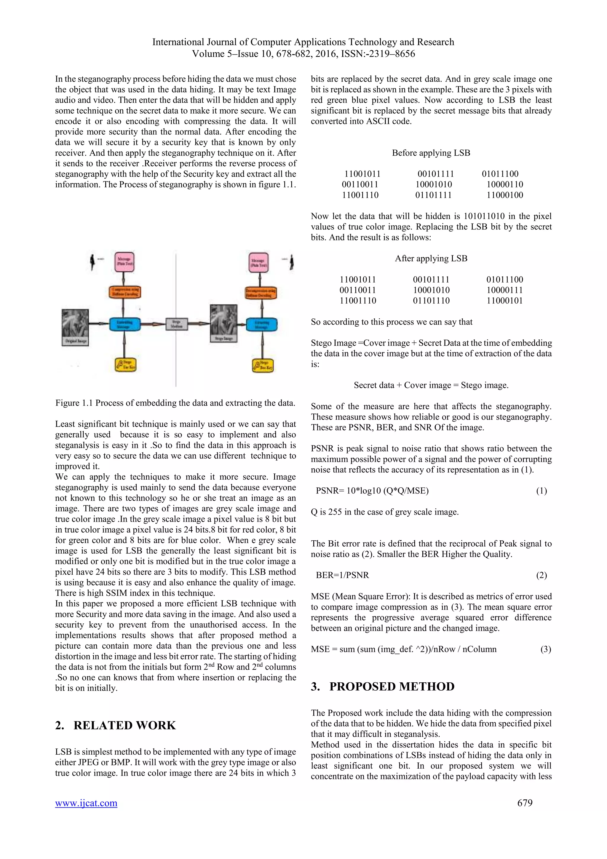 International Journal of Computer Applications Technology and Research
Volume 5–Issue 10, 678-682, 2016, ISSN:-2319–8656
www.ijcat.com 679
In the steganography process before hiding the data we must chose
the object that was used in the data hiding. It may be text Image
audio and video. Then enter the data that will be hidden and apply
some technique on the secret data to make it more secure. We can
encode it or also encoding with compressing the data. It will
provide more security than the normal data. After encoding the
data we will secure it by a security key that is known by only
receiver. And then apply the steganography technique on it. After
it sends to the receiver .Receiver performs the reverse process of
steganography with the help of the Security key and extract all the
information. The Process of steganography is shown in figure 1.1.
Figure 1.1 Process of embedding the data and extracting the data.
Least significant bit technique is mainly used or we can say that
generally used because it is so easy to implement and also
steganalysis is easy in it .So to find the data in this approach is
very easy so to secure the data we can use different technique to
improved it.
We can apply the techniques to make it more secure. Image
steganography is used mainly to send the data because everyone
not known to this technology so he or she treat an image as an
image. There are two types of images are grey scale image and
true color image .In the grey scale image a pixel value is 8 bit but
in true color image a pixel value is 24 bits.8 bit for red color, 8 bit
for green color and 8 bits are for blue color. When e grey scale
image is used for LSB the generally the least significant bit is
modified or only one bit is modified but in the true color image a
pixel have 24 bits so there are 3 bits to modify. This LSB method
is using because it is easy and also enhance the quality of image.
There is high SSIM index in this technique.
In this paper we proposed a more efficient LSB technique with
more Security and more data saving in the image. And also used a
security key to prevent from the unauthorised access. In the
implementations results shows that after proposed method a
picture can contain more data than the previous one and less
distortion in the image and less bit error rate. The starting of hiding
the data is not from the initials but form 2nd
Row and 2nd
columns
.So no one can knows that from where insertion or replacing the
bit is on initially.
2. RELATED WORK
LSB is simplest method to be implemented with any type of image
either JPEG or BMP. It will work with the grey type image or also
true color image. In true color image there are 24 bits in which 3
bits are replaced by the secret data. And in grey scale image one
bit is replaced as shown in the example. These are the 3 pixels with
red green blue pixel values. Now according to LSB the least
significant bit is replaced by the secret message bits that already
converted into ASCII code.
Before applying LSB
11001011 00101111 01011100
00110011 10001010 10000110
11001110 01101111 11000100
Now let the data that will be hidden is 101011010 in the pixel
values of true color image. Replacing the LSB bit by the secret
bits. And the result is as follows:
After applying LSB
11001011 00101111 01011100
00110011 10001010 10000111
11001110 01101110 11000101
So according to this process we can say that
Stego Image =Cover image + Secret Data at the time of embedding
the data in the cover image but at the time of extraction of the data
is:
Secret data + Cover image = Stego image.
Some of the measure are here that affects the steganography.
These measure shows how reliable or good is our steganography.
These are PSNR, BER, and SNR Of the image.
PSNR is peak signal to noise ratio that shows ratio between the
maximum possible power of a signal and the power of corrupting
noise that reflects the accuracy of its representation as in (1).
PSNR= 10*log10 (Q*Q/MSE) (1)
Q is 255 in the case of grey scale image.
The Bit error rate is defined that the reciprocal of Peak signal to
noise ratio as (2). Smaller the BER Higher the Quality.
BER=1/PSNR (2)
MSE (Mean Square Error): It is described as metrics of error used
to compare image compression as in (3). The mean square error
represents the progressive average squared error difference
between an original picture and the changed image.
MSE = sum (sum (img_def. ^2))/nRow / nColumn (3)
3. PROPOSED METHOD
The Proposed work include the data hiding with the compression
of the data that to be hidden. We hide the data from specified pixel
that it may difficult in steganalysis.
Method used in the dissertation hides the data in specific bit
position combinations of LSBs instead of hiding the data only in
least significant one bit. In our proposed system we will
concentrate on the maximization of the payload capacity with less
 