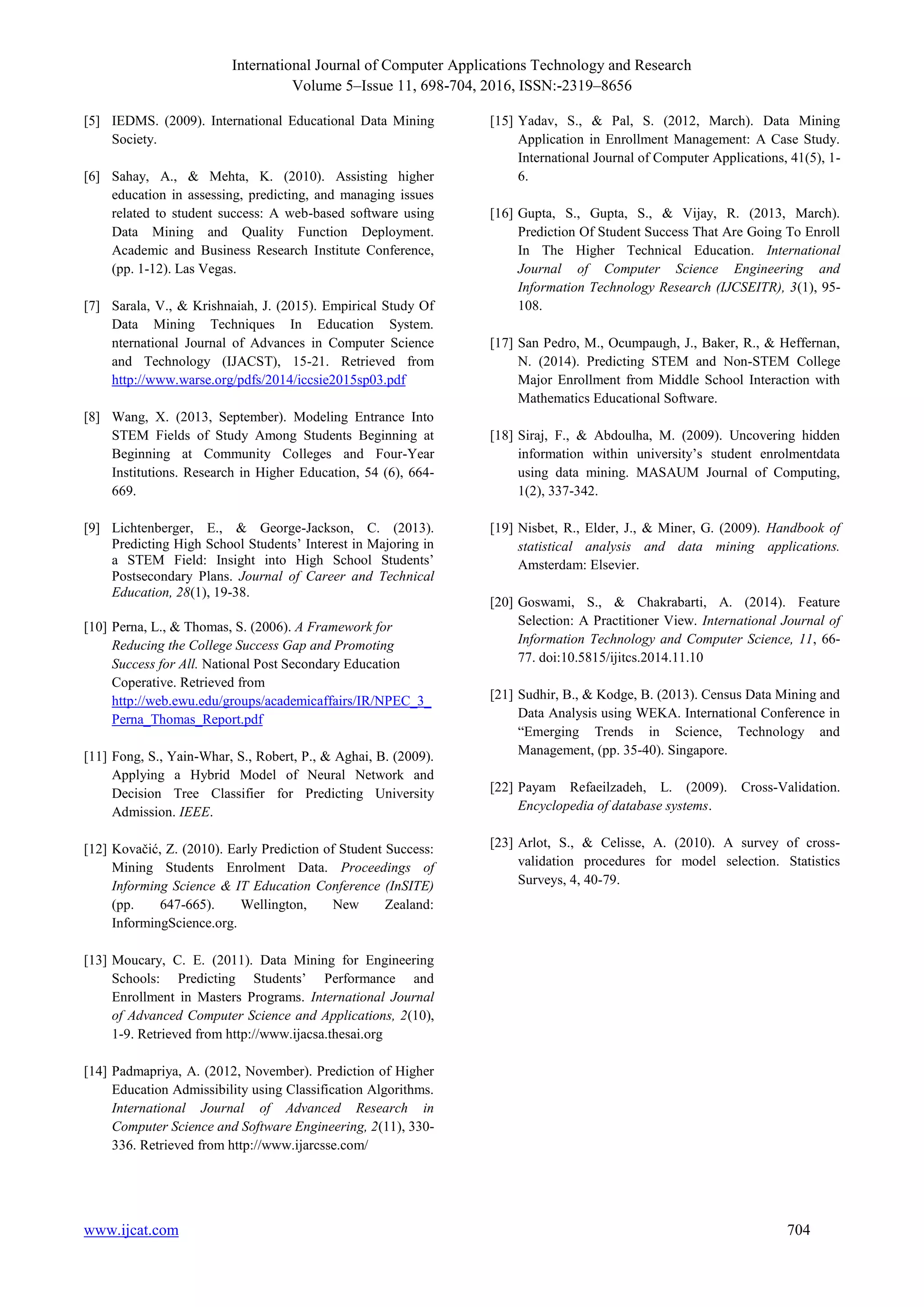 International Journal of Computer Applications Technology and Research
Volume 5–Issue 11, 698-704, 2016, ISSN:-2319–8656
www.ijcat.com 704
[5] IEDMS. (2009). International Educational Data Mining
Society.
[6] Sahay, A., & Mehta, K. (2010). Assisting higher
education in assessing, predicting, and managing issues
related to student success: A web-based software using
Data Mining and Quality Function Deployment.
Academic and Business Research Institute Conference,
(pp. 1-12). Las Vegas.
[7] Sarala, V., & Krishnaiah, J. (2015). Empirical Study Of
Data Mining Techniques In Education System.
nternational Journal of Advances in Computer Science
and Technology (IJACST), 15-21. Retrieved from
http://www.warse.org/pdfs/2014/iccsie2015sp03.pdf
[8] Wang, X. (2013, September). Modeling Entrance Into
STEM Fields of Study Among Students Beginning at
Beginning at Community Colleges and Four-Year
Institutions. Research in Higher Education, 54 (6), 664-
669.
[9] Lichtenberger, E., & George-Jackson, C. (2013).
Predicting High School Students’ Interest in Majoring in
a STEM Field: Insight into High School Students’
Postsecondary Plans. Journal of Career and Technical
Education, 28(1), 19-38.
[10] Perna, L., & Thomas, S. (2006). A Framework for
Reducing the College Success Gap and Promoting
Success for All. National Post Secondary Education
Coperative. Retrieved from
http://web.ewu.edu/groups/academicaffairs/IR/NPEC_3_
Perna_Thomas_Report.pdf
[11] Fong, S., Yain-Whar, S., Robert, P., & Aghai, B. (2009).
Applying a Hybrid Model of Neural Network and
Decision Tree Classifier for Predicting University
Admission. IEEE.
[12] Kovačić, Z. (2010). Early Prediction of Student Success:
Mining Students Enrolment Data. Proceedings of
Informing Science & IT Education Conference (InSITE)
(pp. 647-665). Wellington, New Zealand:
InformingScience.org.
[13] Moucary, C. E. (2011). Data Mining for Engineering
Schools: Predicting Students’ Performance and
Enrollment in Masters Programs. International Journal
of Advanced Computer Science and Applications, 2(10),
1-9. Retrieved from http://www.ijacsa.thesai.org
[14] Padmapriya, A. (2012, November). Prediction of Higher
Education Admissibility using Classification Algorithms.
International Journal of Advanced Research in
Computer Science and Software Engineering, 2(11), 330-
336. Retrieved from http://www.ijarcsse.com/
[15] Yadav, S., & Pal, S. (2012, March). Data Mining
Application in Enrollment Management: A Case Study.
International Journal of Computer Applications, 41(5), 1-
6.
[16] Gupta, S., Gupta, S., & Vijay, R. (2013, March).
Prediction Of Student Success That Are Going To Enroll
In The Higher Technical Education. International
Journal of Computer Science Engineering and
Information Technology Research (IJCSEITR), 3(1), 95-
108.
[17] San Pedro, M., Ocumpaugh, J., Baker, R., & Heffernan,
N. (2014). Predicting STEM and Non-STEM College
Major Enrollment from Middle School Interaction with
Mathematics Educational Software.
[18] Siraj, F., & Abdoulha, M. (2009). Uncovering hidden
information within university’s student enrolmentdata
using data mining. MASAUM Journal of Computing,
1(2), 337-342.
[19] Nisbet, R., Elder, J., & Miner, G. (2009). Handbook of
statistical analysis and data mining applications.
Amsterdam: Elsevier.
[20] Goswami, S., & Chakrabarti, A. (2014). Feature
Selection: A Practitioner View. International Journal of
Information Technology and Computer Science, 11, 66-
77. doi:10.5815/ijitcs.2014.11.10
[21] Sudhir, B., & Kodge, B. (2013). Census Data Mining and
Data Analysis using WEKA. International Conference in
“Emerging Trends in Science, Technology and
Management, (pp. 35-40). Singapore.
[22] Payam Refaeilzadeh, L. (2009). Cross-Validation.
Encyclopedia of database systems.
[23] Arlot, S., & Celisse, A. (2010). A survey of cross-
validation procedures for model selection. Statistics
Surveys, 4, 40-79.
 