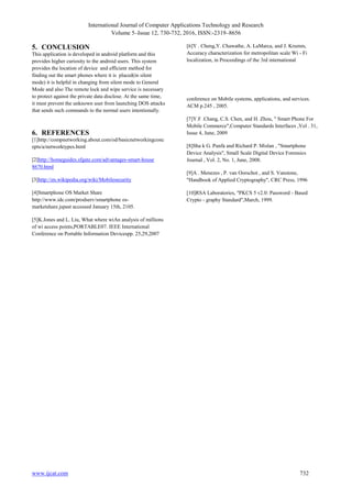 International Journal of Computer Applications Technology and Research
Volume 5–Issue 12, 730-732, 2016, ISSN:-2319–8656
www.ijcat.com 732
5. CONCLUSION
This application is developed in android platform and this
provides higher curiosity to the android users. This system
provides the location of device and efficient method for
finding out the smart phones where it is placed(in silent
mode) it is helpful in changing from silent mode to General
Mode and also The remote lock and wipe service is necessary
to protect against the private data disclose. At the same time,
it must prevent the unknown user from launching DOS attacks
that sends such commands to the normal users intentionally.
6. REFERENCES
[1]http://compnetworking.about.com/od/basicnetworkingconc
epts/a/networktypes.html
[2]http://homeguides.sfgate.com/advantages-smart-house
8670.html
[3]http://en.wikipedia.org/wiki/Mobilesecurity
[4]Smartphone OS Market Share
http://www.idc.com/prodserv/smartphone os-
marketshare.jspast accessed January 15th, 2105.
[5]K.Jones and L. Liu, What where wiAn analysis of millions
of wi access points,PORTABLE07. IEEE International
Conference on Portable Information Devicespp. 25,29,2007
[6]Y . Cheng,Y. Chawathe, A. LaMarca, and J. Krumm,
Accuracy characterization for metropolitan scale Wi - Fi
localization, in Proceedings of the 3rd international
conference on Mobile systems, applications, and services.
ACM p.245 , 2005.
[7]Y.F .Chang, C.S. Chen, and H. Zhou, " Smart Phone For
Mobile Commerce",Computer Standards Interfaces ,Vol . 31,
Issue 4, June, 2009
[8]Sha k G. Punfa and Richard P. Mislan , "Smartphone
Device Analysis", Small Scale Digital Device Forensics
Journal , Vol. 2, No. 1, June, 2008.
[9]A . Menezes , P. van Oorschot , and S. Vanstone,
"Handbook of Applied Cryptography", CRC Press, 1996
[10]RSA Laboratories, "PKCS 5 v2.0: Password - Based
Crypto - graphy Standard",March, 1999.
 