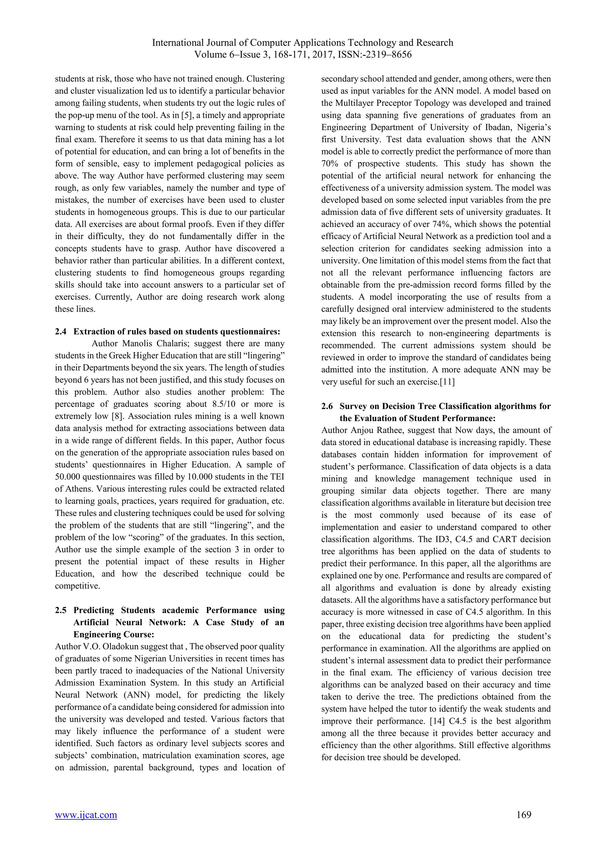International Journal of Computer Applications Technology and Research Volume 6–Issue 3, 168-171, 2017, ISSN:-2319–8656 www.ijcat.com 169 students at risk, those who have not trained enough. Clustering and cluster visualization led us to identify a particular behavior among failing students, when students try out the logic rules of the pop-up menu of the tool. As in [5], a timely and appropriate warning to students at risk could help preventing failing in the final exam. Therefore it seems to us that data mining has a lot of potential for education, and can bring a lot of benefits in the form of sensible, easy to implement pedagogical policies as above. The way Author have performed clustering may seem rough, as only few variables, namely the number and type of mistakes, the number of exercises have been used to cluster students in homogeneous groups. This is due to our particular data. All exercises are about formal proofs. Even if they differ in their difficulty, they do not fundamentally differ in the concepts students have to grasp. Author have discovered a behavior rather than particular abilities. In a different context, clustering students to find homogeneous groups regarding skills should take into account answers to a particular set of exercises. Currently, Author are doing research work along these lines. 2.4 Extraction of rules based on students questionnaires: Author Manolis Chalaris; suggest there are many students in the Greek Higher Education that are still “lingering” in their Departments beyond the six years. The length of studies beyond 6 years has not been justified, and this study focuses on this problem. Author also studies another problem: The percentage of graduates scoring about 8.5/10 or more is extremely low [8]. Association rules mining is a well known data analysis method for extracting associations between data in a wide range of different fields. In this paper, Author focus on the generation of the appropriate association rules based on students’ questionnaires in Higher Education. A sample of 50.000 questionnaires was filled by 10.000 students in the TEI of Athens. Various interesting rules could be extracted related to learning goals, practices, years required for graduation, etc. These rules and clustering techniques could be used for solving the problem of the students that are still “lingering”, and the problem of the low “scoring” of the graduates. In this section, Author use the simple example of the section 3 in order to present the potential impact of these results in Higher Education, and how the described technique could be competitive. 2.5 Predicting Students academic Performance using Artificial Neural Network: A Case Study of an Engineering Course: Author V.O. Oladokun suggest that , The observed poor quality of graduates of some Nigerian Universities in recent times has been partly traced to inadequacies of the National University Admission Examination System. In this study an Artificial Neural Network (ANN) model, for predicting the likely performance of a candidate being considered for admission into the university was developed and tested. Various factors that may likely influence the performance of a student were identified. Such factors as ordinary level subjects scores and subjects’ combination, matriculation examination scores, age on admission, parental background, types and location of secondary school attended and gender, among others, were then used as input variables for the ANN model. A model based on the Multilayer Preceptor Topology was developed and trained using data spanning five generations of graduates from an Engineering Department of University of Ibadan, Nigeria’s first University. Test data evaluation shows that the ANN model is able to correctly predict the performance of more than 70% of prospective students. This study has shown the potential of the artificial neural network for enhancing the effectiveness of a university admission system. The model was developed based on some selected input variables from the pre admission data of five different sets of university graduates. It achieved an accuracy of over 74%, which shows the potential efficacy of Artificial Neural Network as a prediction tool and a selection criterion for candidates seeking admission into a university. One limitation of this model stems from the fact that not all the relevant performance influencing factors are obtainable from the pre-admission record forms filled by the students. A model incorporating the use of results from a carefully designed oral interview administered to the students may likely be an improvement over the present model. Also the extension this research to non-engineering departments is recommended. The current admissions system should be reviewed in order to improve the standard of candidates being admitted into the institution. A more adequate ANN may be very useful for such an exercise.[11] 2.6 Survey on Decision Tree Classification algorithms for the Evaluation of Student Performance: Author Anjou Rathee, suggest that Now days, the amount of data stored in educational database is increasing rapidly. These databases contain hidden information for improvement of student’s performance. Classification of data objects is a data mining and knowledge management technique used in grouping similar data objects together. There are many classification algorithms available in literature but decision tree is the most commonly used because of its ease of implementation and easier to understand compared to other classification algorithms. The ID3, C4.5 and CART decision tree algorithms has been applied on the data of students to predict their performance. In this paper, all the algorithms are explained one by one. Performance and results are compared of all algorithms and evaluation is done by already existing datasets. All the algorithms have a satisfactory performance but accuracy is more witnessed in case of C4.5 algorithm. In this paper, three existing decision tree algorithms have been applied on the educational data for predicting the student’s performance in examination. All the algorithms are applied on student’s internal assessment data to predict their performance in the final exam. The efficiency of various decision tree algorithms can be analyzed based on their accuracy and time taken to derive the tree. The predictions obtained from the system have helped the tutor to identify the weak students and improve their performance. [14] C4.5 is the best algorithm among all the three because it provides better accuracy and efficiency than the other algorithms. Still effective algorithms for decision tree should be developed. 