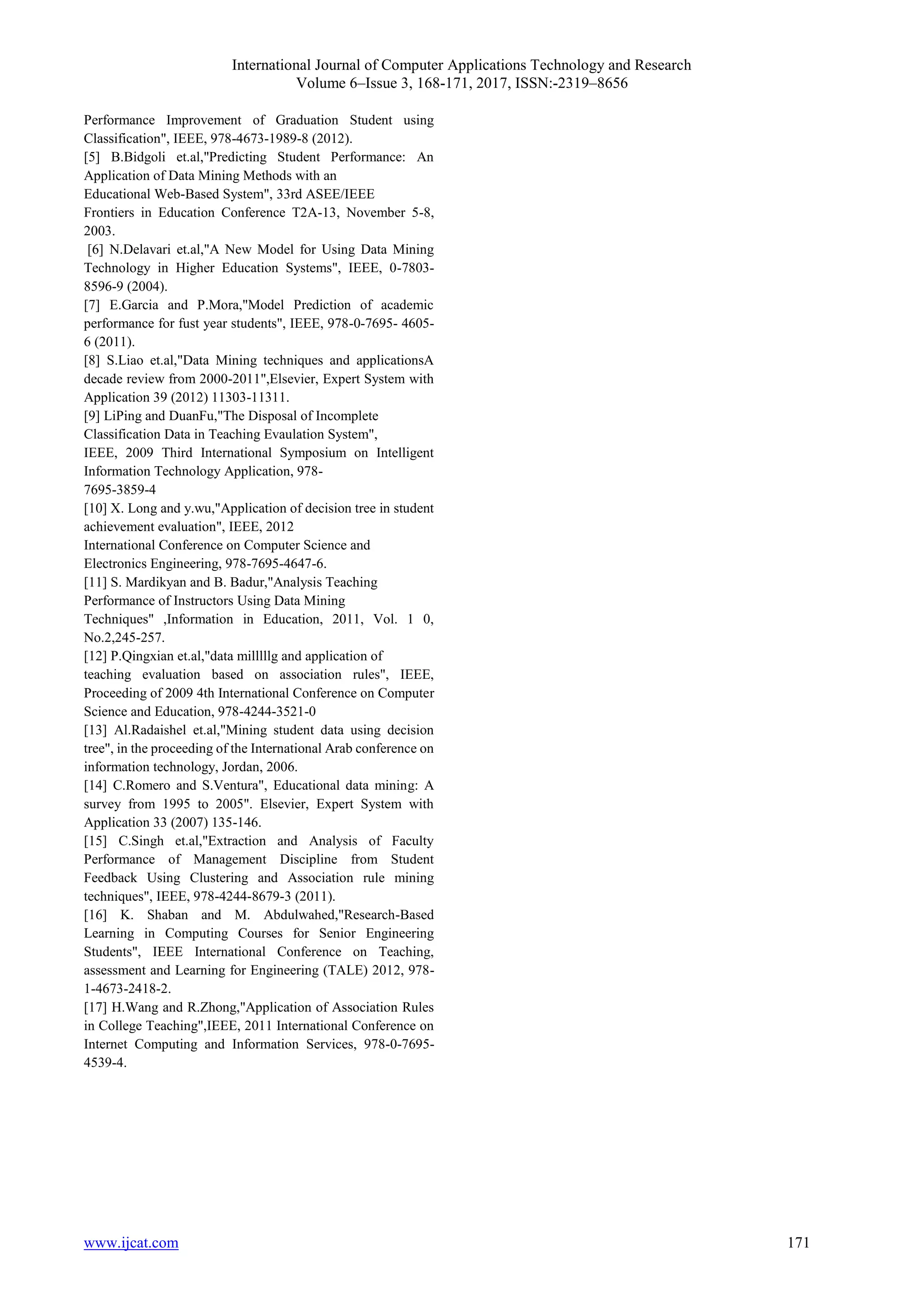 International Journal of Computer Applications Technology and Research Volume 6–Issue 3, 168-171, 2017, ISSN:-2319–8656 www.ijcat.com 171 Performance Improvement of Graduation Student using Classification", IEEE, 978-4673-1989-8 (2012). [5] B.Bidgoli et.al,"Predicting Student Performance: An Application of Data Mining Methods with an Educational Web-Based System", 33rd ASEE/IEEE Frontiers in Education Conference T2A-13, November 5-8, 2003. [6] N.Delavari et.al,"A New Model for Using Data Mining Technology in Higher Education Systems", IEEE, 0-7803- 8596-9 (2004). [7] E.Garcia and P.Mora,"Model Prediction of academic performance for fust year students", IEEE, 978-0-7695- 4605- 6 (2011). [8] S.Liao et.al,"Data Mining techniques and applicationsA decade review from 2000-2011",Elsevier, Expert System with Application 39 (2012) 11303-11311. [9] LiPing and DuanFu,"The Disposal of Incomplete Classification Data in Teaching Evaulation System", IEEE, 2009 Third International Symposium on Intelligent Information Technology Application, 978- 7695-3859-4 [10] X. Long and y.wu,"Application of decision tree in student achievement evaluation", IEEE, 2012 International Conference on Computer Science and Electronics Engineering, 978-7695-4647-6. [11] S. Mardikyan and B. Badur,"Analysis Teaching Performance of Instructors Using Data Mining Techniques" ,Information in Education, 2011, Vol. 1 0, No.2,245-257. [12] P.Qingxian et.al,"data milllllg and application of teaching evaluation based on association rules", IEEE, Proceeding of 2009 4th International Conference on Computer Science and Education, 978-4244-3521-0 [13] Al.Radaishel et.al,"Mining student data using decision tree", in the proceeding of the International Arab conference on information technology, Jordan, 2006. [14] C.Romero and S.Ventura", Educational data mining: A survey from 1995 to 2005". Elsevier, Expert System with Application 33 (2007) 135-146. [15] C.Singh et.al,"Extraction and Analysis of Faculty Performance of Management Discipline from Student Feedback Using Clustering and Association rule mining techniques", IEEE, 978-4244-8679-3 (2011). [16] K. Shaban and M. Abdulwahed,"Research-Based Learning in Computing Courses for Senior Engineering Students", IEEE International Conference on Teaching, assessment and Learning for Engineering (TALE) 2012, 978- 1-4673-2418-2. [17] H.Wang and R.Zhong,"Application of Association Rules in College Teaching",IEEE, 2011 International Conference on Internet Computing and Information Services, 978-0-7695- 4539-4. 