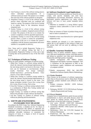 International Journal of Computer Applications Technology and Research
Volume 6–Issue 4, 175-182, 2017, ISSN:-2319–8656
www.ijcat.com 180
1. Unit Testing is a level of the software testing process
where individual units/components of a
software/system are tested. The purpose is to validate
that each unit of the software performs as designed.
2. Integration Testing is a level of the software testing
process where individual units are combined and
tested as a group. The purpose of this level of testing
is to expose faults in the interaction between
integrated units.
3. System Testing is a level of the software testing
process where a complete, integrated system/software
is tested. The purpose of this test is to evaluate the
system’s compliance with the specified requirements.
4. Acceptance Testing is a level of the software testing
process where a system is tested for acceptability.
The purpose of this test is to evaluate the system’s
compliance with the business requirements and assess
whether it is acceptable for delivery.
Note: Some tend to include Regression Testing as a
separate level of software testing but that is a
misconception. Regression Testing is, in fact, just a type
of testing that can be performed at any of the four main
levels.
5.2 Techniques of Software Testing
Below are some methods / techniques of software testing:
1.Black Box Testing is a software testing method in
which the internal structure/design/implementation of
the item being tested is not known to the tester. These
tests can be functional or non-functional, though
usually functional. Test design techniques
include: Equivalence partitioning, Boundary Value
Analysis, Cause Effect Graphing.
2.White Box Testing is a software testing method in
which the internal structure/design/implementation of
the item being tested is known to the tester. Test
design techniques include: Control flow testing, Data
flow testing, Branch testing, Path testing.
3.Gray Box Testing is a software testing method which
is a combination of Black Box Testing method and
White box Testing method.
4.Agile Testing is a method of software testing that
follows the principles of agile software development.
5.Ad Hoc Testing is a method of software testing
without any planning and documentation.
6. SOFTWARE ENGINEERING
STANDARDS TEST MEASURE
According to the IEEE Comp. Soc. Software Engineering
Standards Committee, a standard can be: An object or
measure of comparison that defines or represents the
magnitude of a unit. It can also be a characterization that
establishes allowable tolerances or constraints for
categories of items, or a degree or level of required
excellence or attainment.
6.1 Software Standards Legal Implications
Comparatively few software products are forced by law to
comply with specific standards, and most have
comprehensive non-warranty disclaimers. However, for
particularly sensitive applications (e.g. safety critical)
software will have to meet certain standards before
purchase.
1.Adherence to standards is a strong defence against
negligence claims (admissible in court in most US
states).
2.There are instances of faults in products being traced
back to faults in standards, so
3.Standards writers must themselves be vigilant against
malpractice suits.
When standards are released, it is also important to
subject the so call standard to QA testing to make sure
that serious fault will not arise by adhering to those
standards.
6.2 Quality Assurance Standards
Differing views of quality standards: taking a systems
view (that good management systems yield high quality);
and taking an analytical view (that good measurement
frameworks yield high quality). Examples:
1.Quality management: ISO 9000-3 Quality
Management and Quality Assurance Standards - Part
3: Guidelines for the application of 9001 to the
development, supply, installation and maintenance
of computer software
2.Quality measurement: IEEE Std 1061-1992
Standard for Software Quality Metrics Methodology
6.2.1 Product Standards
These focuses on the products of software engineering,
rather than on the processes used to obtain them. Perhaps
surprisingly, product standards seem difficult to obtain.
Examples:
1. Product evaluation: ISO/IEC 14598 Software
product evaluation
2. Packaging: ISO/IEC 12119:1994 Software Packages
- Quality Requirements and Testing
6.2.2 Process Standards
A popular focus of standardization, partly because product
standardization is elusive and partly because much has
been gained by refining process. Much of software
engineering is in fact the study of process. Examples:
1. Life cycle: ISO/IEC 12207:1995 Information
Technology - Software Life Cycle Processes
2. Acquisition: ISO/IEC 15026 System and software
Integrity Levels
3. Maintenance: IEEE Std 1219-1992 Standard for
Software Maintenance
4. Productivity: IEE Std 1045-1992 Standard for
Software Productivity Metrics.
 