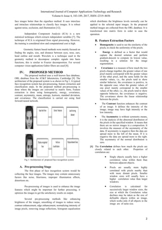 International Journal of Computer Applications Technology and Research
Volume 6–Issue 4, 183-189, 2017, ISSN:-2319–8656
face images better than the eigenface method. It uses interclass
and intraclass relationships to classify face images. It is robust
against noise, occlusion, and illumination [12].
Independent Component Analysis (ICA) is a new
statistical technique which extracts independent variables [7]. The
technique of ICA is originated from signal processing. However,
the training is considered slow and computational cost is high.
Geometry feature based methods were mainly focused on
finding the angles, size, and distance between eyes, nose, ears,
head outline and mouth. Wavelets is a technique used in the
geometry method to decompose complex signals into basis
functions, this is similar to Fourier decomposition. For several
computer vision applications Gabor filters are used [8].
IV. PROPOSED METHOD
The proposed method uses a well known face database,
ORL database from the AT&T laboratories, Cambridge [9]. The
architecture of the proposed system is as shown in Fig 1. A typical
face recognition system has pre-processing, feature extraction and
classification steps. In the proposed method pre-processing is
done where the images are converted to matrix form, Feature
extraction is done using homogeneity, energy, covariance,
contrast, asymmetry, mean, entropy, kurtosis, standard deviation,
and covariance. The classification is carried out using feed
forward neural network.
Fig 1: Architecture of proposed face recognition system
A. Pre-processing Stage
The first phase of face recognition system would be
collecting the face images. The images may contain unnecessary
factors like noise, blurriness, improper illumination effects,
distortions etc.
Pre-processing of images is used to enhance the image
features which might be important for further processing, it
optimize the images to get the satisfactory results on output.
Several pre-processing methods like enhancing
brightness of the images, smoothing of images to reduce noise,
contrast enhancement, edge enhancement, normalizing intensity of
image pixels, removing image reflections, histogram equalization
which distributes the brightness levels normally can be
applied to the selected input images. In the proposed
method images are collected from the ORL database. It is
transformed into matrix form in order to ease the
operation.
B. Feature Extraction Factors
• Homogeneity is used to see the similarity of the
pixels, to check the uniformity of the pixels.
• Energy is defined as a factor that would
capture the desired solution and perform
gradient-descent to compute its lowest value,
resulting in a solution for the image
segmentation.
• Covariance is a measure of how much the two
pixels change together, the greater values of one
pixel mainly correspond with the greater values
of the other pixel, and the same holds for the
smaller values, i.e., the pixels tend to show
similar behavior, the covariance is positive, in
the opposite case, when the greater values of
one pixel mainly correspond to the smaller
values of the other, i.e., the pixels tend to show
opposite behavior, the covariance is negative.
The covariance shows the linear relationship
between the pixels.
• The Contrast function enhances the contrast
of an image. It defines the intensity of the
image; image may have high intensity or the
low intensity.
• The Asymmetry is without symmetry means,
it is the analysis of the abnormal distribution of
the pixels in the specified window. It means that
there are no mirror images in a composition. It
involves the measure of the asymmetry of the
data. If asymmetry is negative then the data are
spread more to the left of the mean. If it is
negative the data are spread more to the right.
The asymmetry of the normal distribution is
zero.
[1] The Correlation defines how much the pixels are
closely related to each other. Properties of
correlation are:
• Single objects usually have a higher
correlation value within them than
between adjacent objects.
• Pixels are usually more highly
correlated with pixels nearby than
with more distant pixels. Smaller
window sizes will usually have a
higher correlation value than larger
windows.
• Correlation is calculated for
successively larger window sizes, the
size at which the Correlation value
declines may be taken as the size of
definable objects within an image,
which works only if all objects in the
image are of same size.
2
 