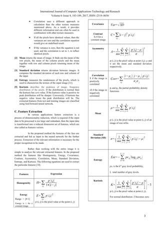 International Journal of Computer Applications Technology and Research
Volume 6–Issue 4, 183-189, 2017, ISSN:-2319–8656
• Correlation uses a different approach in
calculation than the other texture measures
mentioned above. As a result, it provides
different information and can often be used in
combination with other texture measures.
• If all the pixels have identical values, then the
variances are zero and the correlation equation
would give an undefined result.
• If the variance is zero, then the equation is not
used, and the correlation is set to 1, to reflect
identical pixels.
[2] Mean returns the mean of image. It finds out the mean of the
row pixels, the mean of the column pixels and the mean
together with row and column pixels returning mean of the
image.
[3] Standard deviation returns deviation between images. It
computes the standard deviation of each row and column of
the input.
[4] Entropy measures the randomness of the pixels, which is
used to characterize the texture of the input image [11].
[5] Kurtosis describes the peakness of image, frequency
distribution of the pixels. If the distribution is normal then
the kurtosis has zero value. If the kurtosis value is positive its
peak distribution will be sharper. Conversely, if kurtosis has
negative value lesser the peak distribution will be. The
extracted features from test and training images are classified
using feed forward neural network.
C. Feature Extraction
In various applications feature extraction is a
process of dimensionality reduction, which is required if the input
data to be processed is too large and redundant, then the input data
is transformed into a reduced dimension set of features, which are
also called as features vectors.
In the proposed method the features of the face are
extracted and fed as input to the neural network for the further
process. Extraction of the relevant information is necessary for the
proper recognition to be made.
Rather than working with the entire image it is
simple to analyze the relevant extracted features. In the proposed
method the features like Homogeneity, Energy, Covariance,
Contrast, Asymmetry, Correlation, Mean, Standard Deviation,
Entropy, and Kurtosis. The following equations are used to extract
the particular features [10].
Features Expression
Homogeneity H=∑
i,j
p (i,j)
1+∣i− j∣
Energy
Range = [0 1]
Energy is 1 for a
constant image.
E=∑
i,j
p(i,j)2
p (i, j) is the pixel value at the point (i, j)
Covariance Var=√SD
Contrast
Is 0 for a
constant image
C=∑
i,j
∣i− j∣
2
p(i,j)
Asymmetry
A=
1
mn
∑
i=1
m
∑
j=1
n
(p(i,j−μ)
σ )
3
p (i, j) is the pixel value at point (i,j), µ and
σ are the mean and standard deviation
respectively.
Correlation
1 if the image is
positively
correlated
-1 if the image in
negatively
correlated
Corr=∑
i,j
(i−μi)( j−μ j ) p(i,j)
σi σ j
pi and pj, the partial probability density
functions.
Mean
μ=
1
mn
∑
i=1
m
∑
j=1
n
p(i,j)
p (i, j) is the pixel value at point (i, j) of an
image of size mXn.
Standard
Deviation (SD)
σ=
√ 1
mn
∑
i=1
m
∑
j=1
n
( p(i,j)−μ)2
Entropy
Ent=−∑
k=0
L−1
prk (log2 prk )
prk is the kth
grey level probability,
L total number of grey levels.
Kurtosis
K=
{1
mn
∑
i= 1
m
∑
j=1
n
[p(i,j)−μ
σ ]
4
}−3
p (i, j) is the pixel value at point (i, j),
For normal distribution -3 becomes zero.
3
 