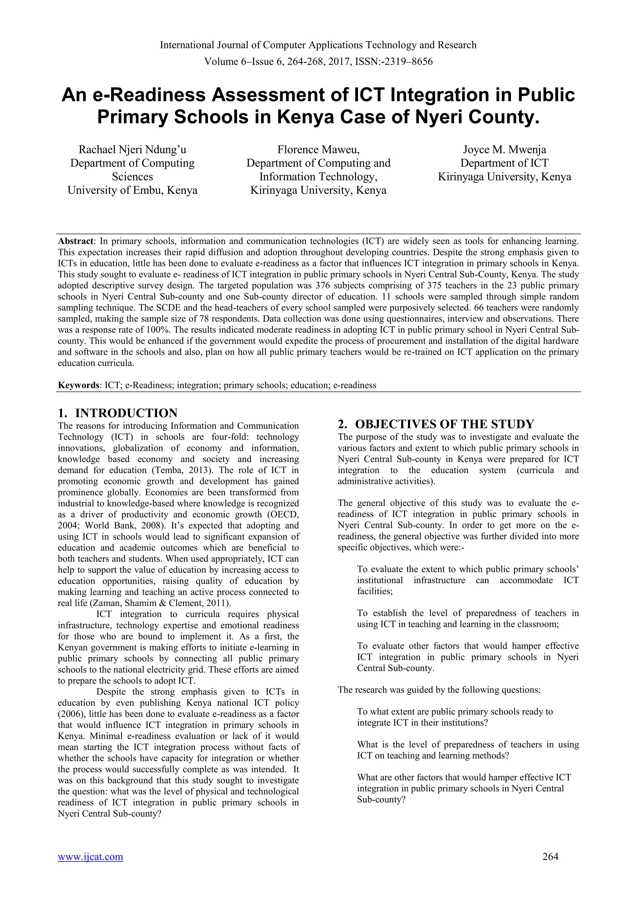 International Journal of Computer Applications Technology and Research
Volume 6–Issue 6, 264-268, 2017, ISSN:-2319–8656
www.ijcat.com 264
An e-Readiness Assessment of ICT Integration in Public
Primary Schools in Kenya Case of Nyeri County.
Rachael Njeri Ndung‟u
Department of Computing
Sciences
University of Embu, Kenya
Florence Maweu,
Department of Computing and
Information Technology,
Kirinyaga University, Kenya
Joyce M. Mwenja
Department of ICT
Kirinyaga University, Kenya
Abstract: In primary schools, information and communication technologies (ICT) are widely seen as tools for enhancing learning.
This expectation increases their rapid diffusion and adoption throughout developing countries. Despite the strong emphasis given to
ICTs in education, little has been done to evaluate e-readiness as a factor that influences ICT integration in primary schools in Kenya.
This study sought to evaluate e- readiness of ICT integration in public primary schools in Nyeri Central Sub-County, Kenya. The study
adopted descriptive survey design. The targeted population was 376 subjects comprising of 375 teachers in the 23 public primary
schools in Nyeri Central Sub-county and one Sub-county director of education. 11 schools were sampled through simple random
sampling technique. The SCDE and the head-teachers of every school sampled were purposively selected. 66 teachers were randomly
sampled, making the sample size of 78 respondents. Data collection was done using questionnaires, interview and observations. There
was a response rate of 100%. The results indicated moderate readiness in adopting ICT in public primary school in Nyeri Central Sub-
county. This would be enhanced if the government would expedite the process of procurement and installation of the digital hardware
and software in the schools and also, plan on how all public primary teachers would be re-trained on ICT application on the primary
education curricula.
Keywords: ICT; e-Readiness; integration; primary schools; education; e-readiness
1. INTRODUCTION
The reasons for introducing Information and Communication
Technology (ICT) in schools are four-fold: technology
innovations, globalization of economy and information,
knowledge based economy and society and increasing
demand for education (Temba, 2013). The role of ICT in
promoting economic growth and development has gained
prominence globally. Economies are been transformed from
industrial to knowledge-based where knowledge is recognized
as a driver of productivity and economic growth (OECD,
2004; World Bank, 2008). It‟s expected that adopting and
using ICT in schools would lead to significant expansion of
education and academic outcomes which are beneficial to
both teachers and students. When used appropriately, ICT can
help to support the value of education by increasing access to
education opportunities, raising quality of education by
making learning and teaching an active process connected to
real life (Zaman, Shamim & Clement, 2011).
ICT integration to curricula requires physical
infrastructure, technology expertise and emotional readiness
for those who are bound to implement it. As a first, the
Kenyan government is making efforts to initiate e-learning in
public primary schools by connecting all public primary
schools to the national electricity grid. These efforts are aimed
to prepare the schools to adopt ICT.
Despite the strong emphasis given to ICTs in
education by even publishing Kenya national ICT policy
(2006), little has been done to evaluate e-readiness as a factor
that would influence ICT integration in primary schools in
Kenya. Minimal e-readiness evaluation or lack of it would
mean starting the ICT integration process without facts of
whether the schools have capacity for integration or whether
the process would successfully complete as was intended. It
was on this background that this study sought to investigate
the question: what was the level of physical and technological
readiness of ICT integration in public primary schools in
Nyeri Central Sub-county?
2. OBJECTIVES OF THE STUDY
The purpose of the study was to investigate and evaluate the
various factors and extent to which public primary schools in
Nyeri Central Sub-county in Kenya were prepared for ICT
integration to the education system (curricula and
administrative activities).
The general objective of this study was to evaluate the e-
readiness of ICT integration in public primary schools in
Nyeri Central Sub-county. In order to get more on the e-
readiness, the general objective was further divided into more
specific objectives, which were:-
To evaluate the extent to which public primary schools‟
institutional infrastructure can accommodate ICT
facilities;
To establish the level of preparedness of teachers in
using ICT in teaching and learning in the classroom;
To evaluate other factors that would hamper effective
ICT integration in public primary schools in Nyeri
Central Sub-county.
The research was guided by the following questions:
To what extent are public primary schools ready to
integrate ICT in their institutions?
What is the level of preparedness of teachers in using
ICT on teaching and learning methods?
What are other factors that would hamper effective ICT
integration in public primary schools in Nyeri Central
Sub-county?
 