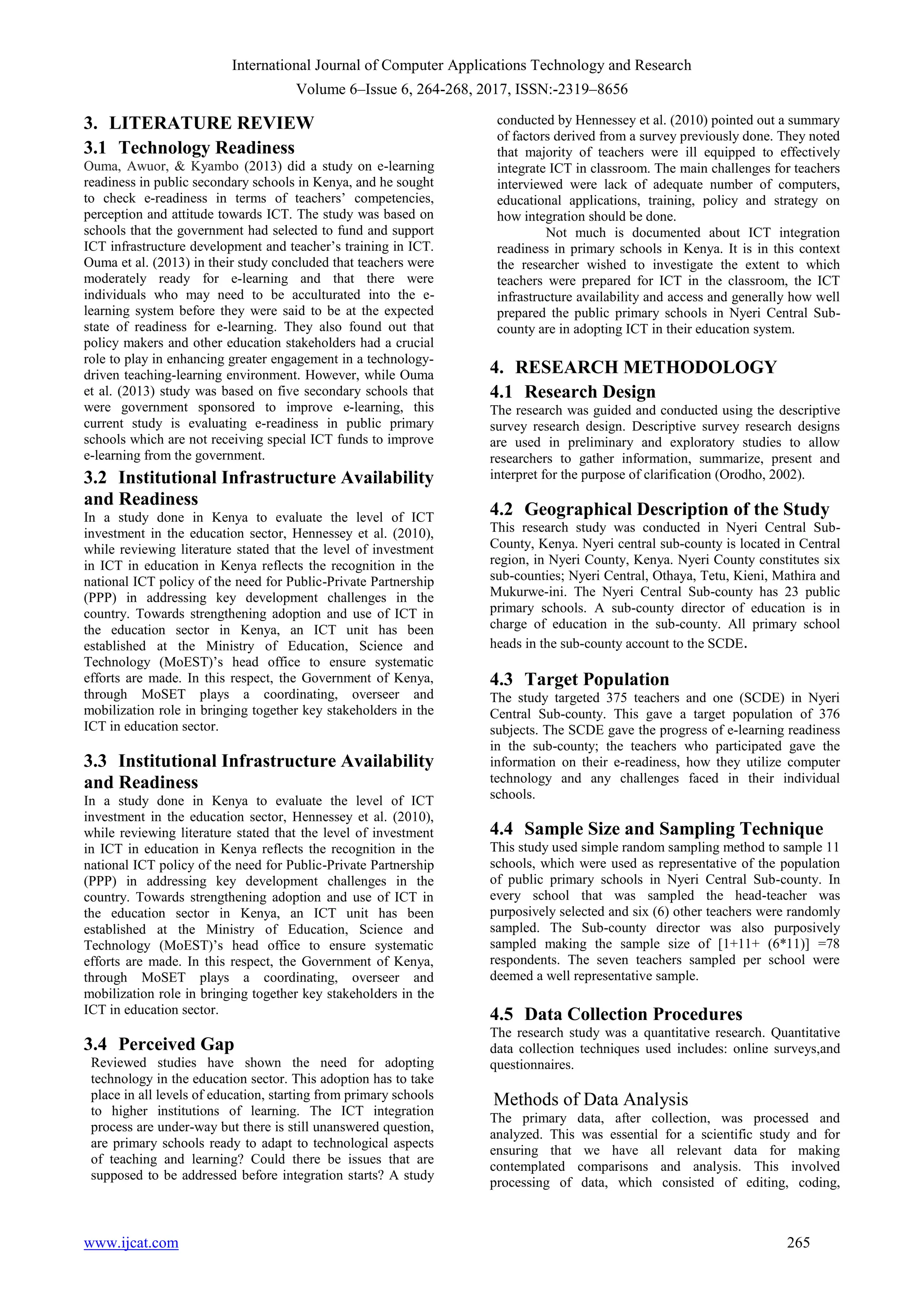 International Journal of Computer Applications Technology and Research
Volume 6–Issue 6, 264-268, 2017, ISSN:-2319–8656
www.ijcat.com 265
3. LITERATURE REVIEW
3.1 Technology Readiness
Ouma, Awuor, & Kyambo (2013) did a study on e-learning
readiness in public secondary schools in Kenya, and he sought
to check e-readiness in terms of teachers‟ competencies,
perception and attitude towards ICT. The study was based on
schools that the government had selected to fund and support
ICT infrastructure development and teacher‟s training in ICT.
Ouma et al. (2013) in their study concluded that teachers were
moderately ready for e-learning and that there were
individuals who may need to be acculturated into the e-
learning system before they were said to be at the expected
state of readiness for e-learning. They also found out that
policy makers and other education stakeholders had a crucial
role to play in enhancing greater engagement in a technology-
driven teaching-learning environment. However, while Ouma
et al. (2013) study was based on five secondary schools that
were government sponsored to improve e-learning, this
current study is evaluating e-readiness in public primary
schools which are not receiving special ICT funds to improve
e-learning from the government.
3.2 Institutional Infrastructure Availability
and Readiness
In a study done in Kenya to evaluate the level of ICT
investment in the education sector, Hennessey et al. (2010),
while reviewing literature stated that the level of investment
in ICT in education in Kenya reflects the recognition in the
national ICT policy of the need for Public-Private Partnership
(PPP) in addressing key development challenges in the
country. Towards strengthening adoption and use of ICT in
the education sector in Kenya, an ICT unit has been
established at the Ministry of Education, Science and
Technology (MoEST)‟s head office to ensure systematic
efforts are made. In this respect, the Government of Kenya,
through MoSET plays a coordinating, overseer and
mobilization role in bringing together key stakeholders in the
ICT in education sector.
3.3 Institutional Infrastructure Availability
and Readiness
In a study done in Kenya to evaluate the level of ICT
investment in the education sector, Hennessey et al. (2010),
while reviewing literature stated that the level of investment
in ICT in education in Kenya reflects the recognition in the
national ICT policy of the need for Public-Private Partnership
(PPP) in addressing key development challenges in the
country. Towards strengthening adoption and use of ICT in
the education sector in Kenya, an ICT unit has been
established at the Ministry of Education, Science and
Technology (MoEST)‟s head office to ensure systematic
efforts are made. In this respect, the Government of Kenya,
through MoSET plays a coordinating, overseer and
mobilization role in bringing together key stakeholders in the
ICT in education sector.
3.4 Perceived Gap
Reviewed studies have shown the need for adopting
technology in the education sector. This adoption has to take
place in all levels of education, starting from primary schools
to higher institutions of learning. The ICT integration
process are under-way but there is still unanswered question,
are primary schools ready to adapt to technological aspects
of teaching and learning? Could there be issues that are
supposed to be addressed before integration starts? A study
conducted by Hennessey et al. (2010) pointed out a summary
of factors derived from a survey previously done. They noted
that majority of teachers were ill equipped to effectively
integrate ICT in classroom. The main challenges for teachers
interviewed were lack of adequate number of computers,
educational applications, training, policy and strategy on
how integration should be done.
Not much is documented about ICT integration
readiness in primary schools in Kenya. It is in this context
the researcher wished to investigate the extent to which
teachers were prepared for ICT in the classroom, the ICT
infrastructure availability and access and generally how well
prepared the public primary schools in Nyeri Central Sub-
county are in adopting ICT in their education system.
4. RESEARCH METHODOLOGY
4.1 Research Design
The research was guided and conducted using the descriptive
survey research design. Descriptive survey research designs
are used in preliminary and exploratory studies to allow
researchers to gather information, summarize, present and
interpret for the purpose of clarification (Orodho, 2002).
4.2 Geographical Description of the Study
This research study was conducted in Nyeri Central Sub-
County, Kenya. Nyeri central sub-county is located in Central
region, in Nyeri County, Kenya. Nyeri County constitutes six
sub-counties; Nyeri Central, Othaya, Tetu, Kieni, Mathira and
Mukurwe-ini. The Nyeri Central Sub-county has 23 public
primary schools. A sub-county director of education is in
charge of education in the sub-county. All primary school
heads in the sub-county account to the SCDE.
4.3 Target Population
The study targeted 375 teachers and one (SCDE) in Nyeri
Central Sub-county. This gave a target population of 376
subjects. The SCDE gave the progress of e-learning readiness
in the sub-county; the teachers who participated gave the
information on their e-readiness, how they utilize computer
technology and any challenges faced in their individual
schools.
4.4 Sample Size and Sampling Technique
This study used simple random sampling method to sample 11
schools, which were used as representative of the population
of public primary schools in Nyeri Central Sub-county. In
every school that was sampled the head-teacher was
purposively selected and six (6) other teachers were randomly
sampled. The Sub-county director was also purposively
sampled making the sample size of [1+11+ (6*11)] =78
respondents. The seven teachers sampled per school were
deemed a well representative sample.
4.5 Data Collection Procedures
The research study was a quantitative research. Quantitative
data collection techniques used includes: online surveys,and
questionnaires.
Methods of Data Analysis
The primary data, after collection, was processed and
analyzed. This was essential for a scientific study and for
ensuring that we have all relevant data for making
contemplated comparisons and analysis. This involved
processing of data, which consisted of editing, coding,
 