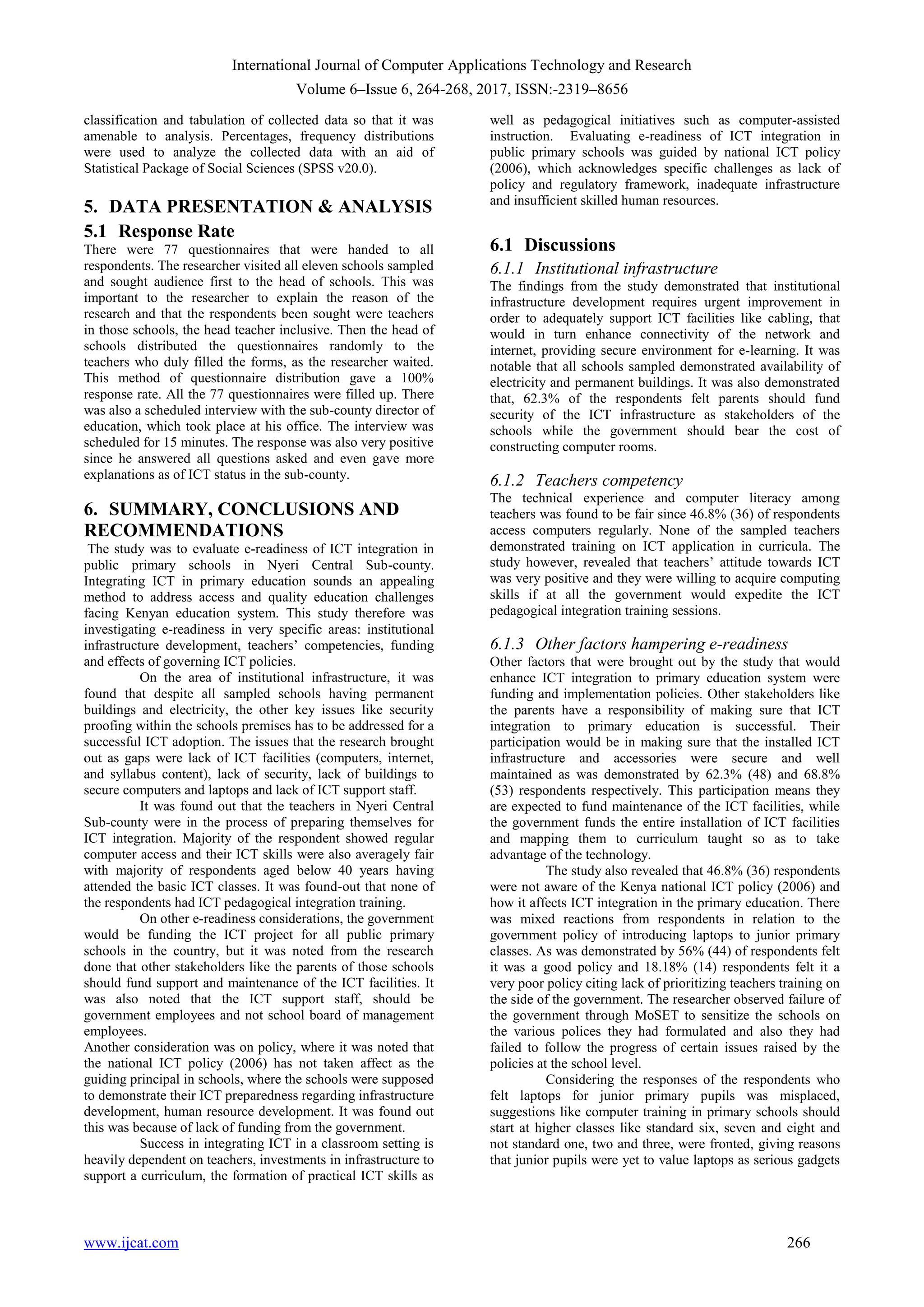 International Journal of Computer Applications Technology and Research
Volume 6–Issue 6, 264-268, 2017, ISSN:-2319–8656
www.ijcat.com 266
classification and tabulation of collected data so that it was
amenable to analysis. Percentages, frequency distributions
were used to analyze the collected data with an aid of
Statistical Package of Social Sciences (SPSS v20.0).
5. DATA PRESENTATION & ANALYSIS
5.1 Response Rate
There were 77 questionnaires that were handed to all
respondents. The researcher visited all eleven schools sampled
and sought audience first to the head of schools. This was
important to the researcher to explain the reason of the
research and that the respondents been sought were teachers
in those schools, the head teacher inclusive. Then the head of
schools distributed the questionnaires randomly to the
teachers who duly filled the forms, as the researcher waited.
This method of questionnaire distribution gave a 100%
response rate. All the 77 questionnaires were filled up. There
was also a scheduled interview with the sub-county director of
education, which took place at his office. The interview was
scheduled for 15 minutes. The response was also very positive
since he answered all questions asked and even gave more
explanations as of ICT status in the sub-county.
6. SUMMARY, CONCLUSIONS AND
RECOMMENDATIONS
The study was to evaluate e-readiness of ICT integration in
public primary schools in Nyeri Central Sub-county.
Integrating ICT in primary education sounds an appealing
method to address access and quality education challenges
facing Kenyan education system. This study therefore was
investigating e-readiness in very specific areas: institutional
infrastructure development, teachers‟ competencies, funding
and effects of governing ICT policies.
On the area of institutional infrastructure, it was
found that despite all sampled schools having permanent
buildings and electricity, the other key issues like security
proofing within the schools premises has to be addressed for a
successful ICT adoption. The issues that the research brought
out as gaps were lack of ICT facilities (computers, internet,
and syllabus content), lack of security, lack of buildings to
secure computers and laptops and lack of ICT support staff.
It was found out that the teachers in Nyeri Central
Sub-county were in the process of preparing themselves for
ICT integration. Majority of the respondent showed regular
computer access and their ICT skills were also averagely fair
with majority of respondents aged below 40 years having
attended the basic ICT classes. It was found-out that none of
the respondents had ICT pedagogical integration training.
On other e-readiness considerations, the government
would be funding the ICT project for all public primary
schools in the country, but it was noted from the research
done that other stakeholders like the parents of those schools
should fund support and maintenance of the ICT facilities. It
was also noted that the ICT support staff, should be
government employees and not school board of management
employees.
Another consideration was on policy, where it was noted that
the national ICT policy (2006) has not taken affect as the
guiding principal in schools, where the schools were supposed
to demonstrate their ICT preparedness regarding infrastructure
development, human resource development. It was found out
this was because of lack of funding from the government.
Success in integrating ICT in a classroom setting is
heavily dependent on teachers, investments in infrastructure to
support a curriculum, the formation of practical ICT skills as
well as pedagogical initiatives such as computer-assisted
instruction. Evaluating e-readiness of ICT integration in
public primary schools was guided by national ICT policy
(2006), which acknowledges specific challenges as lack of
policy and regulatory framework, inadequate infrastructure
and insufficient skilled human resources.
6.1 Discussions
6.1.1 Institutional infrastructure
The findings from the study demonstrated that institutional
infrastructure development requires urgent improvement in
order to adequately support ICT facilities like cabling, that
would in turn enhance connectivity of the network and
internet, providing secure environment for e-learning. It was
notable that all schools sampled demonstrated availability of
electricity and permanent buildings. It was also demonstrated
that, 62.3% of the respondents felt parents should fund
security of the ICT infrastructure as stakeholders of the
schools while the government should bear the cost of
constructing computer rooms.
6.1.2 Teachers competency
The technical experience and computer literacy among
teachers was found to be fair since 46.8% (36) of respondents
access computers regularly. None of the sampled teachers
demonstrated training on ICT application in curricula. The
study however, revealed that teachers‟ attitude towards ICT
was very positive and they were willing to acquire computing
skills if at all the government would expedite the ICT
pedagogical integration training sessions.
6.1.3 Other factors hampering e-readiness
Other factors that were brought out by the study that would
enhance ICT integration to primary education system were
funding and implementation policies. Other stakeholders like
the parents have a responsibility of making sure that ICT
integration to primary education is successful. Their
participation would be in making sure that the installed ICT
infrastructure and accessories were secure and well
maintained as was demonstrated by 62.3% (48) and 68.8%
(53) respondents respectively. This participation means they
are expected to fund maintenance of the ICT facilities, while
the government funds the entire installation of ICT facilities
and mapping them to curriculum taught so as to take
advantage of the technology.
The study also revealed that 46.8% (36) respondents
were not aware of the Kenya national ICT policy (2006) and
how it affects ICT integration in the primary education. There
was mixed reactions from respondents in relation to the
government policy of introducing laptops to junior primary
classes. As was demonstrated by 56% (44) of respondents felt
it was a good policy and 18.18% (14) respondents felt it a
very poor policy citing lack of prioritizing teachers training on
the side of the government. The researcher observed failure of
the government through MoSET to sensitize the schools on
the various polices they had formulated and also they had
failed to follow the progress of certain issues raised by the
policies at the school level.
Considering the responses of the respondents who
felt laptops for junior primary pupils was misplaced,
suggestions like computer training in primary schools should
start at higher classes like standard six, seven and eight and
not standard one, two and three, were fronted, giving reasons
that junior pupils were yet to value laptops as serious gadgets
 