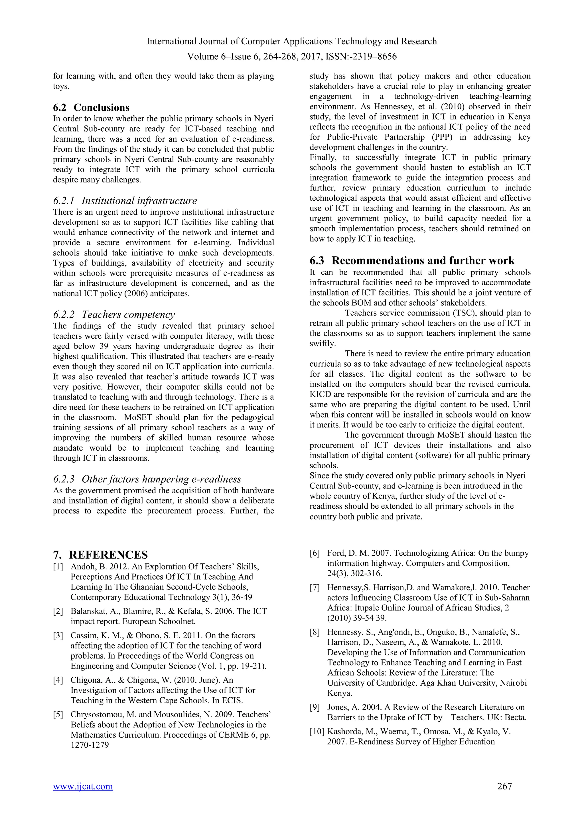 International Journal of Computer Applications Technology and Research
Volume 6–Issue 6, 264-268, 2017, ISSN:-2319–8656
www.ijcat.com 267
for learning with, and often they would take them as playing
toys.
6.2 Conclusions
In order to know whether the public primary schools in Nyeri
Central Sub-county are ready for ICT-based teaching and
learning, there was a need for an evaluation of e-readiness.
From the findings of the study it can be concluded that public
primary schools in Nyeri Central Sub-county are reasonably
ready to integrate ICT with the primary school curricula
despite many challenges.
6.2.1 Institutional infrastructure
There is an urgent need to improve institutional infrastructure
development so as to support ICT facilities like cabling that
would enhance connectivity of the network and internet and
provide a secure environment for e-learning. Individual
schools should take initiative to make such developments.
Types of buildings, availability of electricity and security
within schools were prerequisite measures of e-readiness as
far as infrastructure development is concerned, and as the
national ICT policy (2006) anticipates.
6.2.2 Teachers competency
The findings of the study revealed that primary school
teachers were fairly versed with computer literacy, with those
aged below 39 years having undergraduate degree as their
highest qualification. This illustrated that teachers are e-ready
even though they scored nil on ICT application into curricula.
It was also revealed that teacher‟s attitude towards ICT was
very positive. However, their computer skills could not be
translated to teaching with and through technology. There is a
dire need for these teachers to be retrained on ICT application
in the classroom. MoSET should plan for the pedagogical
training sessions of all primary school teachers as a way of
improving the numbers of skilled human resource whose
mandate would be to implement teaching and learning
through ICT in classrooms.
6.2.3 Other factors hampering e-readiness
As the government promised the acquisition of both hardware
and installation of digital content, it should show a deliberate
process to expedite the procurement process. Further, the
study has shown that policy makers and other education
stakeholders have a crucial role to play in enhancing greater
engagement in a technology-driven teaching-learning
environment. As Hennessey, et al. (2010) observed in their
study, the level of investment in ICT in education in Kenya
reflects the recognition in the national ICT policy of the need
for Public-Private Partnership (PPP) in addressing key
development challenges in the country.
Finally, to successfully integrate ICT in public primary
schools the government should hasten to establish an ICT
integration framework to guide the integration process and
further, review primary education curriculum to include
technological aspects that would assist efficient and effective
use of ICT in teaching and learning in the classroom. As an
urgent government policy, to build capacity needed for a
smooth implementation process, teachers should retrained on
how to apply ICT in teaching.
6.3 Recommendations and further work
It can be recommended that all public primary schools
infrastructural facilities need to be improved to accommodate
installation of ICT facilities. This should be a joint venture of
the schools BOM and other schools‟ stakeholders.
Teachers service commission (TSC), should plan to
retrain all public primary school teachers on the use of ICT in
the classrooms so as to support teachers implement the same
swiftly.
There is need to review the entire primary education
curricula so as to take advantage of new technological aspects
for all classes. The digital content as the software to be
installed on the computers should bear the revised curricula.
KICD are responsible for the revision of curricula and are the
same who are preparing the digital content to be used. Until
when this content will be installed in schools would on know
it merits. It would be too early to criticize the digital content.
The government through MoSET should hasten the
procurement of ICT devices their installations and also
installation of digital content (software) for all public primary
schools.
Since the study covered only public primary schools in Nyeri
Central Sub-county, and e-learning is been introduced in the
whole country of Kenya, further study of the level of e-
readiness should be extended to all primary schools in the
country both public and private.
7. REFERENCES
[1] Andoh, B. 2012. An Exploration Of Teachers‟ Skills,
Perceptions And Practices Of ICT In Teaching And
Learning In The Ghanaian Second-Cycle Schools,
Contemporary Educational Technology 3(1), 36-49
[2] Balanskat, A., Blamire, R., & Kefala, S. 2006. The ICT
impact report. European Schoolnet.
[3] Cassim, K. M., & Obono, S. E. 2011. On the factors
affecting the adoption of ICT for the teaching of word
problems. In Proceedings of the World Congress on
Engineering and Computer Science (Vol. 1, pp. 19-21).
[4] Chigona, A., & Chigona, W. (2010, June). An
Investigation of Factors affecting the Use of ICT for
Teaching in the Western Cape Schools. In ECIS.
[5] Chrysostomou, M. and Mousoulides, N. 2009. Teachers‟
Beliefs about the Adoption of New Technologies in the
Mathematics Curriculum. Proceedings of CERME 6, pp.
1270-1279
[6] Ford, D. M. 2007. Technologizing Africa: On the bumpy
information highway. Computers and Composition,
24(3), 302-316.
[7] Hennessy,S. Harrison,D. and Wamakote,l. 2010. Teacher
actors Influencing Classroom Use of ICT in Sub-Saharan
Africa: Itupale Online Journal of African Studies, 2
(2010) 39-54 39.
[8] Hennessy, S., Ang'ondi, E., Onguko, B., Namalefe, S.,
Harrison, D., Naseem, A., & Wamakote, L. 2010.
Developing the Use of Information and Communication
Technology to Enhance Teaching and Learning in East
African Schools: Review of the Literature: The
University of Cambridge. Aga Khan University, Nairobi
Kenya.
[9] Jones, A. 2004. A Review of the Research Literature on
Barriers to the Uptake of ICT by Teachers. UK: Becta.
[10] Kashorda, M., Waema, T., Omosa, M., & Kyalo, V.
2007. E-Readiness Survey of Higher Education
 