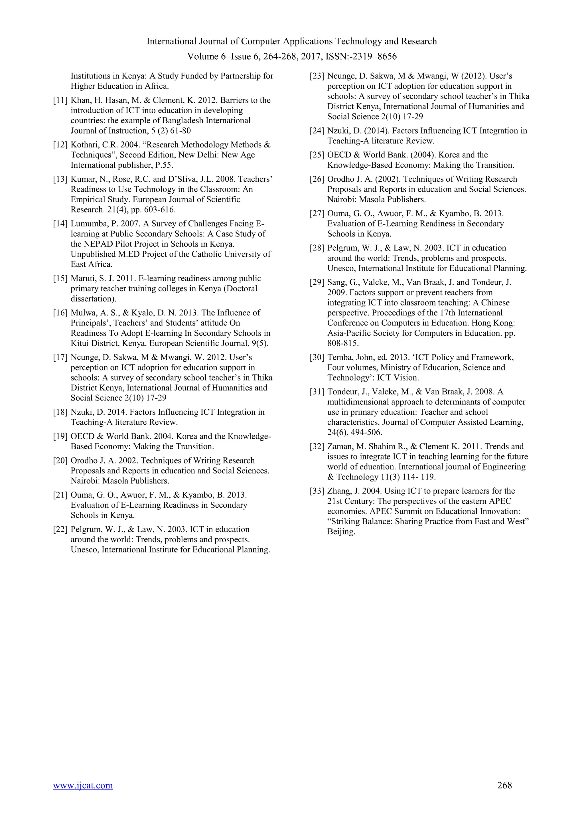 International Journal of Computer Applications Technology and Research
Volume 6–Issue 6, 264-268, 2017, ISSN:-2319–8656
www.ijcat.com 268
Institutions in Kenya: A Study Funded by Partnership for
Higher Education in Africa.
[11] Khan, H. Hasan, M. & Clement, K. 2012. Barriers to the
introduction of ICT into education in developing
countries: the example of Bangladesh International
Journal of Instruction, 5 (2) 61-80
[12] Kothari, C.R. 2004. “Research Methodology Methods &
Techniques”, Second Edition, New Delhi: New Age
International publisher, P.55.
[13] Kumar, N., Rose, R.C. and D‟SIiva, J.L. 2008. Teachers‟
Readiness to Use Technology in the Classroom: An
Empirical Study. European Journal of Scientific
Research. 21(4), pp. 603-616.
[14] Lumumba, P. 2007. A Survey of Challenges Facing E-
learning at Public Secondary Schools: A Case Study of
the NEPAD Pilot Project in Schools in Kenya.
Unpublished M.ED Project of the Catholic University of
East Africa.
[15] Maruti, S. J. 2011. E-learning readiness among public
primary teacher training colleges in Kenya (Doctoral
dissertation).
[16] Mulwa, A. S., & Kyalo, D. N. 2013. The Influence of
Principals‟, Teachers‟ and Students‟ attitude On
Readiness To Adopt E-learning In Secondary Schools in
Kitui District, Kenya. European Scientific Journal, 9(5).
[17] Ncunge, D. Sakwa, M & Mwangi, W. 2012. User‟s
perception on ICT adoption for education support in
schools: A survey of secondary school teacher‟s in Thika
District Kenya, International Journal of Humanities and
Social Science 2(10) 17-29
[18] Nzuki, D. 2014. Factors Influencing ICT Integration in
Teaching-A literature Review.
[19] OECD & World Bank. 2004. Korea and the Knowledge-
Based Economy: Making the Transition.
[20] Orodho J. A. 2002. Techniques of Writing Research
Proposals and Reports in education and Social Sciences.
Nairobi: Masola Publishers.
[21] Ouma, G. O., Awuor, F. M., & Kyambo, B. 2013.
Evaluation of E-Learning Readiness in Secondary
Schools in Kenya.
[22] Pelgrum, W. J., & Law, N. 2003. ICT in education
around the world: Trends, problems and prospects.
Unesco, International Institute for Educational Planning.
[23] Ncunge, D. Sakwa, M & Mwangi, W (2012). User‟s
perception on ICT adoption for education support in
schools: A survey of secondary school teacher‟s in Thika
District Kenya, International Journal of Humanities and
Social Science 2(10) 17-29
[24] Nzuki, D. (2014). Factors Influencing ICT Integration in
Teaching-A literature Review.
[25] OECD & World Bank. (2004). Korea and the
Knowledge-Based Economy: Making the Transition.
[26] Orodho J. A. (2002). Techniques of Writing Research
Proposals and Reports in education and Social Sciences.
Nairobi: Masola Publishers.
[27] Ouma, G. O., Awuor, F. M., & Kyambo, B. 2013.
Evaluation of E-Learning Readiness in Secondary
Schools in Kenya.
[28] Pelgrum, W. J., & Law, N. 2003. ICT in education
around the world: Trends, problems and prospects.
Unesco, International Institute for Educational Planning.
[29] Sang, G., Valcke, M., Van Braak, J. and Tondeur, J.
2009. Factors support or prevent teachers from
integrating ICT into classroom teaching: A Chinese
perspective. Proceedings of the 17th International
Conference on Computers in Education. Hong Kong:
Asia-Pacific Society for Computers in Education. pp.
808-815.
[30] Temba, John, ed. 2013. „ICT Policy and Framework,
Four volumes, Ministry of Education, Science and
Technology‟: ICT Vision.
[31] Tondeur, J., Valcke, M., & Van Braak, J. 2008. A
multidimensional approach to determinants of computer
use in primary education: Teacher and school
characteristics. Journal of Computer Assisted Learning,
24(6), 494-506.
[32] Zaman, M. Shahim R., & Clement K. 2011. Trends and
issues to integrate ICT in teaching learning for the future
world of education. International journal of Engineering
& Technology 11(3) 114- 119.
[33] Zhang, J. 2004. Using ICT to prepare learners for the
21st Century: The perspectives of the eastern APEC
economies. APEC Summit on Educational Innovation:
“Striking Balance: Sharing Practice from East and West”
Beijing.
 