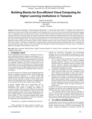 International Journal of Computer Applications Technology and Research
Volume 7–Issue 04, 163-170, 2018, ISSN:-2319–8656
www.ijcat.com 163
Building Blocks for Eco-efficient Cloud Computing for
Higher Learning Institutions in Tanzania
Rodrick Frank Mero
Department Information Communication Science and Engineering
NM-AIST
Arusha , Tanzania
Abstract: Owning and managing a cloud-computing infrastructure, i.e. private data centers (DC), is a feasible way forward for an
organization to ensure security of data when opting for cloud computing services. However, the cost associated with operating and managing
a DC is a challenge because of the huge amount of power consumed and the carbon dioxide added to the environment. In particular, Higher
Learning Institutions in Tanzania (HLIT) are among the institutions which need efficient computing infrastructure. This paper proposes eco-
efficient cloud computing building blocks that ensure environment protection and optimal operational costs of a cloud computing framework
that suffices HLIT computing needs. The proposed building blocks are in a form of power usage (renewable and nonrenewable); cloud
deployment model and data center location; ambient climatic conditions and data center cooling; network coverage; quality of service and
HLIT cloud software. The blocks are identified by considering HLIT computing requirements and challenges that exist in managing and
operating cloud data centers. Moreover, this work identifies the challenges associated with optimization of resource usage in the proposed
approach; and suggests related solutions as future work.
Keywords:Cloud computing, Building Blocks, Higher Learning Institution in Tanzania, Power consumption, eco-efficient, Traditional
computing , Data Center
1. INTRODUCTION
Cloud computing has been trusted as a technology of choice in
most resource provisioned in academic environments [1, 2, 3].
Despite the flexibility and cost effective services offered by cloud
computing, none of the Higher Learning Institutions in Tanzania
(HLIT) has jumped onto the bandwagon. These institutions still
use traditional computing (TC) that has been proven to be
uneconomical in terms of maintenance and software purchase
costs [4]. Moreover, the shortage of stable power supply prevalent
in the country and lack of ample funding faced by most HLIT
necessitate the development of computing solutions which are
eco-efficient.
In order to develop an eco-efficient cloud computing framework
that suits an academic environment, there is a need for addressing
existing computing challenges [5, 6]. These include high
operational costs and carbon dioxide emissions by cloud data
centers, and poor guarantee in quality of service (QoS) as per
Service Level Agreements (SLA). Therefore, the building blocks
of the framework should be able to address these challenges.
In general, building blocks are all requirements such as:
technology, policies, cloud best practices, software and
infrastructure that support in building and adoption of
economical, efficient and environment friendly cloud computing
solutions. Normally, cloud architecture is made of layers; each
layer is designed to provide a service such as Infrastructure-as-a-
Service (IaaS), Platform-as-a-Service (PaaS) and Software-as-a-
Service (SaaS) [7]. Thus, eco-efficient building blocks should
also be able to address the complexity of each layer according to
the underlying cloud computing architecture.
Principles for eco-efficient building block selection.
Design principles that guide selection of specific eco-
efficient building blocks are characterized by features which
consider the economical, technological and environmental
challenges that exist in the designated environment for cloud
computing services. The criteria for eco-efficient building blocks
selection are as follows:
a) HLIT as other academic institutions in the world are in need
of cost effective solution to their existing computing
challenges, therefore, focusing on free and open source
software (FOSS) is an important criterion in selecting cloud
software. Likewise, choosing cloud deployment model
should consider its operation costs and challenges relative to
a Traditional Computing (TC) system.
b) Huge power consumption and environmental pollution by
current cloud data centers have been a challenge to data
center operators; thus focusing on green aware and low
power consumption technologies is an important criterion.
c) Efficiency and flexibility of computing solution are very
important for its acceptance; thus cloud computing building
blocks should guarantee quality of service. Accordingly,
network connections must ensure reliability and availability
of cloud computing services to end users. Moreover, virtual
machine consolidation should not impact performance of
cloud services.
To this end, this work has identified building blocks needed for
developing eco-efficient cloud computing that aligns with the
guidelines and issues related to green power utilization.
The remaining sections of this work are organized as
follows: Section 2 presents eco-efficient building blocks that are
necessary to align with eco-efficient cloud requirements for
HLIT, Section 3 presents related works and Section 4 concludes
and discusses the work while suggesting future directions.
2. Eco-efficient Building Blocks
As mentioned in previous section eco-efficient cloud computing
building blocks refer to all requirements such as technology,
policies, cloud best practices, software and infrastructure that
support building and adoption of economical, efficient and
 