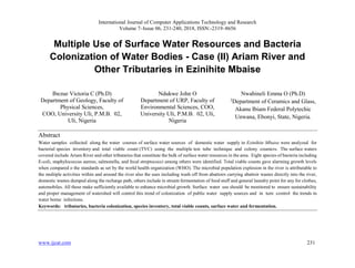 International Journal of Computer Applications Technology and Research
Volume 7–Issue 06, 231-240, 2018, ISSN:-2319–8656
www.ijcat.com 231
Multiple Use of Surface Water Resources and Bacteria
Colonization of Water Bodies - Case (II) Ariam River and
Other Tributaries in Ezinihite Mbaise
Ibezue Victoria C (Ph.D)
Department of Geology, Faculty of
Physical Sciences,
COO, University Uli, P.M.B. 02,
Uli, Nigeria
Ndukwe John O
Department of URP, Faculty of
Environmental Sciences, COO,
University Uli, P.M.B. 02, Uli,
Nigeria
Nwabineli Emma O (Ph.D)
2
Department of Ceramics and Glass,
Akanu Ibiam Federal Polytechic
Unwana, Ebonyi, State, Nigeria.
Abstract
Water samples collected along the water courses of surface water sources of domestic water supply in Ezinihite Mbaise were analyzed for
bacterial species inventory and total viable count (TVC) using the multiple test tube technique and colony counters. The surface waters
covered include Ariam River and other tributaries that constitute the bulk of surface water resources in the area. Eight species of bacteria including
E-coli, staphylococcus aureus, salmonella, and fecal streptococci among others were identified. Total viable counts gave alarming growth levels
when compared o the standards as set by the world health organization (WHO). The microbial population explosion in the river is attributable to
the multiple activities within and around the river also the uses including wash off from abattoirs carrying abattoir wastes directly into the river,
domestic wastes dumped along the recharge path, others include in stream fermentation of food stuff and general laundry point for any for clothes,
automobiles. All these make sufficiently available to enhance microbial growth. Surface water use should be monitored to ensure sustainability
and proper management of watershed will control this trend of colonization of public water supply sources and in turn control the trends in
water borne infections.
Keywords: tributaries, bacteria colonization, species inventory, total viable counts, surface water and fermentation.
 