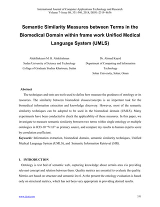 International Journal of Computer Applications Technology and Research
Volume 7–Issue 08, 331-340, 2018, ISSN:-2319–8656
www.ijcat.com 331
Semantic Similarity Measures between Terms in the
Biomedical Domain within frame work Unified Medical
Language System (UMLS)
Abdelhakeem M. B. Abdelrahman
Sudan University of Science and Technology
Collage of Graduate Studies Khartoum, Sudan
Dr. Ahmad Kayed
Department of Computing and Information
Technology
Sohar University, Sohar, Oman
Abstract
The techniques and tests are tools used to define how measure the goodness of ontology or its
resources. The similarity between biomedical classes/concepts is an important task for the
biomedical information extraction and knowledge discovery. However, most of the semantic
similarity techniques can be adopted to be used in the biomedical domain (UMLS). Many
experiments have been conducted to check the applicability of these measures. In this paper, we
investigate to measure semantic similarity between two terms within single ontology or multiple
ontologies in ICD-10 “V1.0” as primary source, and compare my results to human experts score
by correlation coefficient.
Keywords: Information extraction, biomedical domain, semantic similarity techniques, Unified
Medical Language System (UMLS), and Semantic Information Retrieval (SIR).
1. INTRODUCTION
Ontology is test bed of semantic web, capturing knowledge about certain area via providing
relevant concept and relation between them. Quality metrics are essential to evaluate the quality.
Metrics are based on structure and semantic level. At the present the ontology evaluation is based
only on structural metrics, which has not been very appropriate in providing desired results.
 