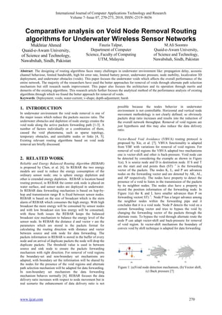 International Journal of Computer Applications Technology and Research
Volume 7–Issue 07, 270-273, 2018, ISSN:-2319–8656
www.ijcat.com 270
Comparative analysis on Void Node Removal Routing
algorithms for Underwater Wireless Sensor Networks
Mukhtiar Ahmed
Quaid-e-Awam University,
of Science and Technology,
Nawabshah, Sindh, Pakistan
Fauzia Talpur,
Department of Computer
Science, Faculty of Computing
UTM, Malaysia
M.Ali Soomro
Quaid-e-Awam University,
of Science and Technology,
Nawabshah, Sindh, Pakistan
Abstract: The designing of routing algorithms faces many challenges in underwater environment like: propagation delay, acoustic
channel behaviour, limited bandwidth, high bit error rate, limited battery power, underwater pressure, node mobility, localization 3D
deployment, and underwater obstacles (voids). This paper focuses the underwater voids which affects the overall performance of the
entire network. The majority of the researchers have used the better approaches for removal of voids through alternate path selection
mechanism but still research needs improvement. This paper also focuses the architecture and its operation through merits and
demerits of the existing algorithms. This research article further focuses the analytical method of the performance analysis of existing
algorithms through which we found the better approach for removal of voids.
Keywords: Deployment; voids; water-current; v-shape; depth-adjustment; harsh
1. INTRODUCTION
In underwater environment the void node removal is one of
the major issues which reduce the packets success ratio. The
underwater obstacles and depletion of node energy creates the
void node along the active packets forwarding path [1-3]. A
number of factors individually or a combination of them,
caused the void phenomena, such as sparse topology,
temporary obstacles, and unreliable nodes or links [4, 5].
Existing relevant routing algorithms based on void node
removal are briefly discussed.
2. RELATED WORK
Reliable and Energy Balanced Routing Algorithm (REBAR)
is proposed by Chen, et al. [6]. In REBAR the two energy
models are used to reduce the energy consumption of the
ordinary sensor node; one is sphere energy depletion and
other is extended energy depletion. REBAR is location based
routing protocol, in REBAR the center sink node is placed on
water surface, and sensor nodes are deployed in underwater.
In REBAR data forwarding mechanism is based on hop-by-
hop and transmission range R is fixed between sensor nodes.
REBAR is based on the size of broadcast which is the stern
alarm of REBAR which consumes the high energy. With high
broadcast the more energy will be consumed by sensor nodes
and with low broadcast size less energy will be consumed;
with these both issues the REBAR keeps the balanced
broadcast size mechanism to balance the energy level of the
sensor node. In REBAR the distance d and vector v are the
parameters which are stored in the packets format for
calculating the routing direction with distance and vector
between source and sink node for data forwarding. The
packets information in REBAR is stored in the buffer of every
node and on arrival of duplicate packets the node will drop the
duplicate packets. The threshold value is used in between
source and sink node to ensure the packets forwarding
mechanism with right direction. For removal of void regions
the boundary-set and non-boundary set mechanisms are
adapted, with boundary set the information will be shared by
the nodes for the presence of the void regions and alternate
path selection mechanism will be adapted for data forwarding.
In non-boundary set mechanism the data forwarding
mechanism behaves normally [6]. REBAR focuses the data
delivery ratio increases with respect to node movement but in
real scenario the enhancement of data delivery ratio is not
possible because the nodes behavior in underwater
environment is not controllable. Horizontal and vertical node
movement methodology is not clearly defined; so obviously
packets drop ratio increases and results into the reduction of
the overall network throughput. Removal of void regions are
just hypothesis and this may also reduce the data delivery
ratio.
Vector-Based Void Avoidance (VBVA) routing protocol is
proposed by Xie, et al. [7]. VBVA functionality is adapted
from VBF with variations for removal of void regions. For
removal of void regions the VBVA adapted two mechanisms
one is vector-shift and other is back-pressure. Void node can
be detected by considering the example as shown in Figure
1(a); S is source node and D is destination node. If S and T
are the start and end points then (ST) ⃗ is the forwarding
vector of the packets. The nodes K, L, and P are advances
nodes on the forwarding vector and are denoted by AK, AL,
and AP respectively. The nodes have property to detect the
presence of a void to listen in the transmission of the packets
by its neighbor nodes. The nodes also have a property to
record the position information of the forwarding node. In
Figure 1(a) the K and L have smaller advances than P on
forwarding vector( ST) ⃗. Node P has a larger advance among
the neighbor nodes within the forwarding pipe and it
concludes that it is a void node. Node P detects the void on a
current forwarding vector and tries to bypass the void by
changing the forwarding vector of the packets through the
alternate route. To bypass the void through alternate route the
node P can adapt vector-shift and back-pressure for removal
of void region. In vector-shift mechanism the boundary of
convex void by shift technique is adapted for data forwarding.
Figure 1: (a)Void node detection mechanism, (b) Vector shift,
(c) Back pressure [7]
 