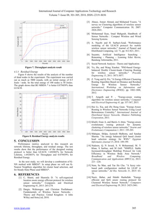 International Journal of Computer Applications Technology and Research
Volume 7–Issue 08, 301-305, 2018, ISSN:-2319–8656
www.ijcat.com 305
Figure 7. Throughput analysis result
4.2.3 Residual Energy
Figure 8 shows the results of the analysis of the number
of dead nodes in the experiment. The experiment was carried
out as much as 5000 rounds, with an initial energy of 0.5
Joule / node. So the total energy of 100 nodes is 50 Joules.
The graph shows that BC-MBDA * is better 0.879459% than
LEACH.
Figure 8. Residual Energy analysis results
5. CONCLUSION
Performance metrics analyzed in this research are
network lifetime, throughput, and residual energy. The test
results show that the performance of the designed routing
protocol is better than LEACH. 1.692883% for Network
Lifetime, 1.692883% for Throughput and 0.879459% for
Residual Energy.
In the next study, we will develop a combination of K-
NN method with MBDA*. In setup phase we will use K-
Nearest Neighbors algorithm for cluster head selection, and
for Steady-State Phase used MBDA*.
6. REFERENCES
[1] C, Shanti, and Sharmila D. "A self-organized
location aware energy efficient protocol for wireless
sensor networks." Computers and Electrical
Engineering 41, 2015: 265-274.
[2] Dargie, Waltenegus, and Christian Poellabauer.
Fundamentals of Wireless Sensor Networks :
Theory and Practice. United Kingdom: A John
Willey and Sons,Ltd, 2010.
[3] Abassi, Ameer Ahmed, and Mohamed Younis. "A
survey on Clustering algorithms of wireless sensor
networks." Computer Communication 30, 2007:
2826-2841.
[4] Mohammad Ilyas, Imad Mahgoub, Handbook of
Sensor Networks : Compact Wireless and Wired
Sensing Systems.
[5] A. Nayebi and H. Sarbazi-Azad, "Performance
modeling of the LEACH protocol for mobile
wireless sensor networks," Journal of Pararel and
Distributed Computing, vol. 71, pp. 812-821, 2011.
[6] Suyanto, Artificial Intelligence Searching -
Reasoning - Planning - Learning Edisi Revisi,
Bandung: Informatika, 2011.
[7] Social Network Analysis : Theory and Application.
[8] Yu, Hu, and Wang Xiaohui. "PSO-based Energy-
balanced Double Cluster-heads Clutering Routing
for wireless sensor networks." Procedia
Engineering 15, 2011: 3073-3077.
[9] Z. Yong and Q. Pei, "A Energy-Efficient Clustering
Routing Algorithm Based on Distance and Residual
Energy for Wireless Sensor Networks,"
International Workshop on Information and
Electronics Engineering (IWIEE), pp. 1882-1888,
2012.
[10] T. Amgoth and P. , "Energy-aware routing
algorithm for wireless sensor networks," Computer
and Electrical Engineering 41, pp. 357-367, 2015.
[11] Hui Li, Xia, and Zhi Hong Guan. "Energy-Aware
Routing in Wireless Sensor Networks Using Local
Betweenness Centrality." International Journal of
Distributed Sensor Networks, Hindawi Publishing
Corporation, 2013.
[12] Khalil, Enan A, and Bara'a A Attea. "Energy-aware
evolutionary routing protocol for dynamic
clustering of wireless sensor networks." Swarm and
Evolutionary Computation 1, 2011: 195-203.
[13] Mahajan, Shilpa, Jyoteesh Malhotra, and Sandep
Sharma. "An energy balanced QoS based cluster
head selection strategy for WSN." Egyptian
Informatics Journal 15, 2014: 189-199.
[14] Nadeem, Q, N Javaid, S. N Mohammad, M. Y
Khan, S Sarfraz, and M Gull. "SIMPLE: Stable
Increased-throughput Multihop Protocol for Link
Efficiency in Wireless Body Area Network."
Broadband and Wireless Computing,
Communication and Applications (BWCCA), 2013:
221 - 226.
[15] Nam, Su Man, and Tae Ho Cho. "A fuzzy rule-
based path configuration method for LEAP in
sensor networks." Ad Hoc Networks 31, 2015: 63-
79.
[16] Nazir, Babar, and Halabi Hasbullah. "Energy
efficient and QoS aware routing protocol for
Clustered Wireless Sensor Network." Computers
and Electrical Engineering 39, 2013: 2425-2441.
 