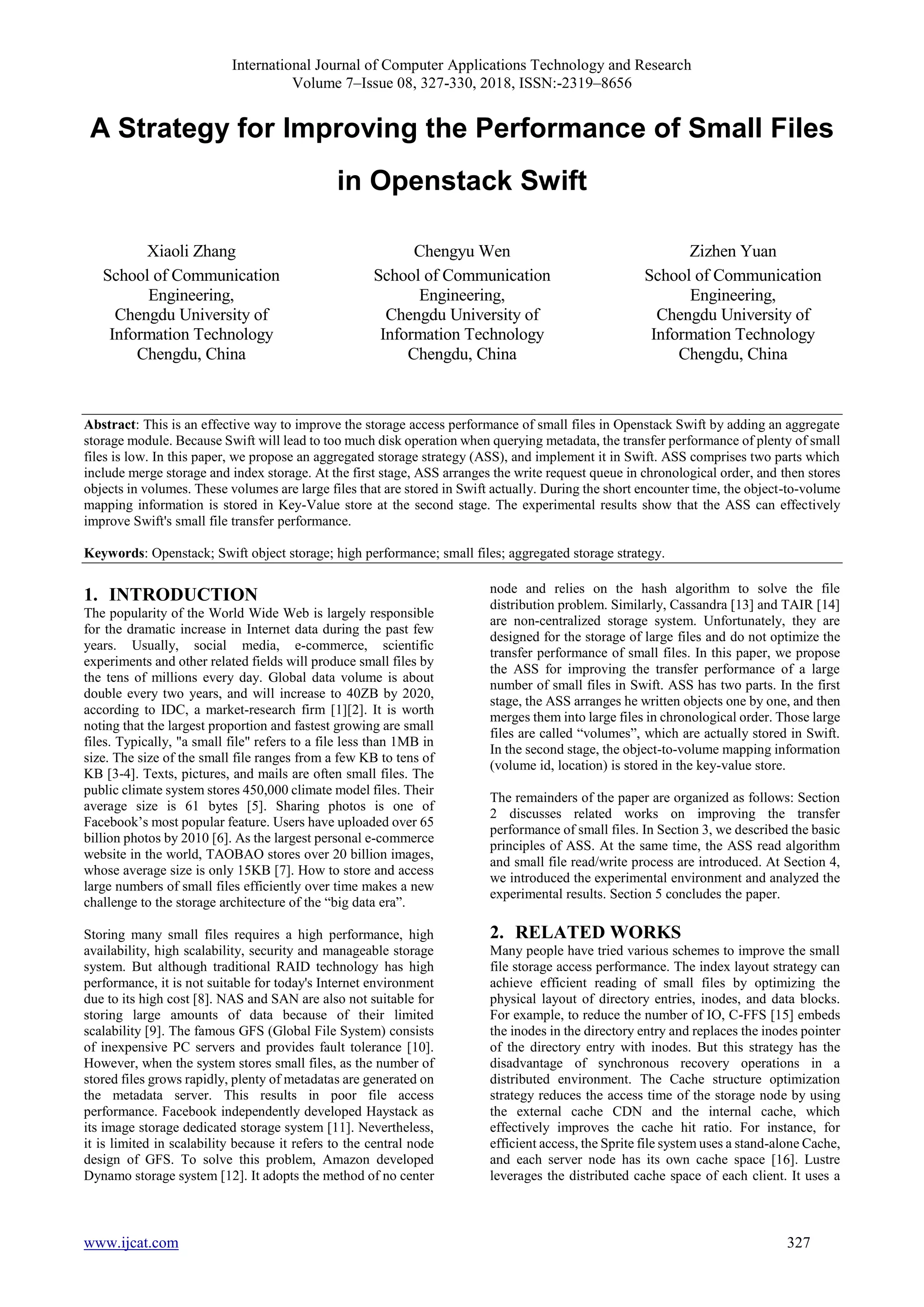 International Journal of Computer Applications Technology and Research
Volume 7–Issue 08, 327-330, 2018, ISSN:-2319–8656
www.ijcat.com 327
A Strategy for Improving the Performance of Small Files
in Openstack Swift
Xiaoli Zhang
School of Communication
Engineering,
Chengdu University of
Information Technology
Chengdu, China
Chengyu Wen
School of Communication
Engineering,
Chengdu University of
Information Technology
Chengdu, China
Zizhen Yuan
School of Communication
Engineering,
Chengdu University of
Information Technology
Chengdu, China
Abstract: This is an effective way to improve the storage access performance of small files in Openstack Swift by adding an aggregate
storage module. Because Swift will lead to too much disk operation when querying metadata, the transfer performance of plenty of small
files is low. In this paper, we propose an aggregated storage strategy (ASS), and implement it in Swift. ASS comprises two parts which
include merge storage and index storage. At the first stage, ASS arranges the write request queue in chronological order, and then stores
objects in volumes. These volumes are large files that are stored in Swift actually. During the short encounter time, the object-to-volume
mapping information is stored in Key-Value store at the second stage. The experimental results show that the ASS can effectively
improve Swift's small file transfer performance.
Keywords: Openstack; Swift object storage; high performance; small files; aggregated storage strategy.
1. INTRODUCTION
The popularity of the World Wide Web is largely responsible
for the dramatic increase in Internet data during the past few
years. Usually, social media, e-commerce, scientific
experiments and other related fields will produce small files by
the tens of millions every day. Global data volume is about
double every two years, and will increase to 40ZB by 2020,
according to IDC, a market-research firm [1][2]. It is worth
noting that the largest proportion and fastest growing are small
files. Typically, "a small file" refers to a file less than 1MB in
size. The size of the small file ranges from a few KB to tens of
KB [3-4]. Texts, pictures, and mails are often small files. The
public climate system stores 450,000 climate model files. Their
average size is 61 bytes [5]. Sharing photos is one of
Facebook’s most popular feature. Users have uploaded over 65
billion photos by 2010 [6]. As the largest personal e-commerce
website in the world, TAOBAO stores over 20 billion images,
whose average size is only 15KB [7]. How to store and access
large numbers of small files efficiently over time makes a new
challenge to the storage architecture of the “big data era”.
Storing many small files requires a high performance, high
availability, high scalability, security and manageable storage
system. But although traditional RAID technology has high
performance, it is not suitable for today's Internet environment
due to its high cost [8]. NAS and SAN are also not suitable for
storing large amounts of data because of their limited
scalability [9]. The famous GFS (Global File System) consists
of inexpensive PC servers and provides fault tolerance [10].
However, when the system stores small files, as the number of
stored files grows rapidly, plenty of metadatas are generated on
the metadata server. This results in poor file access
performance. Facebook independently developed Haystack as
its image storage dedicated storage system [11]. Nevertheless,
it is limited in scalability because it refers to the central node
design of GFS. To solve this problem, Amazon developed
Dynamo storage system [12]. It adopts the method of no center
node and relies on the hash algorithm to solve the file
distribution problem. Similarly, Cassandra [13] and TAIR [14]
are non-centralized storage system. Unfortunately, they are
designed for the storage of large files and do not optimize the
transfer performance of small files. In this paper, we propose
the ASS for improving the transfer performance of a large
number of small files in Swift. ASS has two parts. In the first
stage, the ASS arranges he written objects one by one, and then
merges them into large files in chronological order. Those large
files are called “volumes”, which are actually stored in Swift.
In the second stage, the object-to-volume mapping information
(volume id, location) is stored in the key-value store.
The remainders of the paper are organized as follows: Section
2 discusses related works on improving the transfer
performance of small files. In Section 3, we described the basic
principles of ASS. At the same time, the ASS read algorithm
and small file read/write process are introduced. At Section 4,
we introduced the experimental environment and analyzed the
experimental results. Section 5 concludes the paper.
2. RELATED WORKS
Many people have tried various schemes to improve the small
file storage access performance. The index layout strategy can
achieve efficient reading of small files by optimizing the
physical layout of directory entries, inodes, and data blocks.
For example, to reduce the number of IO, C-FFS [15] embeds
the inodes in the directory entry and replaces the inodes pointer
of the directory entry with inodes. But this strategy has the
disadvantage of synchronous recovery operations in a
distributed environment. The Cache structure optimization
strategy reduces the access time of the storage node by using
the external cache CDN and the internal cache, which
effectively improves the cache hit ratio. For instance, for
efficient access, the Sprite file system uses a stand-alone Cache,
and each server node has its own cache space [16]. Lustre
leverages the distributed cache space of each client. It uses a
 