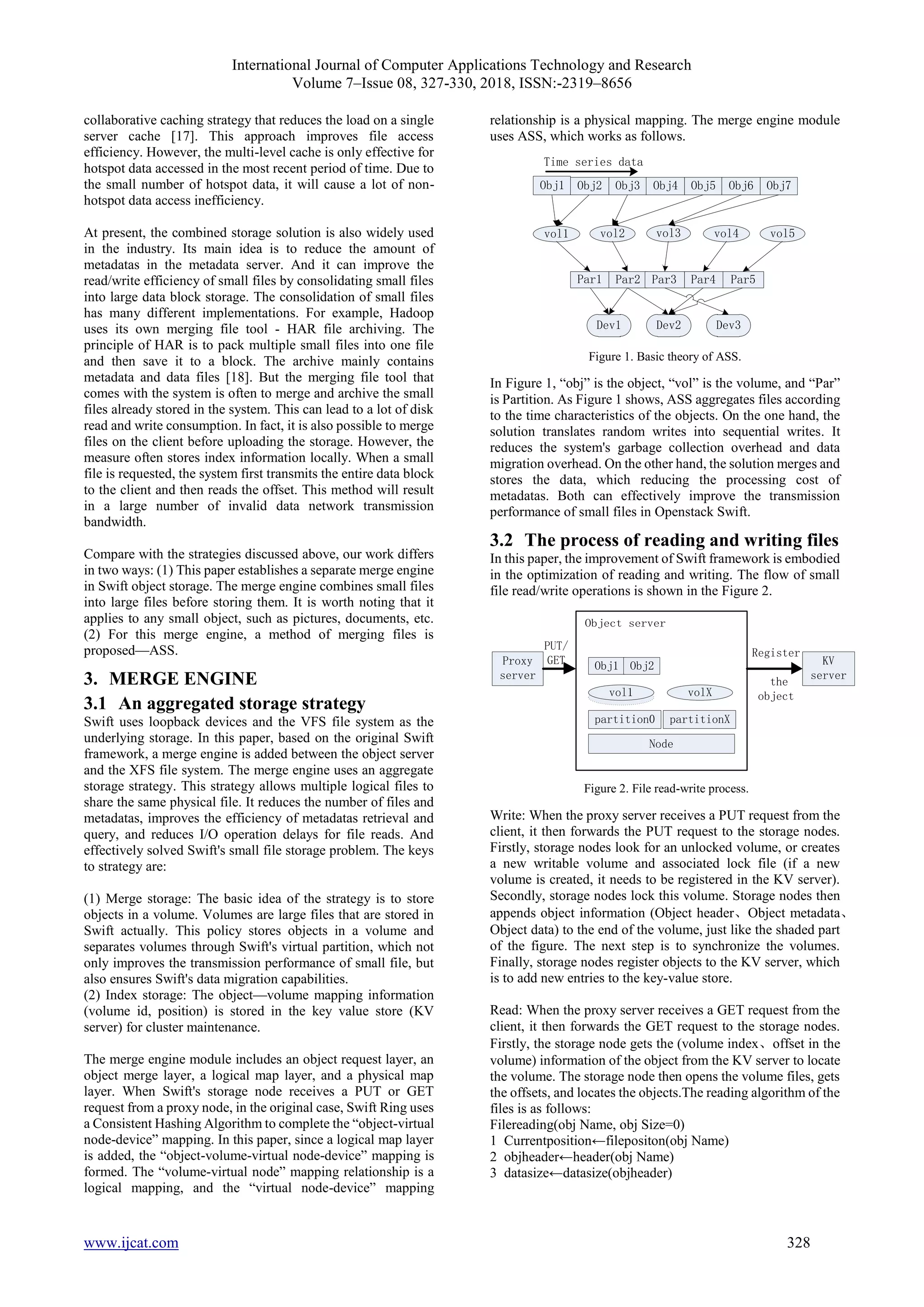 International Journal of Computer Applications Technology and Research
Volume 7–Issue 08, 327-330, 2018, ISSN:-2319–8656
www.ijcat.com 328
collaborative caching strategy that reduces the load on a single
server cache [17]. This approach improves file access
efficiency. However, the multi-level cache is only effective for
hotspot data accessed in the most recent period of time. Due to
the small number of hotspot data, it will cause a lot of non-
hotspot data access inefficiency.
At present, the combined storage solution is also widely used
in the industry. Its main idea is to reduce the amount of
metadatas in the metadata server. And it can improve the
read/write efficiency of small files by consolidating small files
into large data block storage. The consolidation of small files
has many different implementations. For example, Hadoop
uses its own merging file tool - HAR file archiving. The
principle of HAR is to pack multiple small files into one file
and then save it to a block. The archive mainly contains
metadata and data files [18]. But the merging file tool that
comes with the system is often to merge and archive the small
files already stored in the system. This can lead to a lot of disk
read and write consumption. In fact, it is also possible to merge
files on the client before uploading the storage. However, the
measure often stores index information locally. When a small
file is requested, the system first transmits the entire data block
to the client and then reads the offset. This method will result
in a large number of invalid data network transmission
bandwidth.
Compare with the strategies discussed above, our work differs
in two ways: (1) This paper establishes a separate merge engine
in Swift object storage. The merge engine combines small files
into large files before storing them. It is worth noting that it
applies to any small object, such as pictures, documents, etc.
(2) For this merge engine, a method of merging files is
proposed—ASS.
3. MERGE ENGINE
3.1 An aggregated storage strategy
Swift uses loopback devices and the VFS file system as the
underlying storage. In this paper, based on the original Swift
framework, a merge engine is added between the object server
and the XFS file system. The merge engine uses an aggregate
storage strategy. This strategy allows multiple logical files to
share the same physical file. It reduces the number of files and
metadatas, improves the efficiency of metadatas retrieval and
query, and reduces I/O operation delays for file reads. And
effectively solved Swift's small file storage problem. The keys
to strategy are:
(1) Merge storage: The basic idea of the strategy is to store
objects in a volume. Volumes are large files that are stored in
Swift actually. This policy stores objects in a volume and
separates volumes through Swift's virtual partition, which not
only improves the transmission performance of small file, but
also ensures Swift's data migration capabilities.
(2) Index storage: The object—volume mapping information
(volume id, position) is stored in the key value store (KV
server) for cluster maintenance.
The merge engine module includes an object request layer, an
object merge layer, a logical map layer, and a physical map
layer. When Swift's storage node receives a PUT or GET
request from a proxy node, in the original case, Swift Ring uses
a Consistent Hashing Algorithm to complete the “object-virtual
node-device” mapping. In this paper, since a logical map layer
is added, the “object-volume-virtual node-device” mapping is
formed. The “volume-virtual node” mapping relationship is a
logical mapping, and the “virtual node-device” mapping
relationship is a physical mapping. The merge engine module
uses ASS, which works as follows.
Obj1 Obj2 Obj3 Obj4 Obj5 Obj6 Obj7
vol1 vol2 vol3 vol4 vol5
Par1 Par2 Par3 Par4 Par5
Dev1 Dev2 Dev3
Time series data
Figure 1. Basic theory of ASS.
In Figure 1, “obj” is the object, “vol” is the volume, and “Par”
is Partition. As Figure 1 shows, ASS aggregates files according
to the time characteristics of the objects. On the one hand, the
solution translates random writes into sequential writes. It
reduces the system's garbage collection overhead and data
migration overhead. On the other hand, the solution merges and
stores the data, which reducing the processing cost of
metadatas. Both can effectively improve the transmission
performance of small files in Openstack Swift.
3.2 The process of reading and writing files
In this paper, the improvement of Swift framework is embodied
in the optimization of reading and writing. The flow of small
file read/write operations is shown in the Figure 2.
Object server
Proxy
server
partition0 partitionX
Node
KV
server
PUT/
GET
Register
the
object
Obj1 Obj2
volX
vol1
Figure 2. File read-write process.
Write: When the proxy server receives a PUT request from the
client, it then forwards the PUT request to the storage nodes.
Firstly, storage nodes look for an unlocked volume, or creates
a new writable volume and associated lock file (if a new
volume is created, it needs to be registered in the KV server).
Secondly, storage nodes lock this volume. Storage nodes then
appends object information (Object header、Object metadata、
Object data) to the end of the volume, just like the shaded part
of the figure. The next step is to synchronize the volumes.
Finally, storage nodes register objects to the KV server, which
is to add new entries to the key-value store.
Read: When the proxy server receives a GET request from the
client, it then forwards the GET request to the storage nodes.
Firstly, the storage node gets the (volume index、offset in the
volume) information of the object from the KV server to locate
the volume. The storage node then opens the volume files, gets
the offsets, and locates the objects.The reading algorithm of the
files is as follows:
Filereading(obj Name, obj Size=0)
1 Currentposition←filepositon(obj Name)
2 objheader←header(obj Name)
3 datasize←datasize(objheader)
 