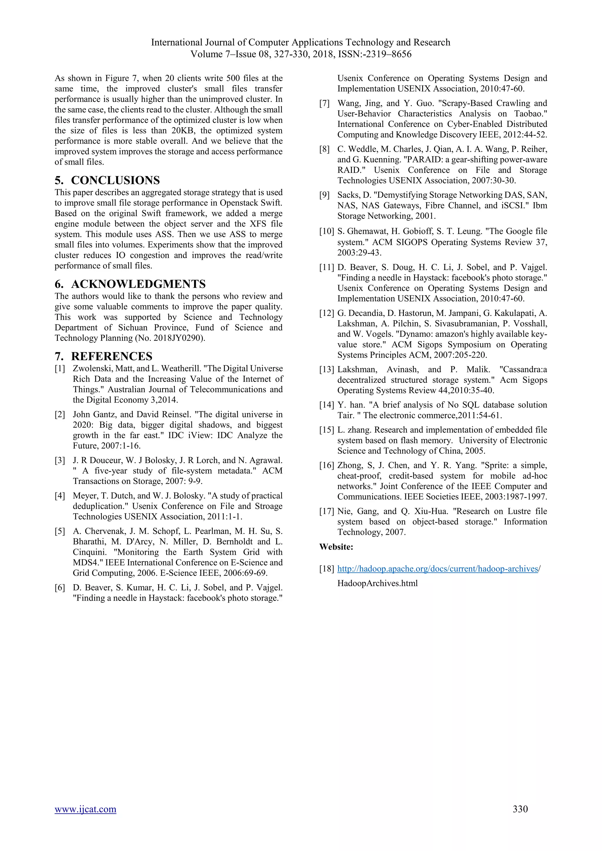 International Journal of Computer Applications Technology and Research
Volume 7–Issue 08, 327-330, 2018, ISSN:-2319–8656
www.ijcat.com 330
As shown in Figure 7, when 20 clients write 500 files at the
same time, the improved cluster's small files transfer
performance is usually higher than the unimproved cluster. In
the same case, the clients read to the cluster. Although the small
files transfer performance of the optimized cluster is low when
the size of files is less than 20KB, the optimized system
performance is more stable overall. And we believe that the
improved system improves the storage and access performance
of small files.
5. CONCLUSIONS
This paper describes an aggregated storage strategy that is used
to improve small file storage performance in Openstack Swift.
Based on the original Swift framework, we added a merge
engine module between the object server and the XFS file
system. This module uses ASS. Then we use ASS to merge
small files into volumes. Experiments show that the improved
cluster reduces IO congestion and improves the read/write
performance of small files.
6. ACKNOWLEDGMENTS
The authors would like to thank the persons who review and
give some valuable comments to improve the paper quality.
This work was supported by Science and Technology
Department of Sichuan Province, Fund of Science and
Technology Planning (No. 2018JY0290).
7. REFERENCES
[1] Zwolenski, Matt, and L. Weatherill. "The Digital Universe
Rich Data and the Increasing Value of the Internet of
Things." Australian Journal of Telecommunications and
the Digital Economy 3,2014.
[2] John Gantz, and David Reinsel. "The digital universe in
2020: Big data, bigger digital shadows, and biggest
growth in the far east." IDC iView: IDC Analyze the
Future, 2007:1-16.
[3] J. R Douceur, W. J Bolosky, J. R Lorch, and N. Agrawal.
" A five-year study of file-system metadata." ACM
Transactions on Storage, 2007: 9-9.
[4] Meyer, T. Dutch, and W. J. Bolosky. "A study of practical
deduplication." Usenix Conference on File and Stroage
Technologies USENIX Association, 2011:1-1.
[5] A. Chervenak, J. M. Schopf, L. Pearlman, M. H. Su, S.
Bharathi, M. D'Arcy, N. Miller, D. Bernholdt and L.
Cinquini. "Monitoring the Earth System Grid with
MDS4." IEEE International Conference on E-Science and
Grid Computing, 2006. E-Science IEEE, 2006:69-69.
[6] D. Beaver, S. Kumar, H. C. Li, J. Sobel, and P. Vajgel.
"Finding a needle in Haystack: facebook's photo storage."
Usenix Conference on Operating Systems Design and
Implementation USENIX Association, 2010:47-60.
[7] Wang, Jing, and Y. Guo. "Scrapy-Based Crawling and
User-Behavior Characteristics Analysis on Taobao."
International Conference on Cyber-Enabled Distributed
Computing and Knowledge Discovery IEEE, 2012:44-52.
[8] C. Weddle, M. Charles, J. Qian, A. I. A. Wang, P. Reiher,
and G. Kuenning. "PARAID: a gear-shifting power-aware
RAID." Usenix Conference on File and Storage
Technologies USENIX Association, 2007:30-30.
[9] Sacks, D. "Demystifying Storage Networking DAS, SAN,
NAS, NAS Gateways, Fibre Channel, and iSCSI." Ibm
Storage Networking, 2001.
[10] S.Ghemawat, H. Gobioff, S. T. Leung. "The Google file
system." ACM SIGOPS Operating Systems Review 37,
2003:29-43.
[11] D. Beaver, S. Doug, H. C. Li, J. Sobel, and P. Vajgel.
"Finding a needle in Haystack: facebook's photo storage."
Usenix Conference on Operating Systems Design and
Implementation USENIX Association, 2010:47-60.
[12] G. Decandia, D. Hastorun, M. Jampani, G. Kakulapati, A.
Lakshman, A. Pilchin, S. Sivasubramanian, P. Vosshall,
and W. Vogels. "Dynamo: amazon's highly available key-
value store." ACM Sigops Symposium on Operating
Systems Principles ACM, 2007:205-220.
[13] Lakshman, Avinash, and P. Malik. "Cassandra:a
decentralized structured storage system." Acm Sigops
Operating Systems Review 44,2010:35-40.
[14] Y. han. "A brief analysis of No SQL database solution
Tair. " The electronic commerce,2011:54-61.
[15] L. zhang. Research and implementation of embedded file
system based on flash memory. University of Electronic
Science and Technology of China, 2005.
[16] Zhong, S, J. Chen, and Y. R. Yang. "Sprite: a simple,
cheat-proof, credit-based system for mobile ad-hoc
networks." Joint Conference of the IEEE Computer and
Communications. IEEE Societies IEEE, 2003:1987-1997.
[17] Nie, Gang, and Q. Xiu-Hua. "Research on Lustre file
system based on object-based storage." Information
Technology, 2007.
Website:
[18] http://hadoop.apache.org/docs/current/hadoop-archives/
HadoopArchives.html
 