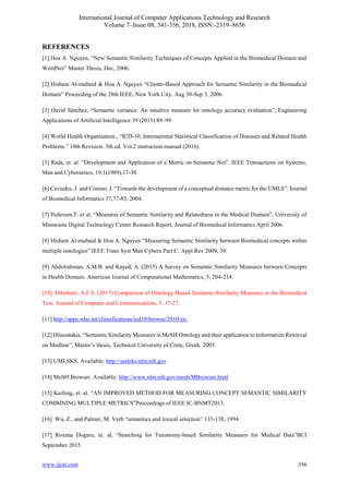 International Journal of Computer Applications Technology and Research
Volume 7–Issue 08, 341-356, 2018, ISSN:-2319–8656
www.ijcat.com 356
REFERENCES
[1] Hoa A. Nguyen, “New Semantic Similarity Techniques of Concepts Applied in the Biomedical Domain and
WordNet” Master Thesis, Dec, 2006.
[2] Hisham Al-mubaid & Hoa A. Nguyen “Cluster-Based Approach for Semantic Similarity in the Biomedical
Domain” Proceeding of the 28th IEEE, New York City, Aug 30-Sep 3, 2006.
[3] David Sánchez, “Semantic variance: An intuitive measure for ontology accuracy evaluation”, Engineering
Applications of Artificial Intelligence 39 (2015) 89–99
[4] World Health Organization., “ICD-10, International Statistical Classification of Diseases and Related Health
Problems.” 10th Revision. 5th ed. Vol.2 instruction manual (2016).
[5] Rada, et. al. “Development and Application of a Metric on Semantic Net”. IEEE Transactions on Systems,
Man and Cybernetics, 19,1(1989),17-30.
[6] Caviedes, J. and Cimino, J. “Towards the development of a conceptual distance metric for the UMLS”. Journal
of Biomedical Informatics 37,77-85, 2004.
[7] Pedersen,T. et al, “Measures of Semantic Similarity and Relatedness in the Medical Domain”, University of
Minnesota Digital Technology Center Research Report, Journal of Biomedical Informatics April 2006.
[8] Hisham Al-mubaid & Hoa A. Nguyen “Measuring Semantic Similarity between Biomedical concepts within
multiple ontologies” IEEE Trans Syst Man Cybern Part C: Appl Rev 2009, 39.
[9] Abdelrahman, A.M.B. and Kayed, A. (2015) A Survey on Semantic Similarity Measures between Concepts
in Health Domain. American Journal of Computational Mathematics, 5, 204-214.
[10] Althobaiti, A.F.S. (2017) Comparison of Ontology-Based Semantic-Similarity Measures in the Biomedical
Text. Journal of Computer and Communications, 5, 17-27.
[11] http://apps.who.int/classifications/icd10/browse/2010/en.
[12] Hliaoutakis, “Semantic Similarity Measures in MeSH Ontology and their application to Information Retrieval
on Medline”. Master’s thesis, Technical University of Crete, Greek. 2005.
[13] UMLSKS. Available: http://umlsks.nlm.nih.gov
[14] MeSH Browser. Available: http://www.nlm.nih.gov/mesh/MBrowser.html
[15] Kaifeng, et. al. “AN IMPROVED METHOD FOR MEASURING CONCEPT SEMANTIC SIMILARITY
COMBINING MULTIPLE METRICS”Proceedings of IEEE IC-BNMT2013.
[16] Wu, Z., and Palmer, M. Verb “semantics and lexical selection” 133-138, 1994.
[17] Roxana Dogaru, et. al, “Searching for Taxonomy-based Similarity Measures for Medical Data”BCI
September 2015.
 
