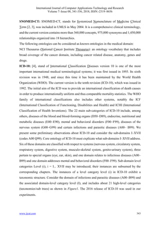 International Journal of Computer Applications Technology and Research
Volume 7–Issue 08, 341-356, 2018, ISSN:-2319–8656
www.ijcat.com 343
SNOMED-CT: SNOMED-CT, stands for Systemized Nomenclature of Medicine Clinical
Term [2, 3], was included in UMLS in May 2004. It is a comprehensive clinical terminology,
and the current version contains more than 360,000 concepts, 975,000 synonyms and 1,450,000
relationships organized into 18 hierarchies.
The following ontologies can be considered as known ontologies in the medical domain:
NCI Thesaurus (National Cancer Institute Thesaurus): an ontology vocabulary that includes
broad coverage of the cancer domain, including cancer related disease, anatomy, genes and
drugs.
ICD-10: [4], stand of International Classification Diseases version 10 is one of the most
important international medical terminological systems; it was first issued in 1893. Its sixth
revision was in 1948, and since this time it has been maintained by the World Health
Organization (WHO). The current version is the tenth revision (ICD-10), which was issued in
1992. The initial aim of the ICD was to provide an international classification of death causes
in order to produce internationally uniform and thus comparable mortality statistics. The WHO
family of international classifications also includes other systems, notably the ICF
(International Classification of Functioning, Disabilities and Health) and ICHI (International
Classification of Health Inventions). The 22 main sub-categories of ICD-10 include, among
others, diseases of the blood and blood-forming organs (D50–D89), endocrine, nutritional and
metabolic diseases (E00–E90), mental and behavioral disorders (F00–F99), diseases of the
nervous system (G00–G99) and certain infections and parasitic diseases (A00– B99). We
present some preliminary observations about ICD-10 and consider the sub-domains I–XVII
(codes A00 Q99). Core ontology of ICD-10 must explicate what sub-domains I–XVII address.
Six of these domains are classified with respect to systems (nervous system, circulatory system,
respiratory system, digestive system, musculo-skeletal system, genito-urinary system), three
pertain to special organs (eye, ear, skin), and one domain relates to infectious diseases (A00–
B99) and one domain addresses mental and behavioral disorders (F00–F99). Sub-domain level
categories Level (i), i = I... XVII may be introduced; their instances are subsumed by the
corresponding chapters. The instances of a level category level (i) in ICD-10 exhibit a
taxonomic structure. Consider the domain of infections and parasitic diseases (A00–B99) and
the associated domain-level category level (I), and includes about 21 high-level categories
(taxonomies/sub trees) as shown in Figure1. The 2016 release of ICD-10 was used in our
experiments.
 