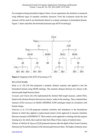 International Journal of Computer Applications Technology and Research
Volume 7–Issue 08, 341-356, 2018, ISSN:-2319–8656
www.ijcat.com 344
For example as being described in figure1 below: In our experiment, the similarity is measured
using different types of semantic similarity measures. From the evaluation result the best
measure will be used in our benchmark dataset to evaluate ontologies in biomedical domain.
Figure 1: below describes the biomedical domain type (ICD-10 ontology).
Figure 1: fragment of the ICD-10 taxonomy [17].
RELATED WORK
Rada et al. [5] [10] first proposed a semantic distance measure and applied it into the
biomedical domain using MeSH ontology. The semantic distance between two classes is the
shortest path length between them.
Caviedes and Cimino [6] [10] implemented the shortest Path length measure, called CDist,
based on the shortest distance between two classes’ nodes in the ontology. They evaluated their
measure (CDist measure) on MeSH, SNOMED, ICD9 ontologies based on correlation with
human ratings.
Pedersen et al. [7] [10] proposed semantic similarity and relatedness in the biomedicine
domain in which they applied a corpus-based context vector approach to measure similarity
between concepts in SNOMED-CT. Their context vector approach is ontology free but requires
training text, for which, they used text data from Mayo Clinic corpus of medical notes.
Hisham Al-Mubaid & Nguyen [2] [8] proposed measure take the depth of their Least Common
Subsume (LCS) and the distance of the shortest path between them. The higher similarity arises
 