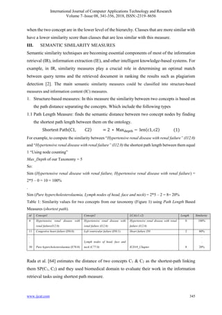 International Journal of Computer Applications Technology and Research
Volume 7–Issue 08, 341-356, 2018, ISSN:-2319–8656
www.ijcat.com 345
when the two concept are in the lower level of the hierarchy. Classes that are more similar with
have a lower similarity score than classes that are less similar with this measure.
III. SEMANTIC SIMILARITY MEASURES
Semantic similarity techniques are becoming essential components of most of the information
retrieval (IR), information extraction (IE), and other intelligent knowledge-based systems. For
example, in IR, similarity measures play a crucial role in determining an optimal match
between query terms and the retrieved document in ranking the results such as plagiarism
detection [2]. The main semantic similarity measures could be classified into structure-based
measures and information content (IC) measures.
1. Structure-based measures: In this measure the similarity between two concepts is based on
the path distance separating the concepts. Which include the following types
1.1 Path Length Measure: finds the semantic distance between two concept nodes by finding
the shortest path length between them on the ontology.
Shortest Path(C1, C2) = 2 ∗ Maxdepth − len(c1, c2) (1)
For example, to compute the similarity between “Hypertensive renal disease with renal failure” (I12.0)
and “Hypertensive renal disease with renal failure” (I12.0) the shortest path length between them equal
1 “Using node counting”
Max_Depth of our Taxonomy = 5
So:
Sim (Hypertensive renal disease with renal failure, Hypertensive renal disease with renal failure) =
2*5 – 0 = 10 = 100%
.
Sim (Pure hypercholesterolaemia, Lymph nodes of head, face and neck) = 2*5 – 2 = 8= 20%
Table 1: Similarity values for two concepts from our taxonomy (Figure 1) using Path Length Based
Measures (shortest path).
id Concept1 Concept2 LCA(c1 c2) Length Similarity
4 Hypertensive renal disease with
renal failure(I12.0)
Hypertensive renal disease with
renal failure (I12.0)
Hypertensive renal disease with renal
failure (I12.0)
0 100%
11 Congestive heart failure (I50.0) Left ventricular failure (I50.1) Heart failure I50 2 80%
.
.
30 Pure hypercholesterolaemia (E78.0)
Lymph nodes of head, face and
neck (C77.0) ICD10_Chapter 8
.
.
20%
Rada et al. [64] estimates the distance of two concepts C1 & C2 as the shortest-path linking
them SP(C1, C2) and they used biomedical domain to evaluate their work in the information
retrieval tasks using shortest path measure.
 