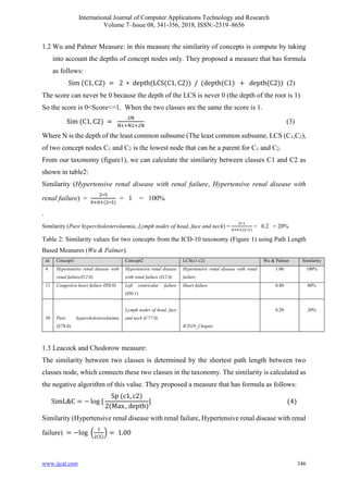 International Journal of Computer Applications Technology and Research
Volume 7–Issue 08, 341-356, 2018, ISSN:-2319–8656
www.ijcat.com 346
1.2 Wu and Palmer Measure: in this measure the similarity of concepts is compute by taking
into account the depths of concept nodes only. They proposed a measure that has formula
as follows:
Sim (C1, C2) = 2 ∗ depth(LCS(C1, C2)) / (depth(C1) + depth(C2)) (2)
The score can never be 0 because the depth of the LCS is never 0 (the depth of the root is 1)
So the score is 0<Score<=1. When the two classes are the same the score is 1.
Sim (C1, C2) =
2N
N1+N2+2N
(3)
Where N is the depth of the least common subsume (The least common subsume, LCS (C1,C2),
of two concept nodes C1 and C2 is the lowest node that can be a parent for C1 and C2.
From our taxonomy (figure1), we can calculate the similarity between classes C1 and C2 as
shown in table2:
Similarity (Hypertensive renal disease with renal failure, Hypertensive renal disease with
renal failure) =
2∗5
0+0+(2∗5)
= 1 = 100%
.
Similarity (Pure hypercholesterolaemia, Lymph nodes of head, face and neck) =
2∗1
4+4+(2∗1)
= 0.2 = 20%
Table 2: Similarity values for two concepts from the ICD-10 taxonomy (Figure 1) using Path Length
Based Measures (Wu & Palmer).
id Concept1 Concept2 LCS(c1 c2) Wu & Palmer Similarity
4 Hypertensive renal disease with
renal failure(I12.0)
Hypertensive renal disease
with renal failure (I12.0)
Hypertensive renal disease with renal
failure
1.00 100%
11 Congestive heart failure (I50.0) Left ventricular failure
(I50.1)
Heart failure 0.80 80%
.
.
30 Pure hypercholesterolaemia
(E78.0)
Lymph nodes of head, face
and neck (C77.0)
ICD10_Chapter
0.20 20%
1.3 Leacock and Chodorow measure:
The similarity between two classes is determined by the shortest path length between two
classes node, which connects these two classes in the taxonomy. The similarity is calculated as
the negative algorithm of this value. They proposed a measure that has formula as follows:
SimL&C = − log [
Sp (c1, c2)
2(Max−depth)
] (4)
Similarity (Hypertensive renal disease with renal failure, Hypertensive renal disease with renal
failure) = −log (
1
2(5)
) = 1.00
 