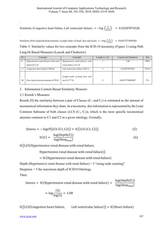 International Journal of Computer Applications Technology and Research
Volume 7–Issue 08, 341-356, 2018, ISSN:-2319–8656
www.ijcat.com 347
.
Similarity (Congestive heart failure, Left ventricular failure) = −log (
3
2(5)
) = 0.52287874528
.
Similarity (Pure hypercholesterolaemia, Lymph nodes of head, face and neck) = −log (
9
2(5)
) = 0.045757490560
Table 3: Similarity values for two concepts from the ICD-10 taxonomy (Figure 1) using Path
Leng1th Based Measures (Leacok and Chodorow).
ID Concept1 Concept2 Length (c1 c2) Leacok and Chodorow Sim
4 Hypertensive renal disease with renal
failure(I12.0)
Hypertensive renal disease with
renal failure (I12.0)
1 1.00 100%
11 Congestive heart failure (I50.0) Left ventricular failure (I50.1) 3 0.52287874528 52%%
.
.
30 Pure hypercholesterolaemia (E78.0)
Lymph nodes of head, face and
neck (C77.0) 9 0.0457574905607
.
.
5%
2. Information Content-Based Similarity Measure:
2.1 Resnik’s Measures
Resnik [9] the similarity between a pair of Classes (C1 and C2) is estimated as the amount of
taxonomical information they share. In a taxonomy, this information is represented by the Least
Common Subsume of both classes (LCS (C1, C2)), which is the most specific taxonomical
ancestor common to C1 and C2 in a given ontology. Formally:
Simres = − log(P(LCS (C1, C2)) = IC(LCS (C1, C2)) (5)
IC(C) =
log(Depth(C))
log(Deepmax)
(6)
IC(LCS(Hypertensive renal disease with renal failure,
Hypertensive renal disease with renal failure))
= IC(Hypertensive renal disease with renal failure)
Depth (Hypertensive renal disease with renal failure) = 5 “using node counting”
Deepmax = 5 the maximum depth of ICD10 Ontology.
Then:
Simres = IC(Hypertensive renal disease with renal failure) =
log(depth(C))
log(deepmax)
= log
(5)
log(5)
= 1.00
.
IC(LCS(Congestive heart failure, Left ventricular failure)) = IC(Heart failure)
 