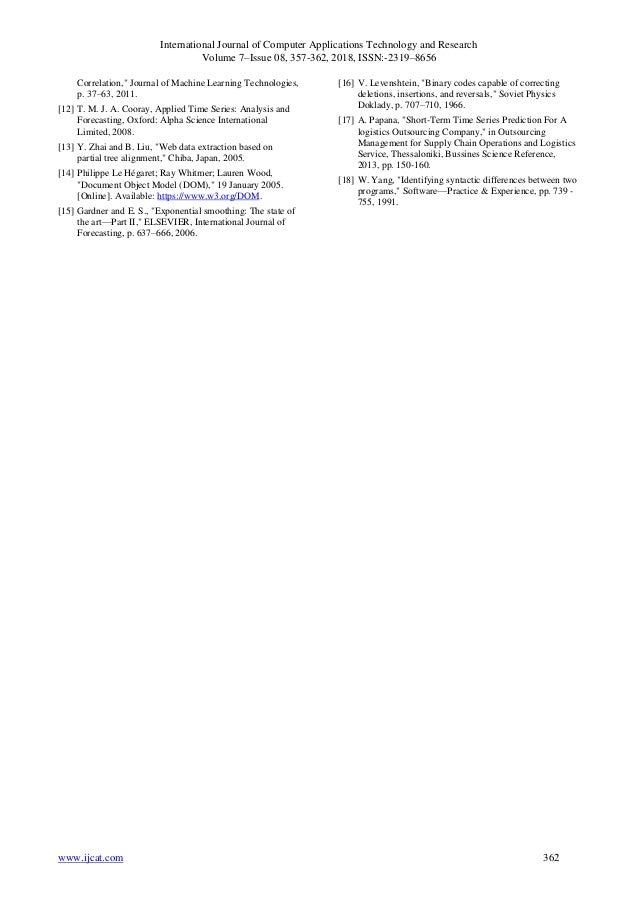 International Journal of Computer Applications Technology and Research
Volume 7–Issue 08, 357-362, 2018, ISSN:-2319–8656
www.ijcat.com 362
Correlation," Journal of Machine Learning Technologies,
p. 37–63, 2011.
[12] T. M. J. A. Cooray, Applied Time Series: Analysis and
Forecasting, Oxford: Alpha Science International
Limited, 2008.
[13] Y. Zhai and B. Liu, "Web data extraction based on
partial tree alignment," Chiba, Japan, 2005.
[14] Philippe Le Hégaret; Ray Whitmer; Lauren Wood,
"Document Object Model (DOM)," 19 January 2005.
[Online]. Available: https://www.w3.org/DOM.
[15] Gardner and E. S., "Exponential smoothing: The state of
the art—Part II," ELSEVIER, International Journal of
Forecasting, p. 637–666, 2006.
[16] V. Levenshtein, "Binary codes capable of correcting
deletions, insertions, and reversals," Soviet Physics
Doklady, p. 707–710, 1966.
[17] A. Papana, "Short-Term Time Series Prediction For A
logistics Outsourcing Company," in Outsourcing
Management for Supply Chain Operations and Logistics
Service, Thessaloniki, Bussines Science Reference,
2013, pp. 150-160.
[18] W. Yang, "Identifying syntactic differences between two
programs," Software—Practice & Experience, pp. 739 -
755, 1991.
 