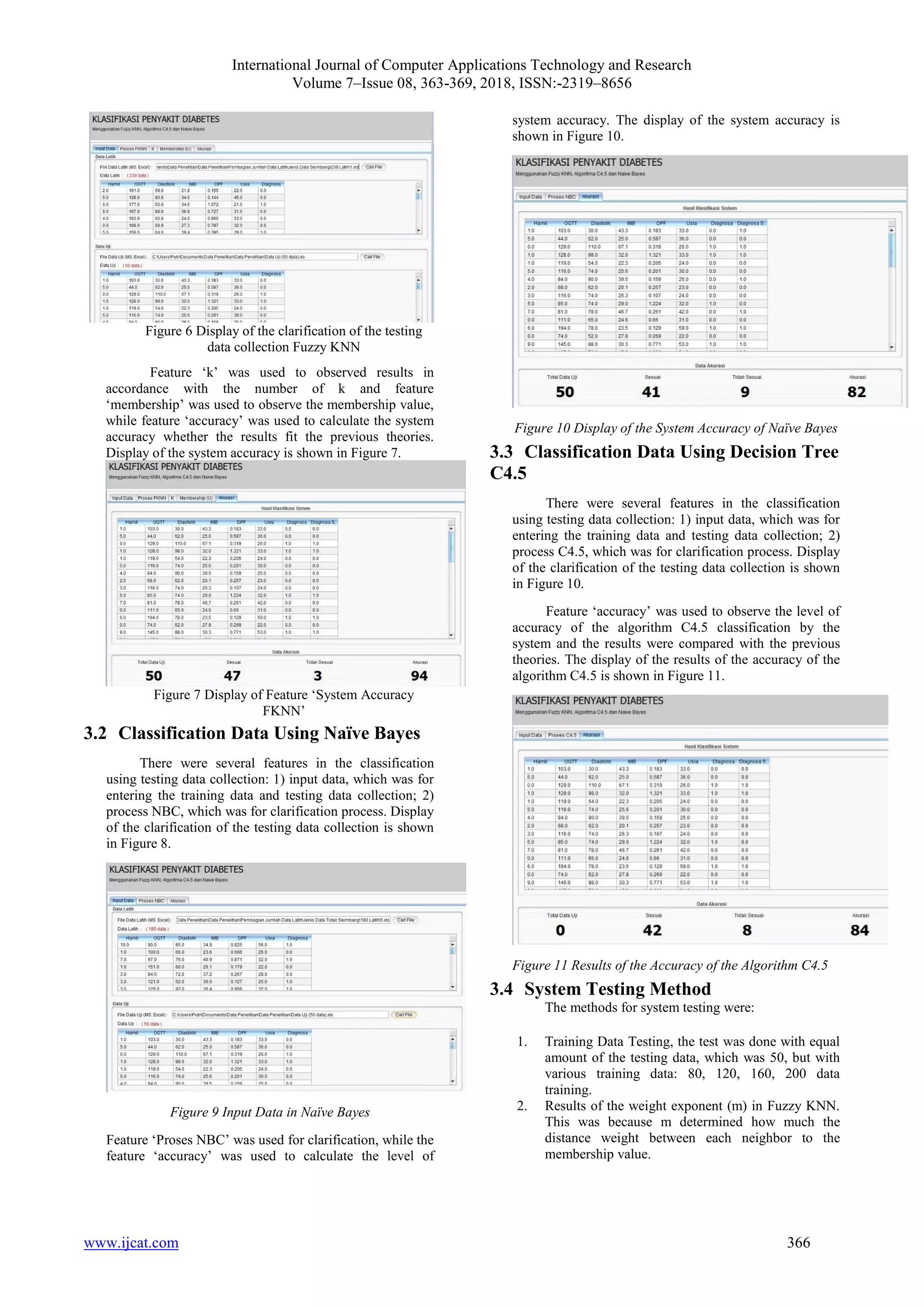 International Journal of Computer Applications Technology and Research
Volume 7–Issue 08, 363-369, 2018, ISSN:-2319–8656
www.ijcat.com 366
Figure 6 Display of the clarification of the testing
data collection Fuzzy KNN
Feature ‘k’ was used to observed results in
accordance with the number of k and feature
‘membership’ was used to observe the membership value,
while feature ‘accuracy’ was used to calculate the system
accuracy whether the results fit the previous theories.
Display of the system accuracy is shown in Figure 7.
Figure 7 Display of Feature ‘System Accuracy
FKNN’
3.2 Classification Data Using Naïve Bayes
There were several features in the classification
using testing data collection: 1) input data, which was for
entering the training data and testing data collection; 2)
process NBC, which was for clarification process. Display
of the clarification of the testing data collection is shown
in Figure 8.
Figure 9 Input Data in Naïve Bayes
Feature ‘Proses NBC’ was used for clarification, while the
feature ‘accuracy’ was used to calculate the level of
system accuracy. The display of the system accuracy is
shown in Figure 10.
Figure 10 Display of the System Accuracy of Naïve Bayes
3.3 Classification Data Using Decision Tree
C4.5
There were several features in the classification
using testing data collection: 1) input data, which was for
entering the training data and testing data collection; 2)
process C4.5, which was for clarification process. Display
of the clarification of the testing data collection is shown
in Figure 10.
Feature ‘accuracy’ was used to observe the level of
accuracy of the algorithm C4.5 classification by the
system and the results were compared with the previous
theories. The display of the results of the accuracy of the
algorithm C4.5 is shown in Figure 11.
Figure 11 Results of the Accuracy of the Algorithm C4.5
3.4 System Testing Method
The methods for system testing were:
1. Training Data Testing, the test was done with equal
amount of the testing data, which was 50, but with
various training data: 80, 120, 160, 200 data
training.
2. Results of the weight exponent (m) in Fuzzy KNN.
This was because m determined how much the
distance weight between each neighbor to the
membership value.
 