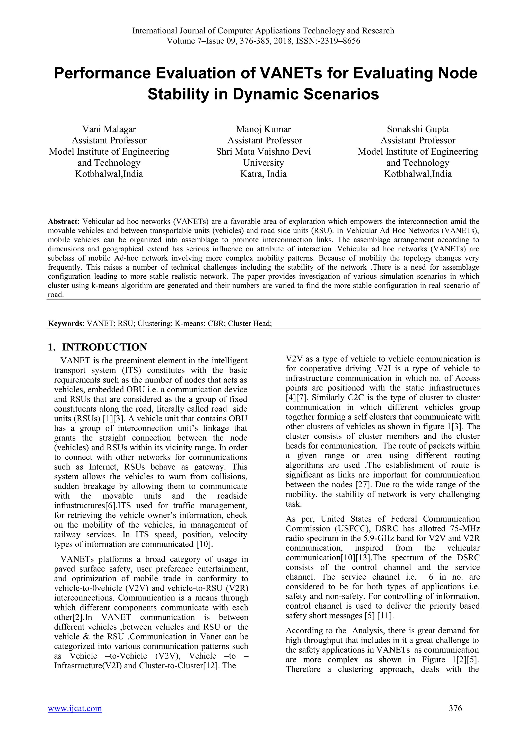 International Journal of Computer Applications Technology and Research
Volume 7–Issue 09, 376-385, 2018, ISSN:-2319–8656
www.ijcat.com 376
Performance Evaluation of VANETs for Evaluating Node
Stability in Dynamic Scenarios
Vani Malagar
Assistant Professor
Model Institute of Engineering
and Technology
Kotbhalwal,India
Manoj Kumar
Assistant Professor
Shri Mata Vaishno Devi
University
Katra, India
Sonakshi Gupta
Assistant Professor
Model Institute of Engineering
and Technology
Kotbhalwal,India
Abstract: Vehicular ad hoc networks (VANETs) are a favorable area of exploration which empowers the interconnection amid the
movable vehicles and between transportable units (vehicles) and road side units (RSU). In Vehicular Ad Hoc Networks (VANETs),
mobile vehicles can be organized into assemblage to promote interconnection links. The assemblage arrangement according to
dimensions and geographical extend has serious influence on attribute of interaction .Vehicular ad hoc networks (VANETs) are
subclass of mobile Ad-hoc network involving more complex mobility patterns. Because of mobility the topology changes very
frequently. This raises a number of technical challenges including the stability of the network .There is a need for assemblage
configuration leading to more stable realistic network. The paper provides investigation of various simulation scenarios in which
cluster using k-means algorithm are generated and their numbers are varied to find the more stable configuration in real scenario of
road.
Keywords: VANET; RSU; Clustering; K-means; CBR; Cluster Head;
1. INTRODUCTION
VANET is the preeminent element in the intelligent
transport system (ITS) constitutes with the basic
requirements such as the number of nodes that acts as
vehicles, embedded OBU i.e. a communication device
and RSUs that are considered as the a group of fixed
constituents along the road, literally called road side
units (RSUs) [1][3]. A vehicle unit that contains OBU
has a group of interconnection unit’s linkage that
grants the straight connection between the node
(vehicles) and RSUs within its vicinity range. In order
to connect with other networks for communications
such as Internet, RSUs behave as gateway. This
system allows the vehicles to warn from collisions,
sudden breakage by allowing them to communicate
with the movable units and the roadside
infrastructures[6].ITS used for traffic management,
for retrieving the vehicle owner’s information, check
on the mobility of the vehicles, in management of
railway services. In ITS speed, position, velocity
types of information are communicated [10].
VANETs platforms a broad category of usage in
paved surface safety, user preference entertainment,
and optimization of mobile trade in conformity to
vehicle-to-0vehicle (V2V) and vehicle-to-RSU (V2R)
interconnections. Communication is a means through
which different components communicate with each
other[2].In VANET communication is between
different vehicles ,between vehicles and RSU or the
vehicle & the RSU .Communication in Vanet can be
categorized into various communication patterns such
as Vehicle –to-Vehicle (V2V), Vehicle –to –
Infrastructure(V2I) and Cluster-to-Cluster[12]. The
V2V as a type of vehicle to vehicle communication is
for cooperative driving .V2I is a type of vehicle to
infrastructure communication in which no. of Access
points are positioned with the static infrastructures
[4][7]. Similarly C2C is the type of cluster to cluster
communication in which different vehicles group
together forming a self clusters that communicate with
other clusters of vehicles as shown in figure 1[3]. The
cluster consists of cluster members and the cluster
heads for communication. The route of packets within
a given range or area using different routing
algorithms are used .The establishment of route is
significant as links are important for communication
between the nodes [27]. Due to the wide range of the
mobility, the stability of network is very challenging
task.
As per, United States of Federal Communication
Commission (USFCC), DSRC has allotted 75-MHz
radio spectrum in the 5.9-GHz band for V2V and V2R
communication, inspired from the vehicular
communication[10][13].The spectrum of the DSRC
consists of the control channel and the service
channel. The service channel i.e. 6 in no. are
considered to be for both types of applications i.e.
safety and non-safety. For controlling of information,
control channel is used to deliver the priority based
safety short messages [5] [11].
According to the Analysis, there is great demand for
high throughput that includes in it a great challenge to
the safety applications in VANETs as communication
are more complex as shown in Figure 1[2][5].
Therefore a clustering approach, deals with the
 