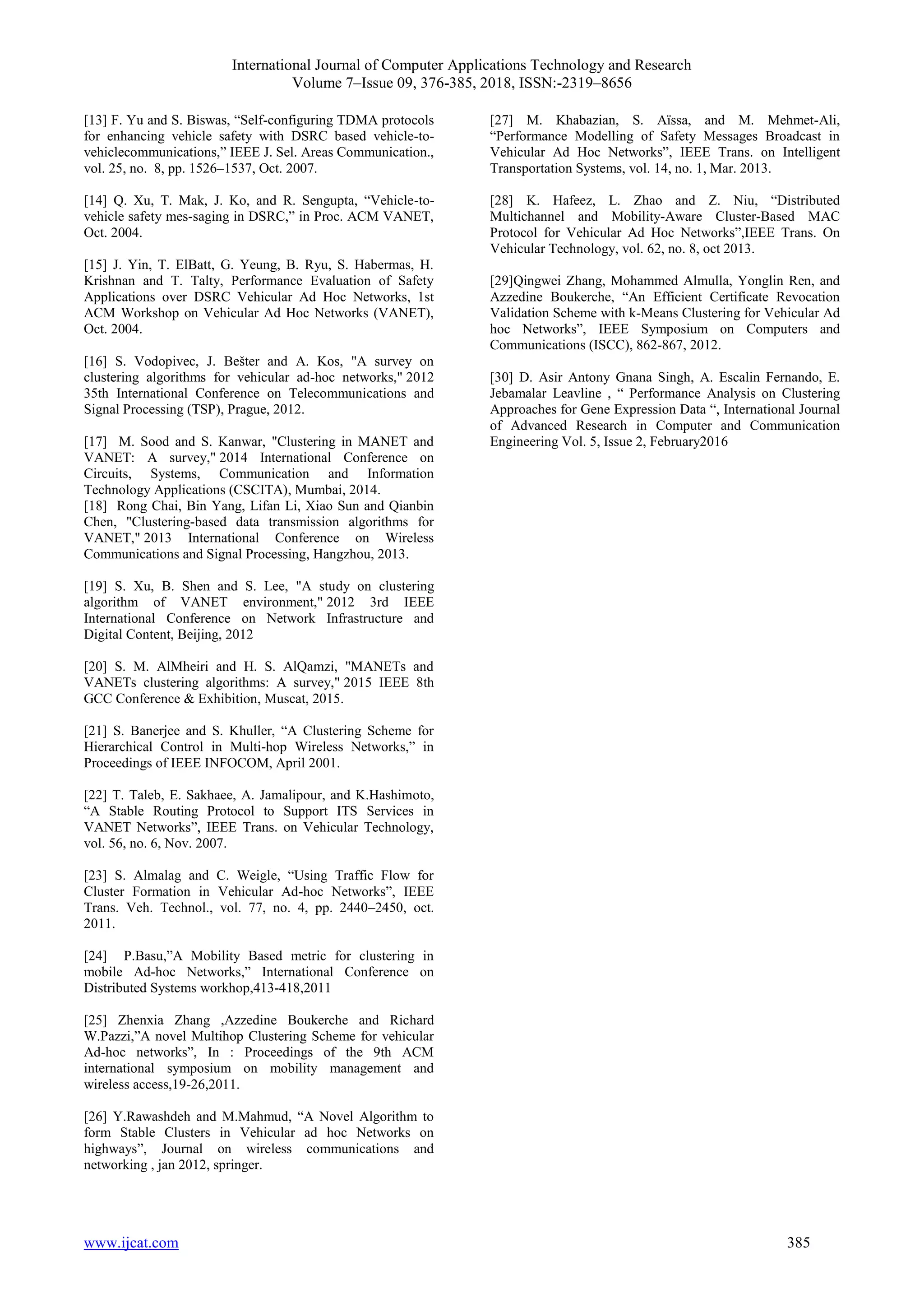 International Journal of Computer Applications Technology and Research
Volume 7–Issue 09, 376-385, 2018, ISSN:-2319–8656
www.ijcat.com 385
[13] F. Yu and S. Biswas, “Self-configuring TDMA protocols
for enhancing vehicle safety with DSRC based vehicle-to-
vehiclecommunications,” IEEE J. Sel. Areas Communication.,
vol. 25, no. 8, pp. 1526–1537, Oct. 2007.
[14] Q. Xu, T. Mak, J. Ko, and R. Sengupta, “Vehicle-to-
vehicle safety mes-saging in DSRC,” in Proc. ACM VANET,
Oct. 2004.
[15] J. Yin, T. ElBatt, G. Yeung, B. Ryu, S. Habermas, H.
Krishnan and T. Talty, Performance Evaluation of Safety
Applications over DSRC Vehicular Ad Hoc Networks, 1st
ACM Workshop on Vehicular Ad Hoc Networks (VANET),
Oct. 2004.
[16] S. Vodopivec, J. Bešter and A. Kos, "A survey on
clustering algorithms for vehicular ad-hoc networks," 2012
35th International Conference on Telecommunications and
Signal Processing (TSP), Prague, 2012.
[17] M. Sood and S. Kanwar, "Clustering in MANET and
VANET: A survey," 2014 International Conference on
Circuits, Systems, Communication and Information
Technology Applications (CSCITA), Mumbai, 2014.
[18] Rong Chai, Bin Yang, Lifan Li, Xiao Sun and Qianbin
Chen, "Clustering-based data transmission algorithms for
VANET," 2013 International Conference on Wireless
Communications and Signal Processing, Hangzhou, 2013.
[19] S. Xu, B. Shen and S. Lee, "A study on clustering
algorithm of VANET environment," 2012 3rd IEEE
International Conference on Network Infrastructure and
Digital Content, Beijing, 2012
[20] S. M. AlMheiri and H. S. AlQamzi, "MANETs and
VANETs clustering algorithms: A survey," 2015 IEEE 8th
GCC Conference & Exhibition, Muscat, 2015.
[21] S. Banerjee and S. Khuller, “A Clustering Scheme for
Hierarchical Control in Multi-hop Wireless Networks,” in
Proceedings of IEEE INFOCOM, April 2001.
[22] T. Taleb, E. Sakhaee, A. Jamalipour, and K.Hashimoto,
“A Stable Routing Protocol to Support ITS Services in
VANET Networks”, IEEE Trans. on Vehicular Technology,
vol. 56, no. 6, Nov. 2007.
[23] S. Almalag and C. Weigle, “Using Traffic Flow for
Cluster Formation in Vehicular Ad-hoc Networks”, IEEE
Trans. Veh. Technol., vol. 77, no. 4, pp. 2440–2450, oct.
2011.
[24] P.Basu,”A Mobility Based metric for clustering in
mobile Ad-hoc Networks,” International Conference on
Distributed Systems workhop,413-418,2011
[25] Zhenxia Zhang ,Azzedine Boukerche and Richard
W.Pazzi,”A novel Multihop Clustering Scheme for vehicular
Ad-hoc networks”, In : Proceedings of the 9th ACM
international symposium on mobility management and
wireless access,19-26,2011.
[26] Y.Rawashdeh and M.Mahmud, “A Novel Algorithm to
form Stable Clusters in Vehicular ad hoc Networks on
highways”, Journal on wireless communications and
networking , jan 2012, springer.
[27] M. Khabazian, S. Aïssa, and M. Mehmet-Ali,
“Performance Modelling of Safety Messages Broadcast in
Vehicular Ad Hoc Networks”, IEEE Trans. on Intelligent
Transportation Systems, vol. 14, no. 1, Mar. 2013.
[28] K. Hafeez, L. Zhao and Z. Niu, “Distributed
Multichannel and Mobility-Aware Cluster-Based MAC
Protocol for Vehicular Ad Hoc Networks”,IEEE Trans. On
Vehicular Technology, vol. 62, no. 8, oct 2013.
[29]Qingwei Zhang, Mohammed Almulla, Yonglin Ren, and
Azzedine Boukerche, “An Efficient Certificate Revocation
Validation Scheme with k-Means Clustering for Vehicular Ad
hoc Networks”, IEEE Symposium on Computers and
Communications (ISCC), 862-867, 2012.
[30] D. Asir Antony Gnana Singh, A. Escalin Fernando, E.
Jebamalar Leavline , “ Performance Analysis on Clustering
Approaches for Gene Expression Data “, International Journal
of Advanced Research in Computer and Communication
Engineering Vol. 5, Issue 2, February2016
 