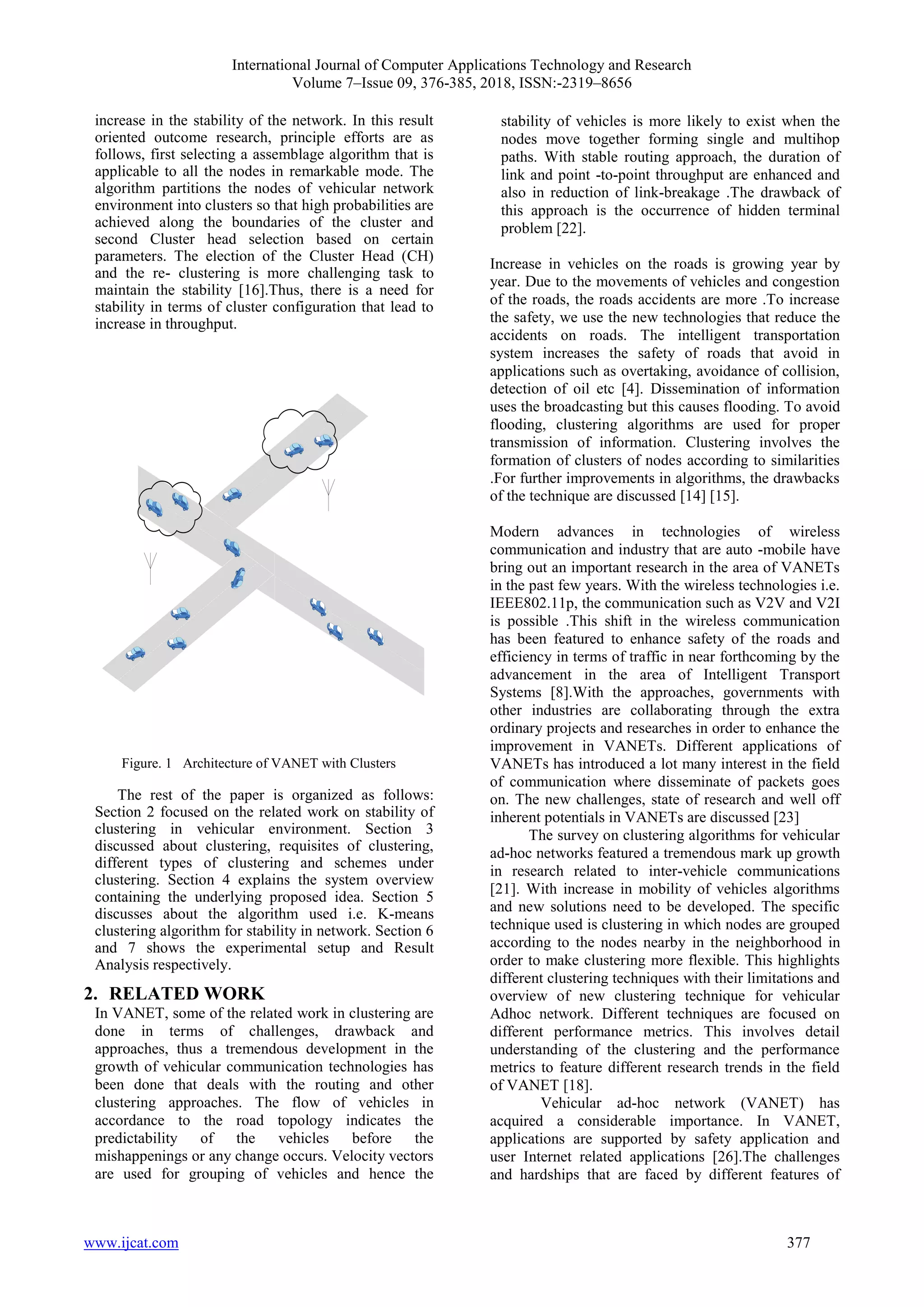 International Journal of Computer Applications Technology and Research
Volume 7–Issue 09, 376-385, 2018, ISSN:-2319–8656
www.ijcat.com 377
increase in the stability of the network. In this result
oriented outcome research, principle efforts are as
follows, first selecting a assemblage algorithm that is
applicable to all the nodes in remarkable mode. The
algorithm partitions the nodes of vehicular network
environment into clusters so that high probabilities are
achieved along the boundaries of the cluster and
second Cluster head selection based on certain
parameters. The election of the Cluster Head (CH)
and the re- clustering is more challenging task to
maintain the stability [16].Thus, there is a need for
stability in terms of cluster configuration that lead to
increase in throughput.
Figure. 1 Architecture of VANET with Clusters
The rest of the paper is organized as follows:
Section 2 focused on the related work on stability of
clustering in vehicular environment. Section 3
discussed about clustering, requisites of clustering,
different types of clustering and schemes under
clustering. Section 4 explains the system overview
containing the underlying proposed idea. Section 5
discusses about the algorithm used i.e. K-means
clustering algorithm for stability in network. Section 6
and 7 shows the experimental setup and Result
Analysis respectively.
2. RELATED WORK
In VANET, some of the related work in clustering are
done in terms of challenges, drawback and
approaches, thus a tremendous development in the
growth of vehicular communication technologies has
been done that deals with the routing and other
clustering approaches. The flow of vehicles in
accordance to the road topology indicates the
predictability of the vehicles before the
mishappenings or any change occurs. Velocity vectors
are used for grouping of vehicles and hence the
stability of vehicles is more likely to exist when the
nodes move together forming single and multihop
paths. With stable routing approach, the duration of
link and point -to-point throughput are enhanced and
also in reduction of link-breakage .The drawback of
this approach is the occurrence of hidden terminal
problem [22].
Increase in vehicles on the roads is growing year by
year. Due to the movements of vehicles and congestion
of the roads, the roads accidents are more .To increase
the safety, we use the new technologies that reduce the
accidents on roads. The intelligent transportation
system increases the safety of roads that avoid in
applications such as overtaking, avoidance of collision,
detection of oil etc [4]. Dissemination of information
uses the broadcasting but this causes flooding. To avoid
flooding, clustering algorithms are used for proper
transmission of information. Clustering involves the
formation of clusters of nodes according to similarities
.For further improvements in algorithms, the drawbacks
of the technique are discussed [14] [15].
Modern advances in technologies of wireless
communication and industry that are auto -mobile have
bring out an important research in the area of VANETs
in the past few years. With the wireless technologies i.e.
IEEE802.11p, the communication such as V2V and V2I
is possible .This shift in the wireless communication
has been featured to enhance safety of the roads and
efficiency in terms of traffic in near forthcoming by the
advancement in the area of Intelligent Transport
Systems [8].With the approaches, governments with
other industries are collaborating through the extra
ordinary projects and researches in order to enhance the
improvement in VANETs. Different applications of
VANETs has introduced a lot many interest in the field
of communication where disseminate of packets goes
on. The new challenges, state of research and well off
inherent potentials in VANETs are discussed [23]
The survey on clustering algorithms for vehicular
ad-hoc networks featured a tremendous mark up growth
in research related to inter-vehicle communications
[21]. With increase in mobility of vehicles algorithms
and new solutions need to be developed. The specific
technique used is clustering in which nodes are grouped
according to the nodes nearby in the neighborhood in
order to make clustering more flexible. This highlights
different clustering techniques with their limitations and
overview of new clustering technique for vehicular
Adhoc network. Different techniques are focused on
different performance metrics. This involves detail
understanding of the clustering and the performance
metrics to feature different research trends in the field
of VANET [18].
Vehicular ad-hoc network (VANET) has
acquired a considerable importance. In VANET,
applications are supported by safety application and
user Internet related applications [26].The challenges
and hardships that are faced by different features of
 