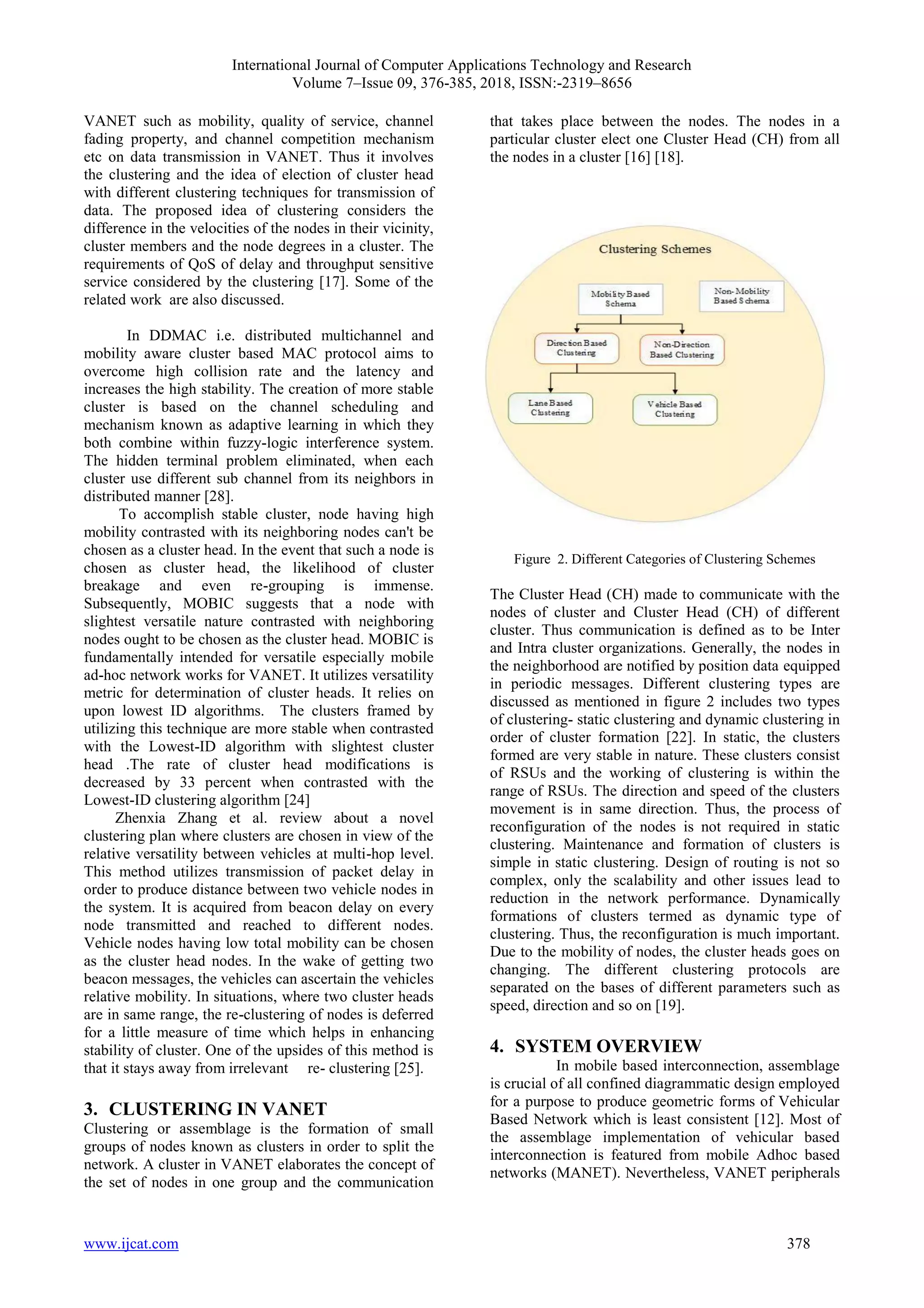 International Journal of Computer Applications Technology and Research
Volume 7–Issue 09, 376-385, 2018, ISSN:-2319–8656
www.ijcat.com 378
VANET such as mobility, quality of service, channel
fading property, and channel competition mechanism
etc on data transmission in VANET. Thus it involves
the clustering and the idea of election of cluster head
with different clustering techniques for transmission of
data. The proposed idea of clustering considers the
difference in the velocities of the nodes in their vicinity,
cluster members and the node degrees in a cluster. The
requirements of QoS of delay and throughput sensitive
service considered by the clustering [17]. Some of the
related work are also discussed.
In DDMAC i.e. distributed multichannel and
mobility aware cluster based MAC protocol aims to
overcome high collision rate and the latency and
increases the high stability. The creation of more stable
cluster is based on the channel scheduling and
mechanism known as adaptive learning in which they
both combine within fuzzy-logic interference system.
The hidden terminal problem eliminated, when each
cluster use different sub channel from its neighbors in
distributed manner [28].
To accomplish stable cluster, node having high
mobility contrasted with its neighboring nodes can't be
chosen as a cluster head. In the event that such a node is
chosen as cluster head, the likelihood of cluster
breakage and even re-grouping is immense.
Subsequently, MOBIC suggests that a node with
slightest versatile nature contrasted with neighboring
nodes ought to be chosen as the cluster head. MOBIC is
fundamentally intended for versatile especially mobile
ad-hoc network works for VANET. It utilizes versatility
metric for determination of cluster heads. It relies on
upon lowest ID algorithms. The clusters framed by
utilizing this technique are more stable when contrasted
with the Lowest-ID algorithm with slightest cluster
head .The rate of cluster head modifications is
decreased by 33 percent when contrasted with the
Lowest-ID clustering algorithm [24]
Zhenxia Zhang et al. review about a novel
clustering plan where clusters are chosen in view of the
relative versatility between vehicles at multi-hop level.
This method utilizes transmission of packet delay in
order to produce distance between two vehicle nodes in
the system. It is acquired from beacon delay on every
node transmitted and reached to different nodes.
Vehicle nodes having low total mobility can be chosen
as the cluster head nodes. In the wake of getting two
beacon messages, the vehicles can ascertain the vehicles
relative mobility. In situations, where two cluster heads
are in same range, the re-clustering of nodes is deferred
for a little measure of time which helps in enhancing
stability of cluster. One of the upsides of this method is
that it stays away from irrelevant re- clustering [25].
3. CLUSTERING IN VANET
Clustering or assemblage is the formation of small
groups of nodes known as clusters in order to split the
network. A cluster in VANET elaborates the concept of
the set of nodes in one group and the communication
that takes place between the nodes. The nodes in a
particular cluster elect one Cluster Head (CH) from all
the nodes in a cluster [16] [18].
Figure 2. Different Categories of Clustering Schemes
The Cluster Head (CH) made to communicate with the
nodes of cluster and Cluster Head (CH) of different
cluster. Thus communication is defined as to be Inter
and Intra cluster organizations. Generally, the nodes in
the neighborhood are notified by position data equipped
in periodic messages. Different clustering types are
discussed as mentioned in figure 2 includes two types
of clustering- static clustering and dynamic clustering in
order of cluster formation [22]. In static, the clusters
formed are very stable in nature. These clusters consist
of RSUs and the working of clustering is within the
range of RSUs. The direction and speed of the clusters
movement is in same direction. Thus, the process of
reconfiguration of the nodes is not required in static
clustering. Maintenance and formation of clusters is
simple in static clustering. Design of routing is not so
complex, only the scalability and other issues lead to
reduction in the network performance. Dynamically
formations of clusters termed as dynamic type of
clustering. Thus, the reconfiguration is much important.
Due to the mobility of nodes, the cluster heads goes on
changing. The different clustering protocols are
separated on the bases of different parameters such as
speed, direction and so on [19].
4. SYSTEM OVERVIEW
In mobile based interconnection, assemblage
is crucial of all confined diagrammatic design employed
for a purpose to produce geometric forms of Vehicular
Based Network which is least consistent [12]. Most of
the assemblage implementation of vehicular based
interconnection is featured from mobile Adhoc based
networks (MANET). Nevertheless, VANET peripherals
 