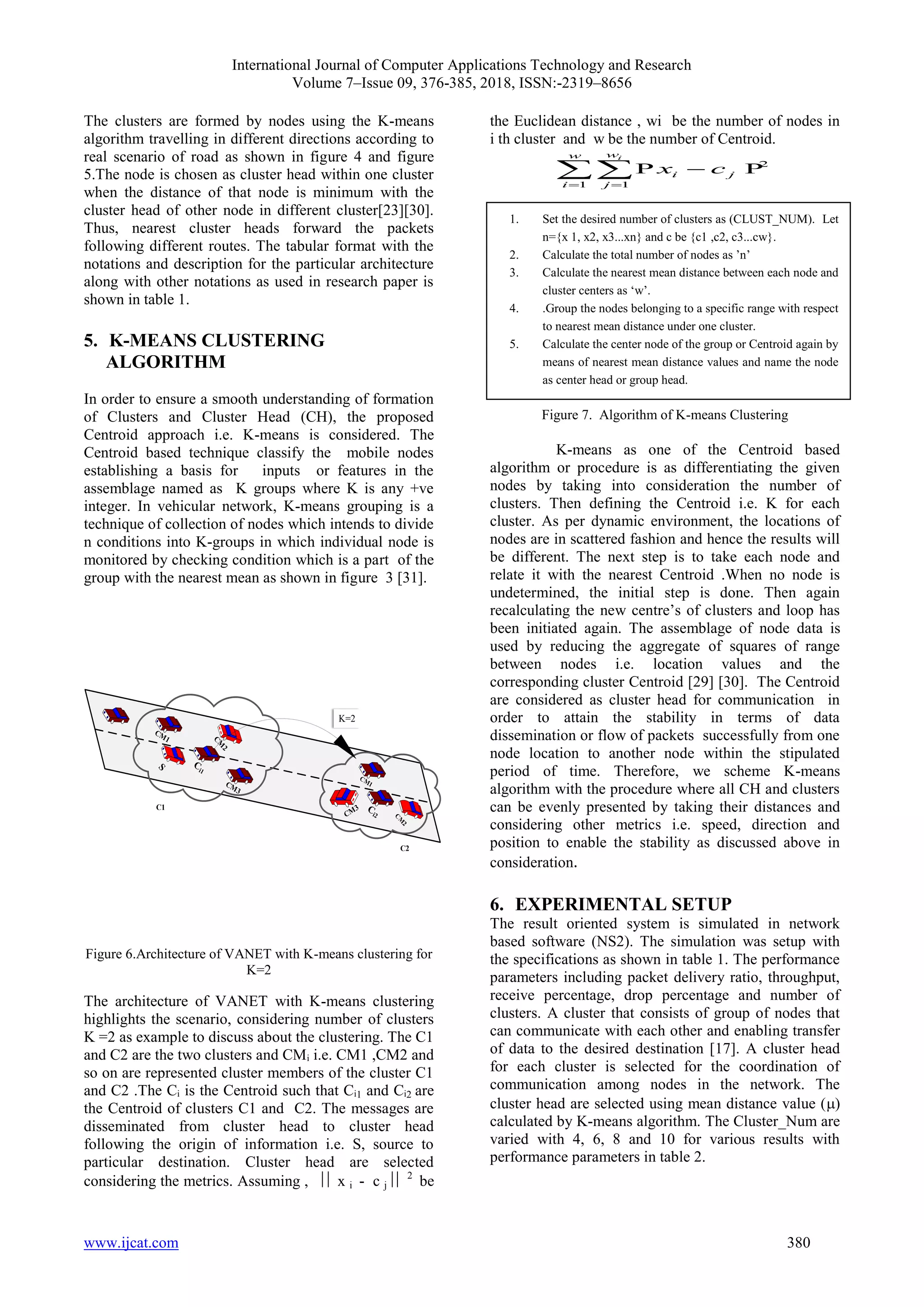 International Journal of Computer Applications Technology and Research
Volume 7–Issue 09, 376-385, 2018, ISSN:-2319–8656
www.ijcat.com 380
The clusters are formed by nodes using the K-means
algorithm travelling in different directions according to
real scenario of road as shown in figure 4 and figure
5.The node is chosen as cluster head within one cluster
when the distance of that node is minimum with the
cluster head of other node in different cluster[23][30].
Thus, nearest cluster heads forward the packets
following different routes. The tabular format with the
notations and description for the particular architecture
along with other notations as used in research paper is
shown in table 1.
5. K-MEANS CLUSTERING
ALGORITHM
In order to ensure a smooth understanding of formation
of Clusters and Cluster Head (CH), the proposed
Centroid approach i.e. K-means is considered. The
Centroid based technique classify the mobile nodes
establishing a basis for inputs or features in the
assemblage named as K groups where K is any +ve
integer. In vehicular network, K-means grouping is a
technique of collection of nodes which intends to divide
n conditions into K-groups in which individual node is
monitored by checking condition which is a part of the
group with the nearest mean as shown in figure 3 [31].
K=2
C1
C2
Figure 6.Architecture of VANET with K-means clustering for
K=2
The architecture of VANET with K-means clustering
highlights the scenario, considering number of clusters
K =2 as example to discuss about the clustering. The C1
and C2 are the two clusters and CMᵢ i.e. CM1 ,CM2 and
so on are represented cluster members of the cluster C1
and C2 .The Cᵢ is the Centroid such that Cᵢ1 and Cᵢ2 are
the Centroid of clusters C1 and C2. The messages are
disseminated from cluster head to cluster head
following the origin of information i.e. S, source to
particular destination. Cluster head are selected
considering the metrics. Assuming ,  x i - c j  2
be
the Euclidean distance , wi be the number of nodes in
i th cluster and w be the number of Centroid.
2
1 1
i
w
w
i j
i j
x c
 

 P P
Figure 7. Algorithm of K-means Clustering
K-means as one of the Centroid based
algorithm or procedure is as differentiating the given
nodes by taking into consideration the number of
clusters. Then defining the Centroid i.e. K for each
cluster. As per dynamic environment, the locations of
nodes are in scattered fashion and hence the results will
be different. The next step is to take each node and
relate it with the nearest Centroid .When no node is
undetermined, the initial step is done. Then again
recalculating the new centre’s of clusters and loop has
been initiated again. The assemblage of node data is
used by reducing the aggregate of squares of range
between nodes i.e. location values and the
corresponding cluster Centroid [29] [30]. The Centroid
are considered as cluster head for communication in
order to attain the stability in terms of data
dissemination or flow of packets successfully from one
node location to another node within the stipulated
period of time. Therefore, we scheme K-means
algorithm with the procedure where all CH and clusters
can be evenly presented by taking their distances and
considering other metrics i.e. speed, direction and
position to enable the stability as discussed above in
consideration.
6. EXPERIMENTAL SETUP
The result oriented system is simulated in network
based software (NS2). The simulation was setup with
the specifications as shown in table 1. The performance
parameters including packet delivery ratio, throughput,
receive percentage, drop percentage and number of
clusters. A cluster that consists of group of nodes that
can communicate with each other and enabling transfer
of data to the desired destination [17]. A cluster head
for each cluster is selected for the coordination of
communication among nodes in the network. The
cluster head are selected using mean distance value ()
calculated by K-means algorithm. The Cluster_Num are
varied with 4, 6, 8 and 10 for various results with
performance parameters in table 2.
1. Set the desired number of clusters as (CLUST_NUM). Let
n={x 1, x2, x3...xn} and c be {c1 ,c2, c3...cw}.
2. Calculate the total number of nodes as ’n’
3. Calculate the nearest mean distance between each node and
cluster centers as ‘w’.
4. .Group the nodes belonging to a specific range with respect
to nearest mean distance under one cluster.
5. Calculate the center node of the group or Centroid again by
means of nearest mean distance values and name the node
as center head or group head.
 