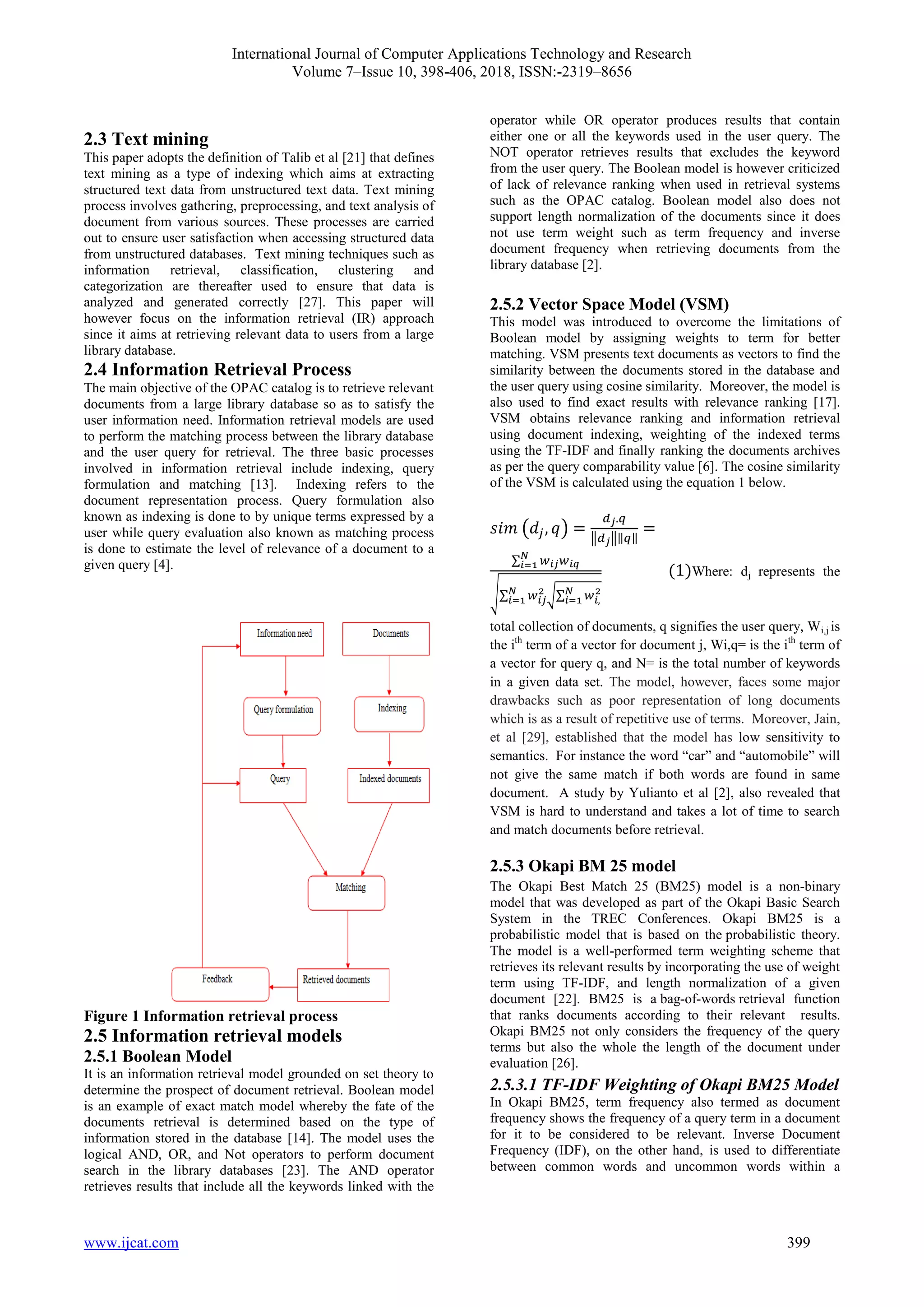 International Journal of Computer Applications Technology and Research
Volume 7–Issue 10, 398-406, 2018, ISSN:-2319–8656
www.ijcat.com 399
2.3 Text mining
This paper adopts the definition of Talib et al [21] that defines
text mining as a type of indexing which aims at extracting
structured text data from unstructured text data. Text mining
process involves gathering, preprocessing, and text analysis of
document from various sources. These processes are carried
out to ensure user satisfaction when accessing structured data
from unstructured databases. Text mining techniques such as
information retrieval, classification, clustering and
categorization are thereafter used to ensure that data is
analyzed and generated correctly [27]. This paper will
however focus on the information retrieval (IR) approach
since it aims at retrieving relevant data to users from a large
library database.
2.4 Information Retrieval Process
The main objective of the OPAC catalog is to retrieve relevant
documents from a large library database so as to satisfy the
user information need. Information retrieval models are used
to perform the matching process between the library database
and the user query for retrieval. The three basic processes
involved in information retrieval include indexing, query
formulation and matching [13]. Indexing refers to the
document representation process. Query formulation also
known as indexing is done to by unique terms expressed by a
user while query evaluation also known as matching process
is done to estimate the level of relevance of a document to a
given query [4].
Figure 1 Information retrieval process
2.5 Information retrieval models
2.5.1 Boolean Model
It is an information retrieval model grounded on set theory to
determine the prospect of document retrieval. Boolean model
is an example of exact match model whereby the fate of the
documents retrieval is determined based on the type of
information stored in the database [14]. The model uses the
logical AND, OR, and Not operators to perform document
search in the library databases [23]. The AND operator
retrieves results that include all the keywords linked with the
operator while OR operator produces results that contain
either one or all the keywords used in the user query. The
NOT operator retrieves results that excludes the keyword
from the user query. The Boolean model is however criticized
of lack of relevance ranking when used in retrieval systems
such as the OPAC catalog. Boolean model also does not
support length normalization of the documents since it does
not use term weight such as term frequency and inverse
document frequency when retrieving documents from the
library database [2].
2.5.2 Vector Space Model (VSM)
This model was introduced to overcome the limitations of
Boolean model by assigning weights to term for better
matching. VSM presents text documents as vectors to find the
similarity between the documents stored in the database and
the user query using cosine similarity. Moreover, the model is
also used to find exact results with relevance ranking [17].
VSM obtains relevance ranking and information retrieval
using document indexing, weighting of the indexed terms
using the TF-IDF and finally ranking the documents archives
as per the query comparability value [6]. The cosine similarity
of the VSM is calculated using the equation 1 below.
Where: dj represents the
total collection of documents, q signifies the user query, Wi,j is
the ith
term of a vector for document j, Wi,q= is the ith
term of
a vector for query q, and N= is the total number of keywords
in a given data set. The model, however, faces some major
drawbacks such as poor representation of long documents
which is as a result of repetitive use of terms. Moreover, Jain,
et al [29], established that the model has low sensitivity to
semantics. For instance the word “car” and “automobile” will
not give the same match if both words are found in same
document. A study by Yulianto et al [2], also revealed that
VSM is hard to understand and takes a lot of time to search
and match documents before retrieval.
2.5.3 Okapi BM 25 model
The Okapi Best Match 25 (BM25) model is a non-binary
model that was developed as part of the Okapi Basic Search
System in the TREC Conferences. Okapi BM25 is a
probabilistic model that is based on the probabilistic theory.
The model is a well-performed term weighting scheme that
retrieves its relevant results by incorporating the use of weight
term using TF-IDF, and length normalization of a given
document [22]. BM25 is a bag-of-words retrieval function
that ranks documents according to their relevant results.
Okapi BM25 not only considers the frequency of the query
terms but also the whole the length of the document under
evaluation [26].
2.5.3.1 TF-IDF Weighting of Okapi BM25 Model
In Okapi BM25, term frequency also termed as document
frequency shows the frequency of a query term in a document
for it to be considered to be relevant. Inverse Document
Frequency (IDF), on the other hand, is used to differentiate
between common words and uncommon words within a
 