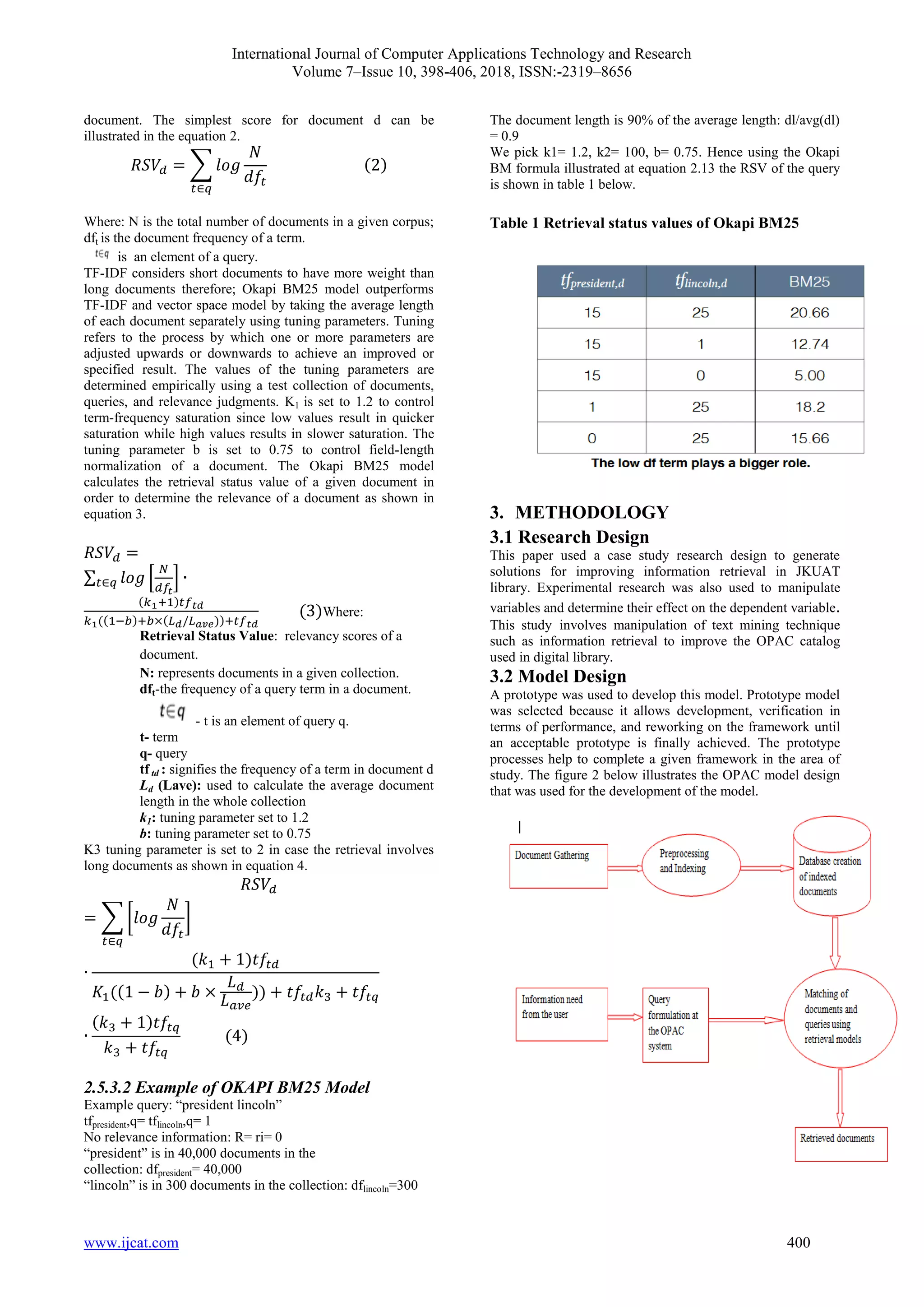 International Journal of Computer Applications Technology and Research
Volume 7–Issue 10, 398-406, 2018, ISSN:-2319–8656
www.ijcat.com 400
document. The simplest score for document d can be
illustrated in the equation 2.
Where: N is the total number of documents in a given corpus;
dft is the document frequency of a term.
is an element of a query.
TF-IDF considers short documents to have more weight than
long documents therefore; Okapi BM25 model outperforms
TF-IDF and vector space model by taking the average length
of each document separately using tuning parameters. Tuning
refers to the process by which one or more parameters are
adjusted upwards or downwards to achieve an improved or
specified result. The values of the tuning parameters are
determined empirically using a test collection of documents,
queries, and relevance judgments. K1 is set to 1.2 to control
term-frequency saturation since low values result in quicker
saturation while high values results in slower saturation. The
tuning parameter b is set to 0.75 to control field-length
normalization of a document. The Okapi BM25 model
calculates the retrieval status value of a given document in
order to determine the relevance of a document as shown in
equation 3.
Where:
Retrieval Status Value: relevancy scores of a
document.
N: represents documents in a given collection.
dft-the frequency of a query term in a document.
- t is an element of query q.
t- term
q- query
tf td : signifies the frequency of a term in document d
Ld (Lave): used to calculate the average document
length in the whole collection
k1: tuning parameter set to 1.2
b: tuning parameter set to 0.75
K3 tuning parameter is set to 2 in case the retrieval involves
long documents as shown in equation 4.
2.5.3.2 Example of OKAPI BM25 Model
Example query: “president lincoln”
tfpresident,q= tflincoln,q= 1
No relevance information: R= ri= 0
“president” is in 40,000 documents in the
collection: dfpresident= 40,000
“lincoln” is in 300 documents in the collection: dflincoln=300
The document length is 90% of the average length: dl/avg(dl)
= 0.9
We pick k1= 1.2, k2= 100, b= 0.75. Hence using the Okapi
BM formula illustrated at equation 2.13 the RSV of the query
is shown in table 1 below.
Table 1 Retrieval status values of Okapi BM25
3. METHODOLOGY
3.1 Research Design
This paper used a case study research design to generate
solutions for improving information retrieval in JKUAT
library. Experimental research was also used to manipulate
variables and determine their effect on the dependent variable.
This study involves manipulation of text mining technique
such as information retrieval to improve the OPAC catalog
used in digital library.
3.2 Model Design
A prototype was used to develop this model. Prototype model
was selected because it allows development, verification in
terms of performance, and reworking on the framework until
an acceptable prototype is finally achieved. The prototype
processes help to complete a given framework in the area of
study. The figure 2 below illustrates the OPAC model design
that was used for the development of the model.
 