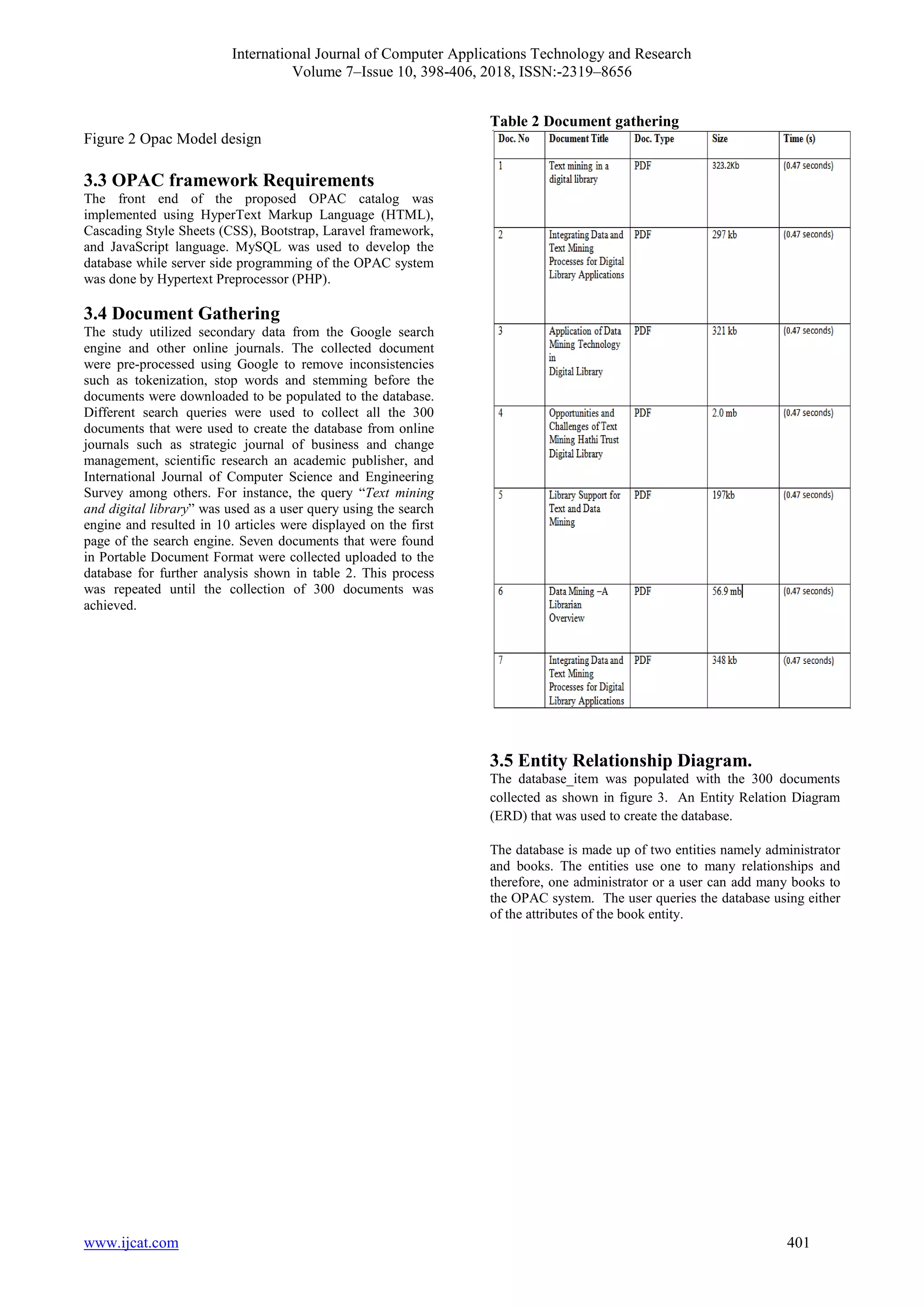 International Journal of Computer Applications Technology and Research
Volume 7–Issue 10, 398-406, 2018, ISSN:-2319–8656
www.ijcat.com 401
Figure 2 Opac Model design
3.3 OPAC framework Requirements
The front end of the proposed OPAC catalog was
implemented using HyperText Markup Language (HTML),
Cascading Style Sheets (CSS), Bootstrap, Laravel framework,
and JavaScript language. MySQL was used to develop the
database while server side programming of the OPAC system
was done by Hypertext Preprocessor (PHP).
3.4 Document Gathering
The study utilized secondary data from the Google search
engine and other online journals. The collected document
were pre-processed using Google to remove inconsistencies
such as tokenization, stop words and stemming before the
documents were downloaded to be populated to the database.
Different search queries were used to collect all the 300
documents that were used to create the database from online
journals such as strategic journal of business and change
management, scientific research an academic publisher, and
International Journal of Computer Science and Engineering
Survey among others. For instance, the query “Text mining
and digital library” was used as a user query using the search
engine and resulted in 10 articles were displayed on the first
page of the search engine. Seven documents that were found
in Portable Document Format were collected uploaded to the
database for further analysis shown in table 2. This process
was repeated until the collection of 300 documents was
achieved.
Table 2 Document gathering
3.5 Entity Relationship Diagram.
The database_item was populated with the 300 documents
collected as shown in figure 3. An Entity Relation Diagram
(ERD) that was used to create the database.
The database is made up of two entities namely administrator
and books. The entities use one to many relationships and
therefore, one administrator or a user can add many books to
the OPAC system. The user queries the database using either
of the attributes of the book entity.
 