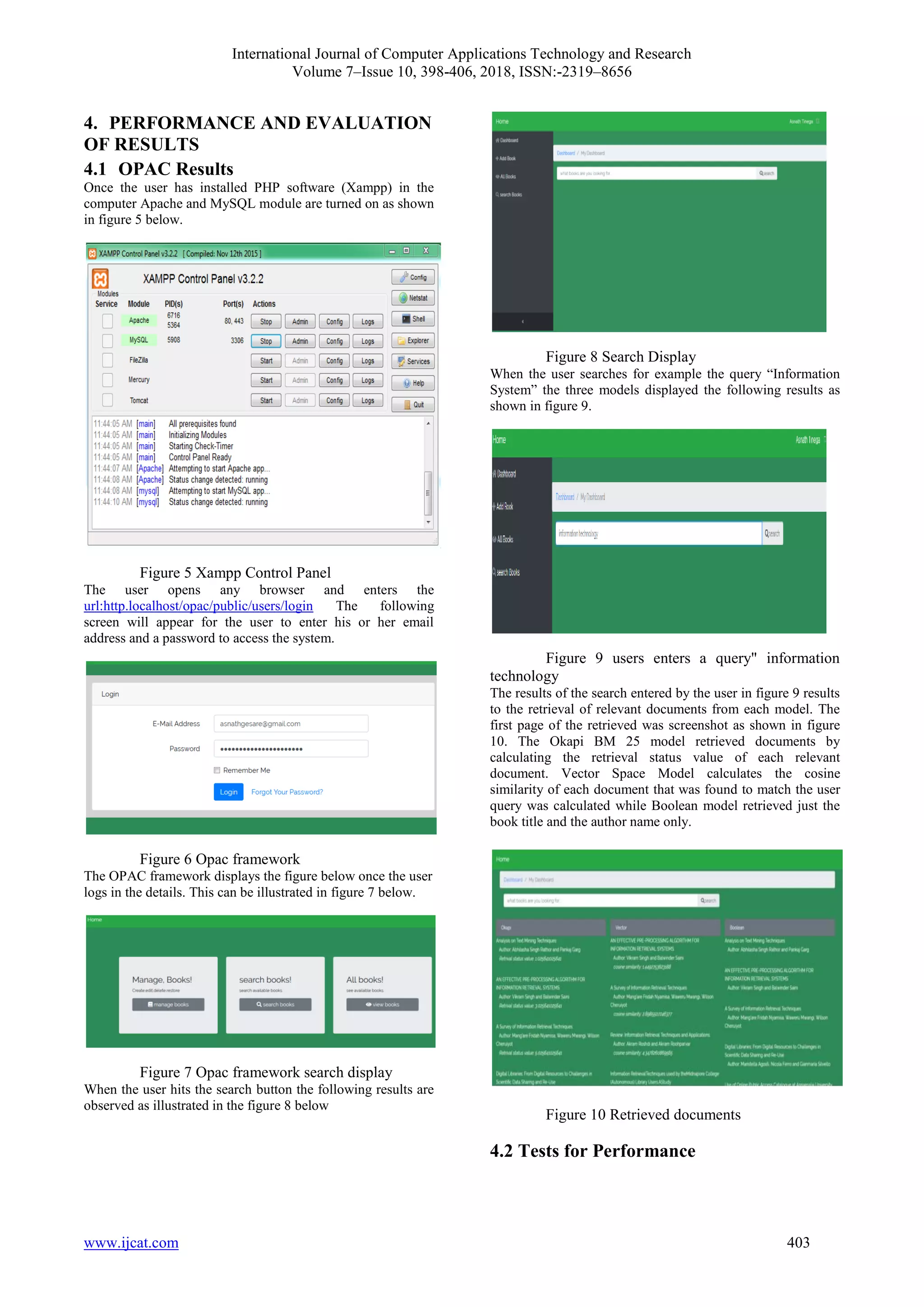 International Journal of Computer Applications Technology and Research
Volume 7–Issue 10, 398-406, 2018, ISSN:-2319–8656
www.ijcat.com 403
4. PERFORMANCE AND EVALUATION
OF RESULTS
4.1 OPAC Results
Once the user has installed PHP software (Xampp) in the
computer Apache and MySQL module are turned on as shown
in figure 5 below.
Figure 5 Xampp Control Panel
The user opens any browser and enters the
url:http.localhost/opac/public/users/login The following
screen will appear for the user to enter his or her email
address and a password to access the system.
Figure 6 Opac framework
The OPAC framework displays the figure below once the user
logs in the details. This can be illustrated in figure 7 below.
Figure 7 Opac framework search display
When the user hits the search button the following results are
observed as illustrated in the figure 8 below
Figure 8 Search Display
When the user searches for example the query “Information
System” the three models displayed the following results as
shown in figure 9.
Figure 9 users enters a query" information
technology
The results of the search entered by the user in figure 9 results
to the retrieval of relevant documents from each model. The
first page of the retrieved was screenshot as shown in figure
10. The Okapi BM 25 model retrieved documents by
calculating the retrieval status value of each relevant
document. Vector Space Model calculates the cosine
similarity of each document that was found to match the user
query was calculated while Boolean model retrieved just the
book title and the author name only.
Figure 10 Retrieved documents
4.2 Tests for Performance
 