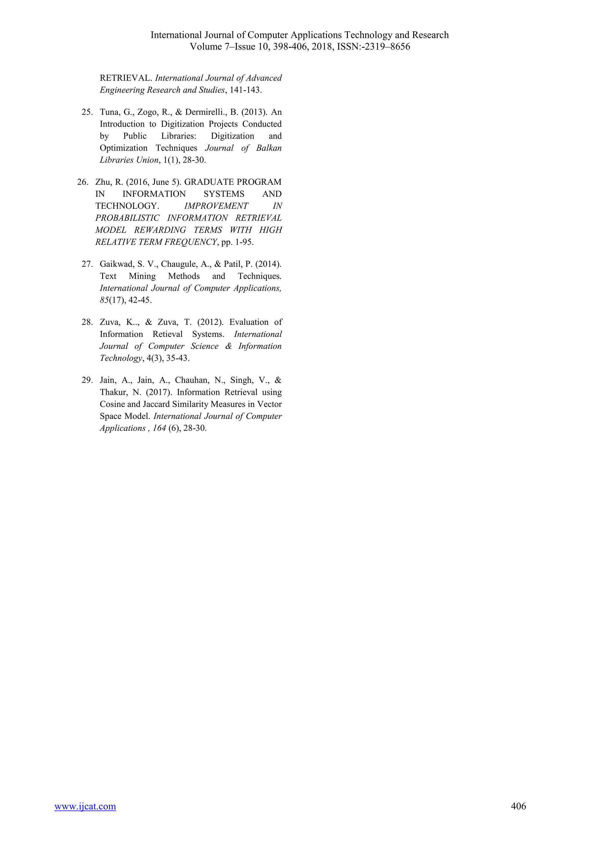 International Journal of Computer Applications Technology and Research
Volume 7–Issue 10, 398-406, 2018, ISSN:-2319–8656
www.ijcat.com 406
RETRIEVAL. International Journal of Advanced
Engineering Research and Studies, 141-143.
25. Tuna, G., Zogo, R., & Dermirelli., B. (2013). An
Introduction to Digitization Projects Conducted
by Public Libraries: Digitization and
Optimization Techniques Journal of Balkan
Libraries Union, 1(1), 28-30.
26. Zhu, R. (2016, June 5). GRADUATE PROGRAM
IN INFORMATION SYSTEMS AND
TECHNOLOGY. IMPROVEMENT IN
PROBABILISTIC INFORMATION RETRIEVAL
MODEL REWARDING TERMS WITH HIGH
RELATIVE TERM FREQUENCY, pp. 1-95.
27. Gaikwad, S. V., Chaugule, A., & Patil, P. (2014).
Text Mining Methods and Techniques.
International Journal of Computer Applications,
85(17), 42-45.
28. Zuva, K.., & Zuva, T. (2012). Evaluation of
Information Retieval Systems. International
Journal of Computer Science & Information
Technology, 4(3), 35-43.
29. Jain, A., Jain, A., Chauhan, N., Singh, V., &
Thakur, N. (2017). Information Retrieval using
Cosine and Jaccard Similarity Measures in Vector
Space Model. International Journal of Computer
Applications , 164 (6), 28-30.
 