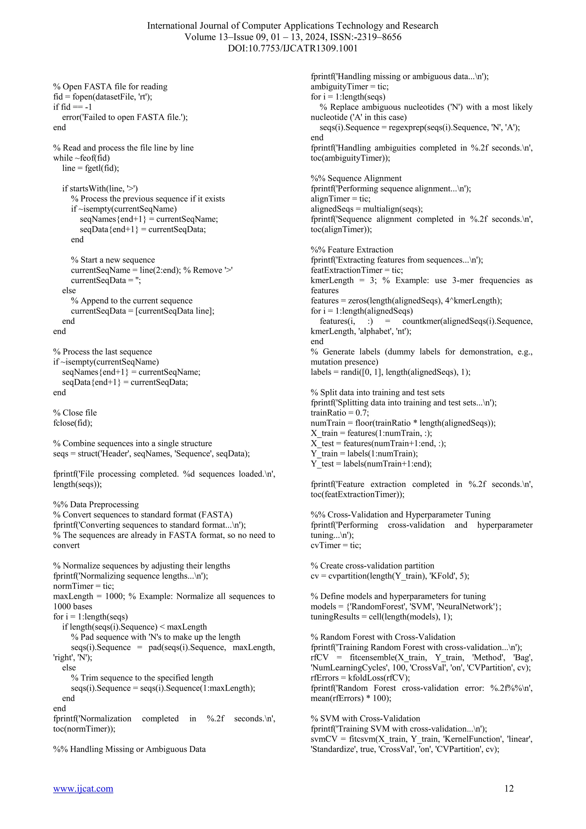 International Journal of Computer Applications Technology and Research
Volume 13–Issue 09, 01 – 13, 2024, ISSN:-2319–8656
DOI:10.7753/IJCATR1309.1001
www.ijcat.com 12
% Open FASTA file for reading
fid = fopen(datasetFile, 'rt');
if fid == -1
error('Failed to open FASTA file.');
end
% Read and process the file line by line
while ~feof(fid)
line = fgetl(fid);
if startsWith(line, '>')
% Process the previous sequence if it exists
if ~isempty(currentSeqName)
seqNames{end+1} = currentSeqName;
seqData{end+1} = currentSeqData;
end
% Start a new sequence
currentSeqName = line(2:end); % Remove '>'
currentSeqData = '';
else
% Append to the current sequence
currentSeqData = [currentSeqData line];
end
end
% Process the last sequence
if ~isempty(currentSeqName)
seqNames{end+1} = currentSeqName;
seqData{end+1} = currentSeqData;
end
% Close file
fclose(fid);
% Combine sequences into a single structure
seqs = struct('Header', seqNames, 'Sequence', seqData);
fprintf('File processing completed. %d sequences loaded.n',
length(seqs));
%% Data Preprocessing
% Convert sequences to standard format (FASTA)
fprintf('Converting sequences to standard format...n');
% The sequences are already in FASTA format, so no need to
convert
% Normalize sequences by adjusting their lengths
fprintf('Normalizing sequence lengths...n');
normTimer = tic;
maxLength = 1000; % Example: Normalize all sequences to
1000 bases
for i = 1:length(seqs)
if length(seqs(i).Sequence) < maxLength
% Pad sequence with 'N's to make up the length
seqs(i).Sequence = pad(seqs(i).Sequence, maxLength,
'right', 'N');
else
% Trim sequence to the specified length
seqs(i).Sequence = seqs(i).Sequence(1:maxLength);
end
end
fprintf('Normalization completed in %.2f seconds.n',
toc(normTimer));
%% Handling Missing or Ambiguous Data
fprintf('Handling missing or ambiguous data...n');
ambiguityTimer = tic;
for i = 1:length(seqs)
% Replace ambiguous nucleotides ('N') with a most likely
nucleotide ('A' in this case)
seqs(i).Sequence = regexprep(seqs(i).Sequence, 'N', 'A');
end
fprintf('Handling ambiguities completed in %.2f seconds.n',
toc(ambiguityTimer));
%% Sequence Alignment
fprintf('Performing sequence alignment...n');
alignTimer = tic;
alignedSeqs = multialign(seqs);
fprintf('Sequence alignment completed in %.2f seconds.n',
toc(alignTimer));
%% Feature Extraction
fprintf('Extracting features from sequences...n');
featExtractionTimer = tic;
kmerLength = 3; % Example: use 3-mer frequencies as
features
features = zeros(length(alignedSeqs), 4^kmerLength);
for i = 1:length(alignedSeqs)
features(i, :) = countkmer(alignedSeqs(i).Sequence,
kmerLength, 'alphabet', 'nt');
end
% Generate labels (dummy labels for demonstration, e.g.,
mutation presence)
labels = randi([0, 1], length(alignedSeqs), 1);
% Split data into training and test sets
fprintf('Splitting data into training and test sets...n');
trainRatio = 0.7;
numTrain = floor(trainRatio * length(alignedSeqs));
X_train = features(1:numTrain, :);
X_test = features(numTrain+1:end, :);
Y_train = labels(1:numTrain);
Y_test = labels(numTrain+1:end);
fprintf('Feature extraction completed in %.2f seconds.n',
toc(featExtractionTimer));
%% Cross-Validation and Hyperparameter Tuning
fprintf('Performing cross-validation and hyperparameter
tuning...n');
cvTimer = tic;
% Create cross-validation partition
cv = cvpartition(length(Y_train), 'KFold', 5);
% Define models and hyperparameters for tuning
models = {'RandomForest', 'SVM', 'NeuralNetwork'};
tuningResults = cell(length(models), 1);
% Random Forest with Cross-Validation
fprintf('Training Random Forest with cross-validation...n');
rfCV = fitcensemble(X_train, Y_train, 'Method', 'Bag',
'NumLearningCycles', 100, 'CrossVal', 'on', 'CVPartition', cv);
rfErrors = kfoldLoss(rfCV);
fprintf('Random Forest cross-validation error: %.2f%%n',
mean(rfErrors) * 100);
% SVM with Cross-Validation
fprintf('Training SVM with cross-validation...n');
svmCV = fitcsvm(X_train, Y_train, 'KernelFunction', 'linear',
'Standardize', true, 'CrossVal', 'on', 'CVPartition', cv);
 