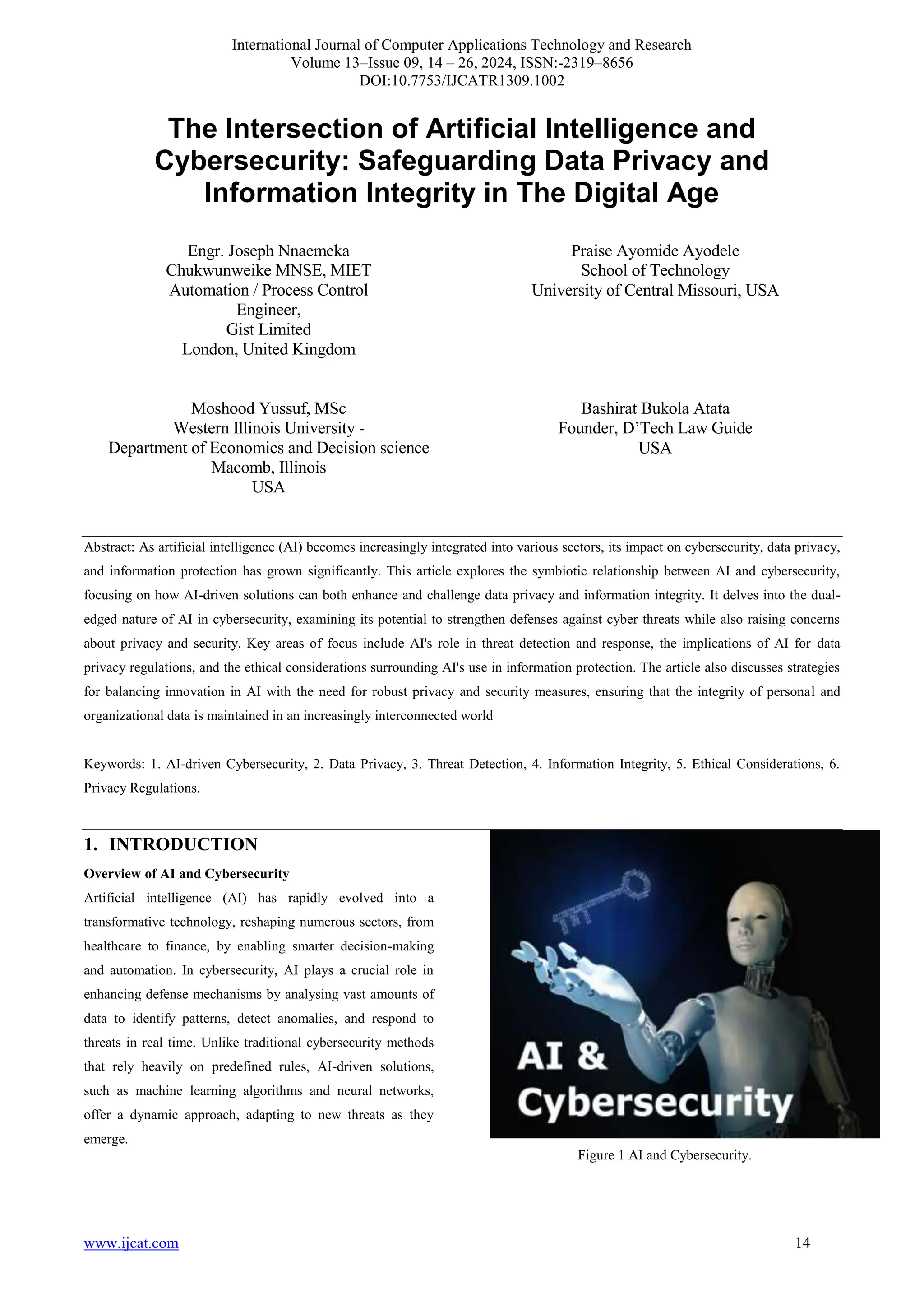 International Journal of Computer Applications Technology and Research
Volume 13–Issue 09, 14 – 26, 2024, ISSN:-2319–8656
DOI:10.7753/IJCATR1309.1002
www.ijcat.com 14
The Intersection of Artificial Intelligence and
Cybersecurity: Safeguarding Data Privacy and
Information Integrity in The Digital Age
Engr. Joseph Nnaemeka
Chukwunweike MNSE, MIET
Automation / Process Control
Engineer,
Gist Limited
London, United Kingdom
Praise Ayomide Ayodele
School of Technology
University of Central Missouri, USA
Moshood Yussuf, MSc
Western Illinois University -
Department of Economics and Decision science
Macomb, Illinois
USA
Bashirat Bukola Atata
Founder, D’Tech Law Guide
USA
Abstract: As artificial intelligence (AI) becomes increasingly integrated into various sectors, its impact on cybersecurity, data privacy,
and information protection has grown significantly. This article explores the symbiotic relationship between AI and cybersecurity,
focusing on how AI-driven solutions can both enhance and challenge data privacy and information integrity. It delves into the dual-
edged nature of AI in cybersecurity, examining its potential to strengthen defenses against cyber threats while also raising concerns
about privacy and security. Key areas of focus include AI's role in threat detection and response, the implications of AI for data
privacy regulations, and the ethical considerations surrounding AI's use in information protection. The article also discusses strategies
for balancing innovation in AI with the need for robust privacy and security measures, ensuring that the integrity of personal and
organizational data is maintained in an increasingly interconnected world
Keywords: 1. AI-driven Cybersecurity, 2. Data Privacy, 3. Threat Detection, 4. Information Integrity, 5. Ethical Considerations, 6.
Privacy Regulations.
1. INTRODUCTION
Overview of AI and Cybersecurity
Artificial intelligence (AI) has rapidly evolved into a
transformative technology, reshaping numerous sectors, from
healthcare to finance, by enabling smarter decision-making
and automation. In cybersecurity, AI plays a crucial role in
enhancing defense mechanisms by analysing vast amounts of
data to identify patterns, detect anomalies, and respond to
threats in real time. Unlike traditional cybersecurity methods
that rely heavily on predefined rules, AI-driven solutions,
such as machine learning algorithms and neural networks,
offer a dynamic approach, adapting to new threats as they
emerge.
Figure 1 AI and Cybersecurity.
 