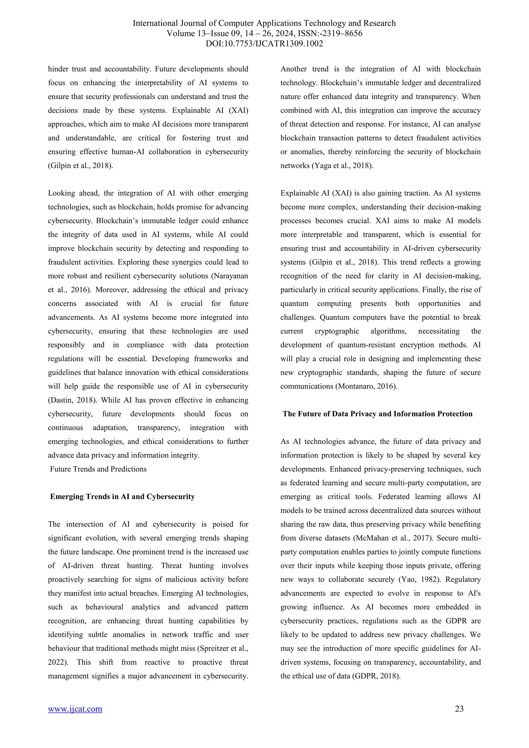 International Journal of Computer Applications Technology and Research
Volume 13–Issue 09, 14 – 26, 2024, ISSN:-2319–8656
DOI:10.7753/IJCATR1309.1002
www.ijcat.com 23
hinder trust and accountability. Future developments should
focus on enhancing the interpretability of AI systems to
ensure that security professionals can understand and trust the
decisions made by these systems. Explainable AI (XAI)
approaches, which aim to make AI decisions more transparent
and understandable, are critical for fostering trust and
ensuring effective human-AI collaboration in cybersecurity
(Gilpin et al., 2018).
Looking ahead, the integration of AI with other emerging
technologies, such as blockchain, holds promise for advancing
cybersecurity. Blockchain’s immutable ledger could enhance
the integrity of data used in AI systems, while AI could
improve blockchain security by detecting and responding to
fraudulent activities. Exploring these synergies could lead to
more robust and resilient cybersecurity solutions (Narayanan
et al., 2016). Moreover, addressing the ethical and privacy
concerns associated with AI is crucial for future
advancements. As AI systems become more integrated into
cybersecurity, ensuring that these technologies are used
responsibly and in compliance with data protection
regulations will be essential. Developing frameworks and
guidelines that balance innovation with ethical considerations
will help guide the responsible use of AI in cybersecurity
(Dastin, 2018). While AI has proven effective in enhancing
cybersecurity, future developments should focus on
continuous adaptation, transparency, integration with
emerging technologies, and ethical considerations to further
advance data privacy and information integrity.
Future Trends and Predictions
Emerging Trends in AI and Cybersecurity
The intersection of AI and cybersecurity is poised for
significant evolution, with several emerging trends shaping
the future landscape. One prominent trend is the increased use
of AI-driven threat hunting. Threat hunting involves
proactively searching for signs of malicious activity before
they manifest into actual breaches. Emerging AI technologies,
such as behavioural analytics and advanced pattern
recognition, are enhancing threat hunting capabilities by
identifying subtle anomalies in network traffic and user
behaviour that traditional methods might miss (Spreitzer et al.,
2022). This shift from reactive to proactive threat
management signifies a major advancement in cybersecurity.
Another trend is the integration of AI with blockchain
technology. Blockchain’s immutable ledger and decentralized
nature offer enhanced data integrity and transparency. When
combined with AI, this integration can improve the accuracy
of threat detection and response. For instance, AI can analyse
blockchain transaction patterns to detect fraudulent activities
or anomalies, thereby reinforcing the security of blockchain
networks (Yaga et al., 2018).
Explainable AI (XAI) is also gaining traction. As AI systems
become more complex, understanding their decision-making
processes becomes crucial. XAI aims to make AI models
more interpretable and transparent, which is essential for
ensuring trust and accountability in AI-driven cybersecurity
systems (Gilpin et al., 2018). This trend reflects a growing
recognition of the need for clarity in AI decision-making,
particularly in critical security applications. Finally, the rise of
quantum computing presents both opportunities and
challenges. Quantum computers have the potential to break
current cryptographic algorithms, necessitating the
development of quantum-resistant encryption methods. AI
will play a crucial role in designing and implementing these
new cryptographic standards, shaping the future of secure
communications (Montanaro, 2016).
The Future of Data Privacy and Information Protection
As AI technologies advance, the future of data privacy and
information protection is likely to be shaped by several key
developments. Enhanced privacy-preserving techniques, such
as federated learning and secure multi-party computation, are
emerging as critical tools. Federated learning allows AI
models to be trained across decentralized data sources without
sharing the raw data, thus preserving privacy while benefiting
from diverse datasets (McMahan et al., 2017). Secure multi-
party computation enables parties to jointly compute functions
over their inputs while keeping those inputs private, offering
new ways to collaborate securely (Yao, 1982). Regulatory
advancements are expected to evolve in response to AI's
growing influence. As AI becomes more embedded in
cybersecurity practices, regulations such as the GDPR are
likely to be updated to address new privacy challenges. We
may see the introduction of more specific guidelines for AI-
driven systems, focusing on transparency, accountability, and
the ethical use of data (GDPR, 2018).
 