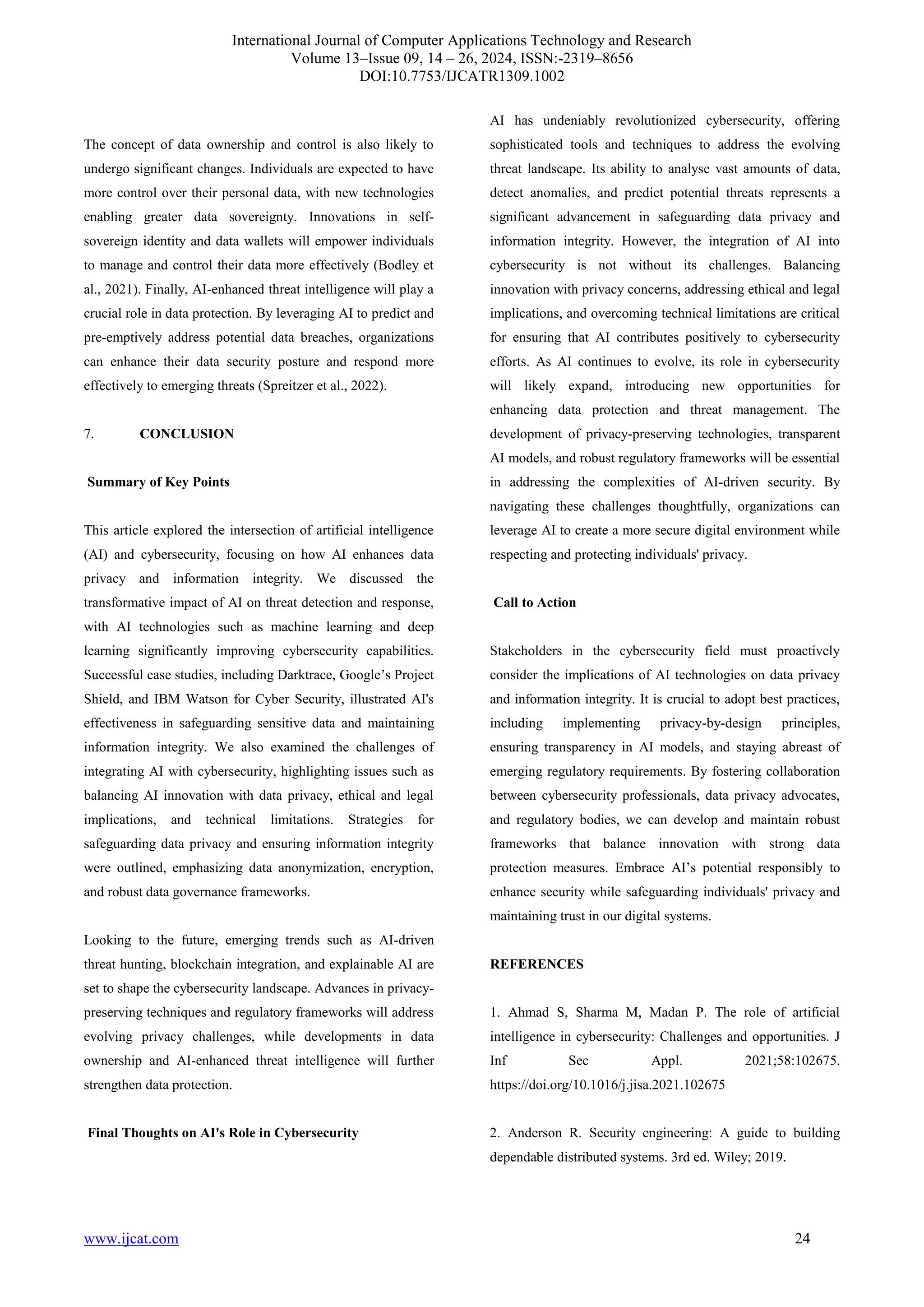 International Journal of Computer Applications Technology and Research
Volume 13–Issue 09, 14 – 26, 2024, ISSN:-2319–8656
DOI:10.7753/IJCATR1309.1002
www.ijcat.com 24
The concept of data ownership and control is also likely to
undergo significant changes. Individuals are expected to have
more control over their personal data, with new technologies
enabling greater data sovereignty. Innovations in self-
sovereign identity and data wallets will empower individuals
to manage and control their data more effectively (Bodley et
al., 2021). Finally, AI-enhanced threat intelligence will play a
crucial role in data protection. By leveraging AI to predict and
pre-emptively address potential data breaches, organizations
can enhance their data security posture and respond more
effectively to emerging threats (Spreitzer et al., 2022).
7. CONCLUSION
Summary of Key Points
This article explored the intersection of artificial intelligence
(AI) and cybersecurity, focusing on how AI enhances data
privacy and information integrity. We discussed the
transformative impact of AI on threat detection and response,
with AI technologies such as machine learning and deep
learning significantly improving cybersecurity capabilities.
Successful case studies, including Darktrace, Google’s Project
Shield, and IBM Watson for Cyber Security, illustrated AI's
effectiveness in safeguarding sensitive data and maintaining
information integrity. We also examined the challenges of
integrating AI with cybersecurity, highlighting issues such as
balancing AI innovation with data privacy, ethical and legal
implications, and technical limitations. Strategies for
safeguarding data privacy and ensuring information integrity
were outlined, emphasizing data anonymization, encryption,
and robust data governance frameworks.
Looking to the future, emerging trends such as AI-driven
threat hunting, blockchain integration, and explainable AI are
set to shape the cybersecurity landscape. Advances in privacy-
preserving techniques and regulatory frameworks will address
evolving privacy challenges, while developments in data
ownership and AI-enhanced threat intelligence will further
strengthen data protection.
Final Thoughts on AI's Role in Cybersecurity
AI has undeniably revolutionized cybersecurity, offering
sophisticated tools and techniques to address the evolving
threat landscape. Its ability to analyse vast amounts of data,
detect anomalies, and predict potential threats represents a
significant advancement in safeguarding data privacy and
information integrity. However, the integration of AI into
cybersecurity is not without its challenges. Balancing
innovation with privacy concerns, addressing ethical and legal
implications, and overcoming technical limitations are critical
for ensuring that AI contributes positively to cybersecurity
efforts. As AI continues to evolve, its role in cybersecurity
will likely expand, introducing new opportunities for
enhancing data protection and threat management. The
development of privacy-preserving technologies, transparent
AI models, and robust regulatory frameworks will be essential
in addressing the complexities of AI-driven security. By
navigating these challenges thoughtfully, organizations can
leverage AI to create a more secure digital environment while
respecting and protecting individuals' privacy.
Call to Action
Stakeholders in the cybersecurity field must proactively
consider the implications of AI technologies on data privacy
and information integrity. It is crucial to adopt best practices,
including implementing privacy-by-design principles,
ensuring transparency in AI models, and staying abreast of
emerging regulatory requirements. By fostering collaboration
between cybersecurity professionals, data privacy advocates,
and regulatory bodies, we can develop and maintain robust
frameworks that balance innovation with strong data
protection measures. Embrace AI’s potential responsibly to
enhance security while safeguarding individuals' privacy and
maintaining trust in our digital systems.
REFERENCES
1. Ahmad S, Sharma M, Madan P. The role of artificial
intelligence in cybersecurity: Challenges and opportunities. J
Inf Sec Appl. 2021;58:102675.
https://doi.org/10.1016/j.jisa.2021.102675
2. Anderson R. Security engineering: A guide to building
dependable distributed systems. 3rd ed. Wiley; 2019.
 