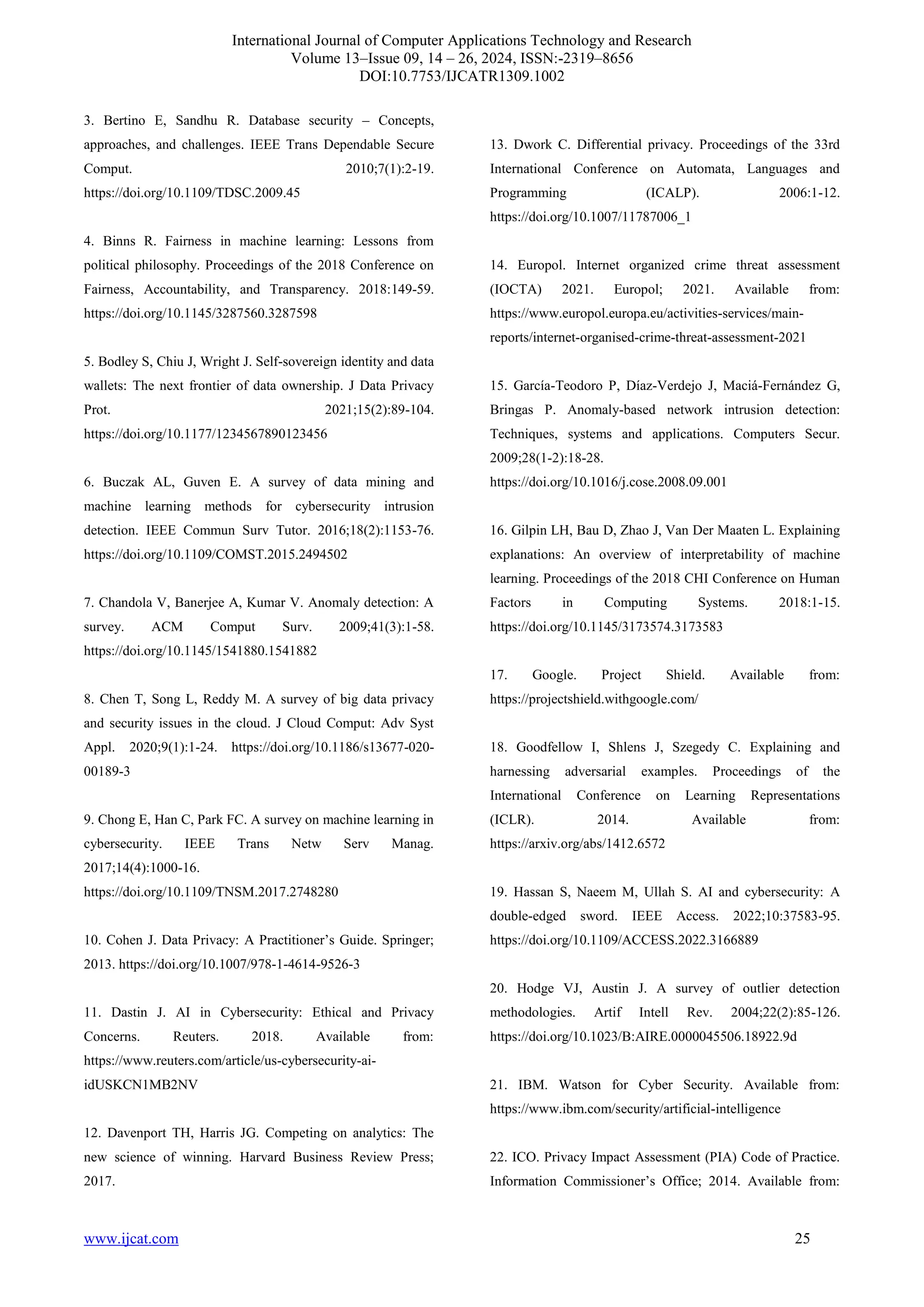 International Journal of Computer Applications Technology and Research
Volume 13–Issue 09, 14 – 26, 2024, ISSN:-2319–8656
DOI:10.7753/IJCATR1309.1002
www.ijcat.com 25
3. Bertino E, Sandhu R. Database security – Concepts,
approaches, and challenges. IEEE Trans Dependable Secure
Comput. 2010;7(1):2-19.
https://doi.org/10.1109/TDSC.2009.45
4. Binns R. Fairness in machine learning: Lessons from
political philosophy. Proceedings of the 2018 Conference on
Fairness, Accountability, and Transparency. 2018:149-59.
https://doi.org/10.1145/3287560.3287598
5. Bodley S, Chiu J, Wright J. Self-sovereign identity and data
wallets: The next frontier of data ownership. J Data Privacy
Prot. 2021;15(2):89-104.
https://doi.org/10.1177/1234567890123456
6. Buczak AL, Guven E. A survey of data mining and
machine learning methods for cybersecurity intrusion
detection. IEEE Commun Surv Tutor. 2016;18(2):1153-76.
https://doi.org/10.1109/COMST.2015.2494502
7. Chandola V, Banerjee A, Kumar V. Anomaly detection: A
survey. ACM Comput Surv. 2009;41(3):1-58.
https://doi.org/10.1145/1541880.1541882
8. Chen T, Song L, Reddy M. A survey of big data privacy
and security issues in the cloud. J Cloud Comput: Adv Syst
Appl. 2020;9(1):1-24. https://doi.org/10.1186/s13677-020-
00189-3
9. Chong E, Han C, Park FC. A survey on machine learning in
cybersecurity. IEEE Trans Netw Serv Manag.
2017;14(4):1000-16.
https://doi.org/10.1109/TNSM.2017.2748280
10. Cohen J. Data Privacy: A Practitioner’s Guide. Springer;
2013. https://doi.org/10.1007/978-1-4614-9526-3
11. Dastin J. AI in Cybersecurity: Ethical and Privacy
Concerns. Reuters. 2018. Available from:
https://www.reuters.com/article/us-cybersecurity-ai-
idUSKCN1MB2NV
12. Davenport TH, Harris JG. Competing on analytics: The
new science of winning. Harvard Business Review Press;
2017.
13. Dwork C. Differential privacy. Proceedings of the 33rd
International Conference on Automata, Languages and
Programming (ICALP). 2006:1-12.
https://doi.org/10.1007/11787006_1
14. Europol. Internet organized crime threat assessment
(IOCTA) 2021. Europol; 2021. Available from:
https://www.europol.europa.eu/activities-services/main-
reports/internet-organised-crime-threat-assessment-2021
15. García-Teodoro P, Díaz-Verdejo J, Maciá-Fernández G,
Bringas P. Anomaly-based network intrusion detection:
Techniques, systems and applications. Computers Secur.
2009;28(1-2):18-28.
https://doi.org/10.1016/j.cose.2008.09.001
16. Gilpin LH, Bau D, Zhao J, Van Der Maaten L. Explaining
explanations: An overview of interpretability of machine
learning. Proceedings of the 2018 CHI Conference on Human
Factors in Computing Systems. 2018:1-15.
https://doi.org/10.1145/3173574.3173583
17. Google. Project Shield. Available from:
https://projectshield.withgoogle.com/
18. Goodfellow I, Shlens J, Szegedy C. Explaining and
harnessing adversarial examples. Proceedings of the
International Conference on Learning Representations
(ICLR). 2014. Available from:
https://arxiv.org/abs/1412.6572
19. Hassan S, Naeem M, Ullah S. AI and cybersecurity: A
double-edged sword. IEEE Access. 2022;10:37583-95.
https://doi.org/10.1109/ACCESS.2022.3166889
20. Hodge VJ, Austin J. A survey of outlier detection
methodologies. Artif Intell Rev. 2004;22(2):85-126.
https://doi.org/10.1023/B:AIRE.0000045506.18922.9d
21. IBM. Watson for Cyber Security. Available from:
https://www.ibm.com/security/artificial-intelligence
22. ICO. Privacy Impact Assessment (PIA) Code of Practice.
Information Commissioner’s Office; 2014. Available from:
 